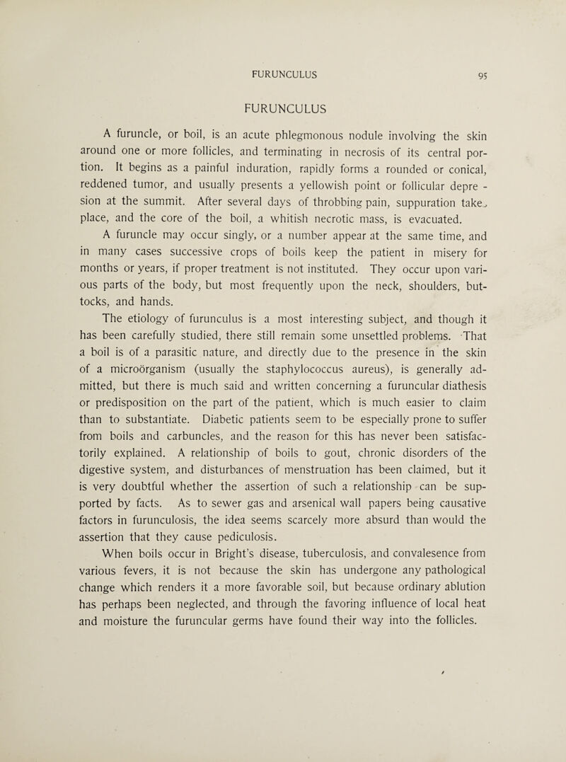 FURUNCULUS A furuncle, or boil, is an acute phlegmonous nodule involving the skin around one or more follicles, and terminating in necrosis of its central por¬ tion. It begins as a painful induration, rapidly forms a rounded or conical, reddened tumor, and usually presents a yellowish point or follicular depre - sion at the summit. After several days of throbbing pain, suppuration take.^ place, and the core of the boil, a whitish necrotic mass, is evacuated. A furuncle may occur singly, or a number appear at the same time, and in many cases successive crops of boils keep the patient in misery for months or years, if proper treatment is not instituted. They occur upon vari¬ ous parts of the body, but most frequently upon the neck, shoulders, but¬ tocks, and hands. The etiology of furunculus is a most interesting subject, and though it has been carefully studied, there still remain some unsettled problems. That a boil is of a parasitic nature, and directly due to the presence in the skin of a microorganism (usually the staphylococcus aureus), is generally ad¬ mitted, but there is much said and written concerning a furuncular diathesis or predisposition on the part of the patient, which is much easier to claim than to substantiate. Diabetic patients seem to be especially prone to suffer from boils and carbuncles, and the reason for this has never been satisfac¬ torily explained. A relationship of boils to gout, chronic disorders of the digestive system, and disturbances of menstruation has been claimed, but it is very doubtful whether the assertion of such a relationship can be sup¬ ported by facts. As to sewer gas and arsenical wall papers being causative factors in furunculosis, the idea seems scarcely more absurd than would the assertion that they cause pediculosis. When boils occur in Bright’s disease, tuberculosis, and convalesence from various fevers, it is not because the skin has undergone any pathological change which renders it a more favorable soil, but because ordinary ablution has perhaps been neglected, and through the favoring influence of local heat and moisture the furuncular germs have found their way into the follicles.