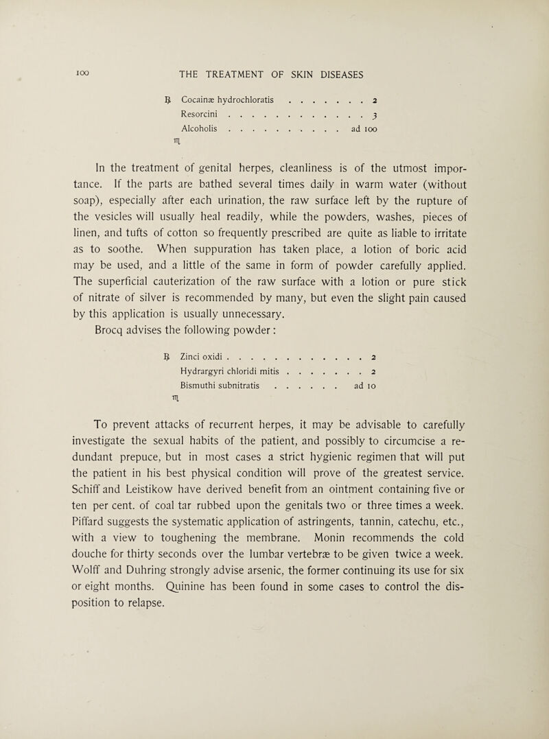 5 Cocainae hydrochloratis.2 Resorcini.3 Alcoholis.ad 100 In the treatment of genital herpes, cleanliness is of the utmost impor¬ tance. If the parts are bathed several times daily in warm water (without soap), especially after each urination, the raw surface left by the rupture of the vesicles will usually heal readily, while the powders, washes, pieces of linen, and tufts of cotton so frequently prescribed are quite as liable to irritate as to soothe. When suppuration has taken place, a lotion of boric acid may be used, and a little of the same in form of powder carefully applied. The superficial cauterization of the raw surface with a lotion or pure stick of nitrate of silver is recommended by many, but even the slight pain caused by this application is usually unnecessary. Brocq advises the following powder: Zinci oxidi.2 Hydrargyri chloridi mitis.2 Bismuth! subnitratis. ad 10 m To prevent attacks of recurrent herpes, it may be advisable to carefully investigate the sexual habits of the patient, and possibly to circumcise a re¬ dundant prepuce, but in most cases a strict hygienic regimen that will put the patient in his best physical condition will prove of the greatest service. Schiff and Leistikow have derived benefit from an ointment containing five or ten per cent, of coal tar rubbed upon the genitals two or three times a week. Piffard suggests the systematic application of astringents, tannin, catechu, etc., with a view to toughening the membrane. Monin recommends the cold douche for thirty seconds over the lumbar vertebra to be given twice a week. Wolff and Duhring strongly advise arsenic, the former continuing its use for six or eight months. Qiiinine has been found in some cases to control the dis¬ position to relapse.