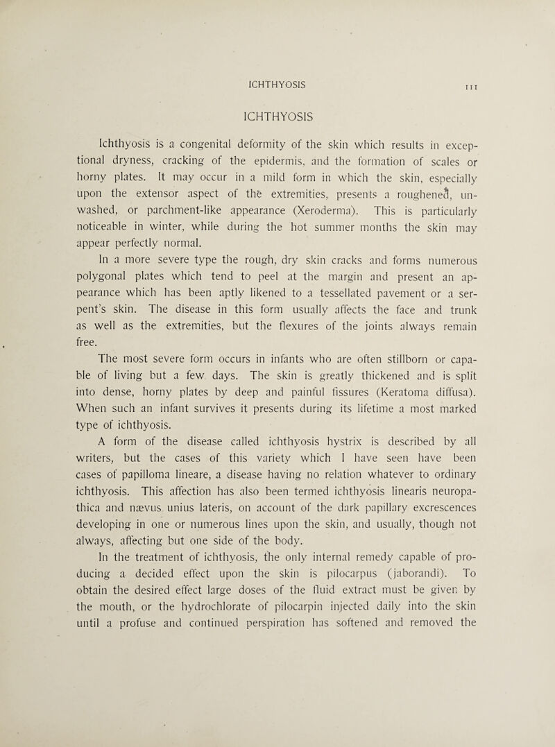 ICHTHYOSIS 111 ICHTHYOSIS Ichthyosis is a congenital deformity of the skin which results in excep¬ tional dryness, cracking of the epidermis, and the formation of scales or horny plates. It may occur in a mild form in which the skin, especially upon the extensor aspect of the extremities, presents a rougheneS, un¬ washed, or parchment-like appearance (Xeroderma). This is particularly noticeable in winter, while during the hot summer months the skin may appear perfectly normal. In a more severe type the rough, dry skin cracks and forms numerous polygonal plates which tend to peel at the margin and present an ap¬ pearance which has been aptly likened to a tessellated pavement or a ser¬ pent’s skin. The disease in this form usually affects the face and trunk as well as the extremities, but the flexures of the joints always remain free. The most severe form occurs in infants who are often stillborn or capa¬ ble of living but a few days. The skin is greatly thickened and is split into dense, horny plates by deep and painful fissures (Keratoma diffusa). When such an infant survives it presents during its lifetime a most marked type of ichthyosis. A form of the disease called ichthyosis hystrix is described by all writers, but the cases of this variety which I have seen have been cases of papilloma lineare, a disease having no relation whatever to ordinary ichthyosis. This affection has also been termed ichthyosis linearis neuropa- thica and n^vus unius lateris, on account of the dark papillary excrescences developing in one or numerous lines upon the skin, and usually, though not always, affecting but one side of the body. In the treatment of ichthyosis, the only internal remedy capable of pro¬ ducing a decided effect upon the skin is pilocarpus (jaborandi). To obtain the desired effect large doses of the tluid extract must be given by the mouth, or the hydrochlorate of pilocarpin injected daily into the skin until a profuse and continued perspiration has softened and removed the