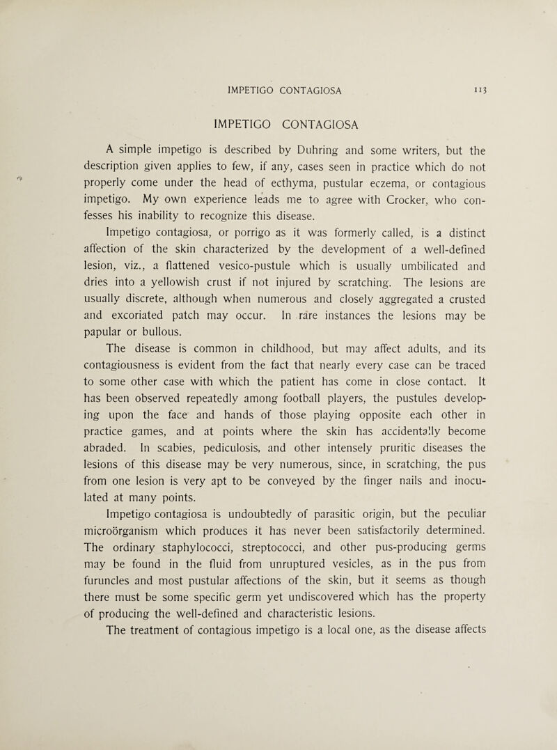 IMPETIGO CONTAGIOSA A simple impetigo is described by Duhring and some writers, but the description given applies to few, if any, cases seen in practice which do not properly come under the head of ecthyma, pustular eczema, or contagious impetigo. My own experience leads me to agree with Crocker, who con¬ fesses his inability to recognize this disease. Impetigo contagiosa, or porrigo as it was formerly called, is a distinct affection of the skin characterized by the development of a well-defined lesion, viz., a flattened vesico-pustule which is usually umbilicated and dries into a yellowish crust if not injured by scratching. The lesions are usually discrete, although when numerous and closely aggregated a crusted and excoriated patch may occur. In rare instances the lesions may be papular or bullous. The disease is common in childhood, but may affect adults, and its contagiousness is evident from the fact that nearly every case can be traced to some other case with which the patient has come in close contact. It has been observed repeatedly among football players, the pustules develop¬ ing upon the face and hands of those playing opposite each other in practice games, and at points where the skin has accidentally become abraded. In scabies, pediculosis, and other intensely pruritic diseases the lesions of this disease may be very numerous, since, in scratching, the pus from one lesion is very apt to be conveyed by the finger nails and inocu¬ lated at many points. Impetigo contagiosa is undoubtedly of parasitic origin, but the peculiar microorganism which produces it has never been satisfactorily determined. The ordinary staphylococci, streptococci, and other pus-producing germs may be found in the fluid from unruptured vesicles, as in the pus from furuncles and most pustular affections of the skin, but it seems as though there must be some specific germ yet undiscovered which has the property of producing the well-defined and characteristic lesions. The treatment of contagious impetigo is a local one, as the disease affects