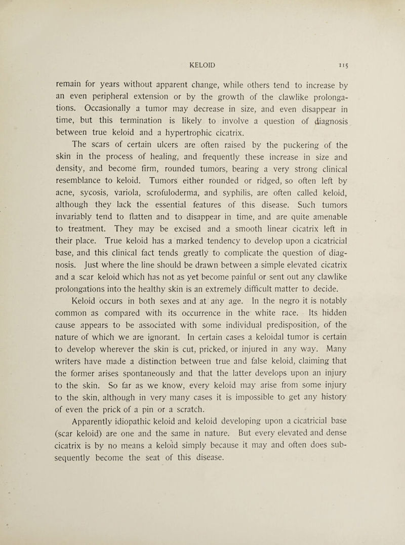 remain for years without apparent change, while others tend to increase by an even peripheral extension or by the growth of the clawlike prolonga¬ tions. Occasionally a tumor may decrease in size, and even disappear in time, but this termination is likely to involve a question of diagnosis between true keloid and a hypertrophic cicatrix. The scars of certain ulcers are often raised by the puckering of the skin in the process of healing, and frequently these increase in size and density, and become firm, rounded tumors, bearing a very strong clinical resemblance to keloid. Tumors either rounded or ridged, so often left by acne, sycosis, variola, scrofuloderma, and syphilis, are often called keloid, although they lack the essential features of this disease. Such tumors invariably tend to flatten and to disappear in time, and are quite amenable to treatment. They may be excised and a smooth linear cicatrix left in their place. True keloid has a marked tendency to develop upon a cicatricial base, and this clinical fact tends greatly to complicate the question of diag¬ nosis. Just where the line should be drawn between a simple elevated cicatrix and a scar keloid which has not as yet become painful or sent out any clawlike prolongations into the healthy skin is an extremely difficult matter to decide. Keloid occurs in both sexes and at any age. In the negro it is notably common as compared with its occurrence in the white race. Its hidden cause appears to be associated with some individual predisposition, of the nature of which we are ignorant. In certain cases a keloidal tumor is certain to develop wherever the skin is cut, pricked, or injured in any way. Many writers have made a distinction between true and false keloid, claiming that the former arises spontaneously and that the latter develops upon an injury to the skin. So far as we know, every keloid may arise from some injury to the skin, although in very many cases it is impossible to get any history of even the prick of a pin or a scratch. Apparently idiopathic keloid and keloid developing upon a cicatricial base (scar keloid) are one and the same in nature. But every elevated and dense cicatrix is by no means a keloid simply because it may and often does sub¬ sequently become the seat of this disease.