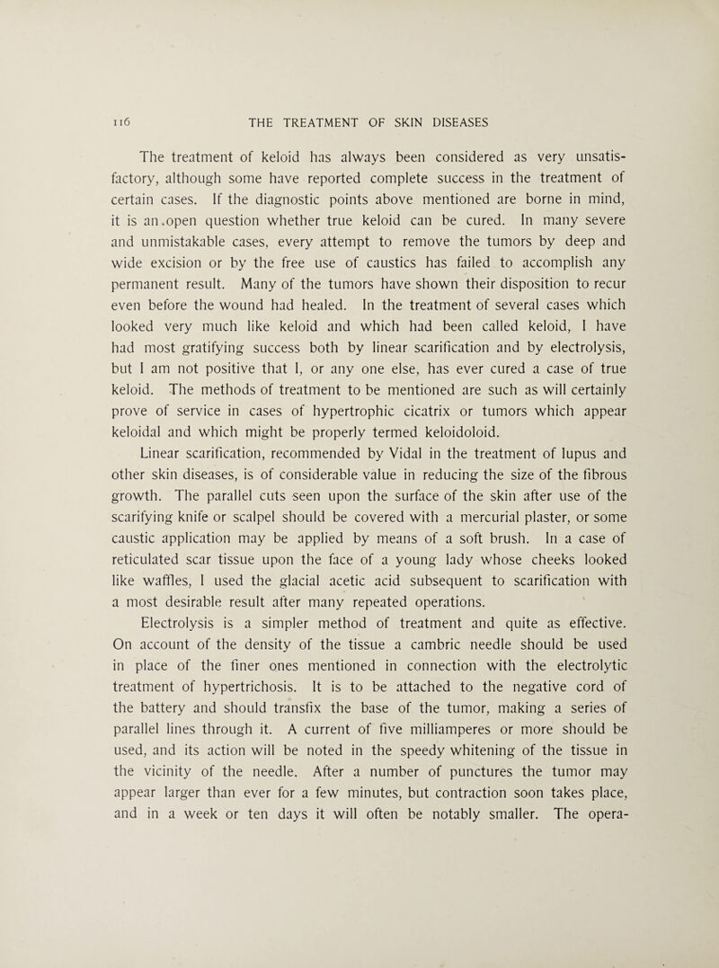 The treatment of keloid has always been considered as very unsatis¬ factory, although some have reported complete success in the treatment of certain cases. If the diagnostic points above mentioned are borne in mind, it is an.open question whether true keloid can be cured. In many severe and unmistakable cases, every attempt to remove the tumors by deep and wide excision or by the free use of caustics has failed to accomplish any permanent result. Many of the tumors have shown their disposition to recur even before the wound had healed. In the treatment of several cases which looked very much like keloid and which had been called keloid, I have had most gratifying success both by linear scarification and by electrolysis, but 1 am not positive that I, or any one else, has ever cured a case of true keloid. The methods of treatment to be mentioned are such as will certainly prove of service in cases of hypertrophic cicatrix or tumors which appear keloidal and which might be properly termed keloidoloid. Linear scarification, recommended by Vidal in the treatment of lupus and other skin diseases, is of considerable value in reducing the size of the fibrous growth. The parallel cuts seen upon the surface of the skin after use of the scarifying knife or scalpel should be covered with a mercurial plaster, or some caustic application may be applied by means of a soft brush. In a case of reticulated scar tissue upon the face of a young lady whose cheeks looked like waffles, I used the glacial acetic acid subsequent to scarification with a most desirable result after many repeated operations. Electrolysis is a simpler method of treatment and quite as effective. On account of the density of the tissue a cambric needle should be used in place of the finer ones mentioned in connection with the electrolytic treatment of hypertrichosis. It is to be attached to the negative cord of the battery and should transfix the base of the tumor, making a series of parallel lines through it. A current of five milliamperes or more should be used, and its action will be noted in the speedy whitening of the tissue in the vicinity of the needle. After a number of punctures the tumor may appear larger than ever for a few minutes, but contraction soon takes place, and in a week or ten days it will often be notably smaller. The opera-