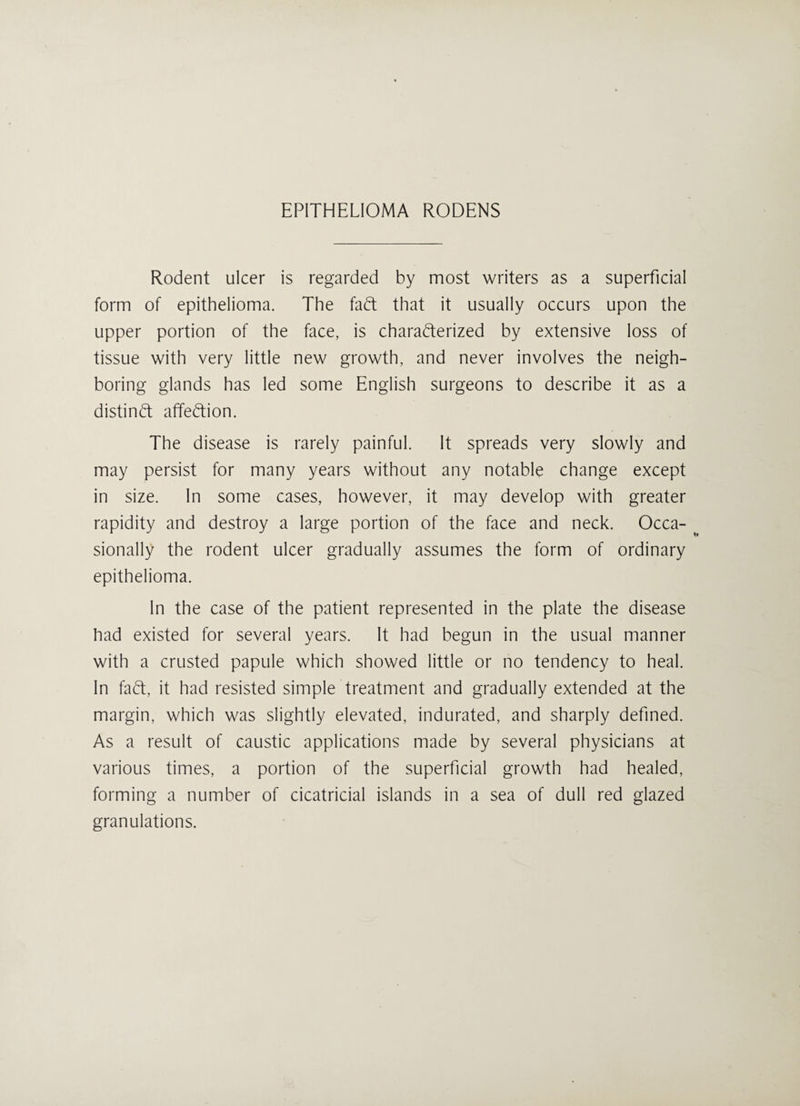 Rodent ulcer is regarded by most writers as a superficial form of epithelioma. The faft that it usually occurs upon the upper portion of the face, is charafterized by extensive loss of tissue with very little new growth, and never involves the neigh¬ boring glands has led some English surgeons to describe it as a distinct affection. The disease is rarely painful. It spreads very slowly and may persist for many years without any notable change except in size. In some cases, however, it may develop with greater rapidity and destroy a large portion of the face and neck. Occa¬ sionally the rodent ulcer gradually assumes the form of ordinary epithelioma. In the case of the patient represented in the plate the disease had existed for several years. It had begun in the usual manner with a crusted papule which showed little or no tendency to heal. In faft, it had resisted simple treatment and gradually extended at the margin, which was slightly elevated, indurated, and sharply defined. As a result of caustic applications made by several physicians at various times, a portion of the superficial growth had healed, forming a number of cicatricial islands in a sea of dull red glazed granulations.
