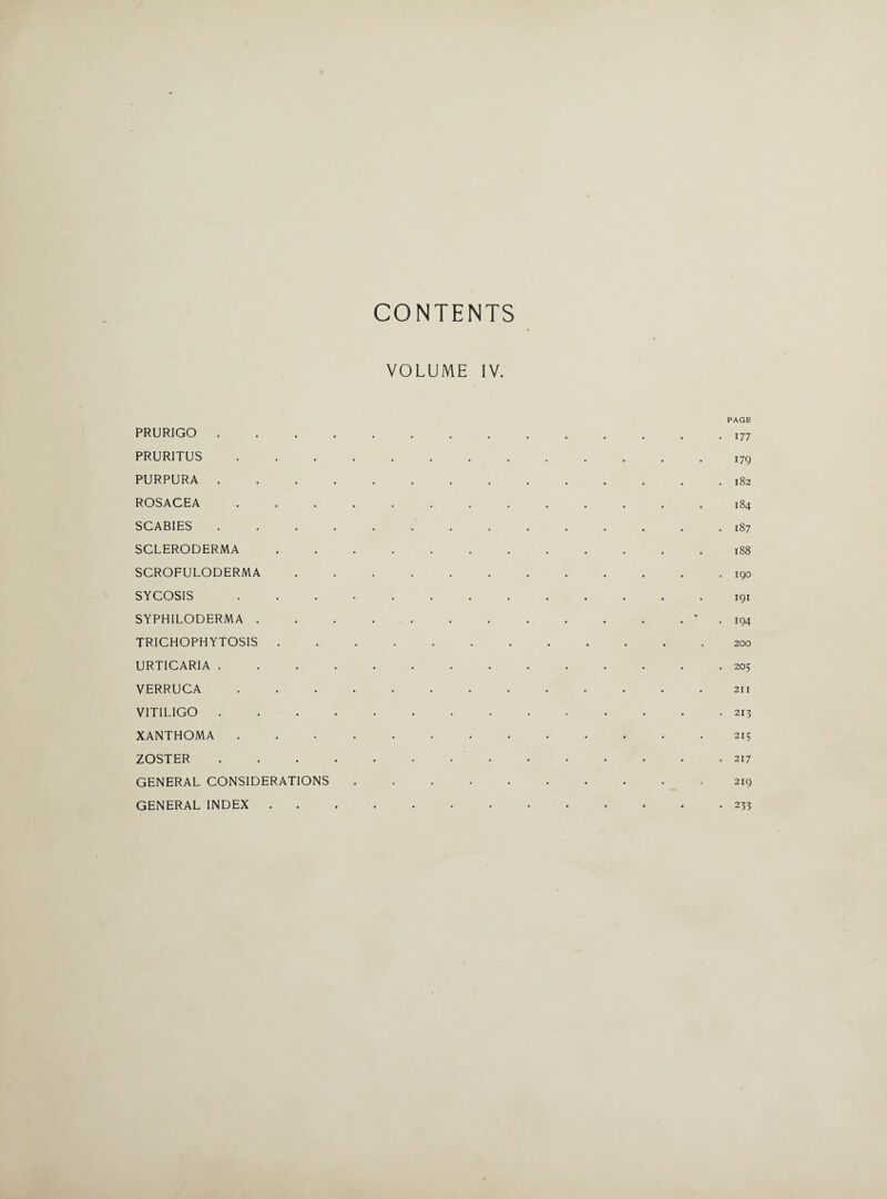 CONTENTS VOLUME IV. PAGE PRURIGO.I77 PRURITUS.i7g PURPURA.182 ROSACEA ............. 184 SCABIES .............. 187 SCLERODERMA.188 SCROFULODERMA.iqo SYCOSIS.191 SYPH1LODERMA. 194 TRICHOPHYTOSIS.200 URTICARIA .............. 205 VERRUCA.211 VITILIGO.213 XANTHOMA.215 ZOSTER.217 GENERAL CONSIDERATIONS.219 GENERAL INDEX.233