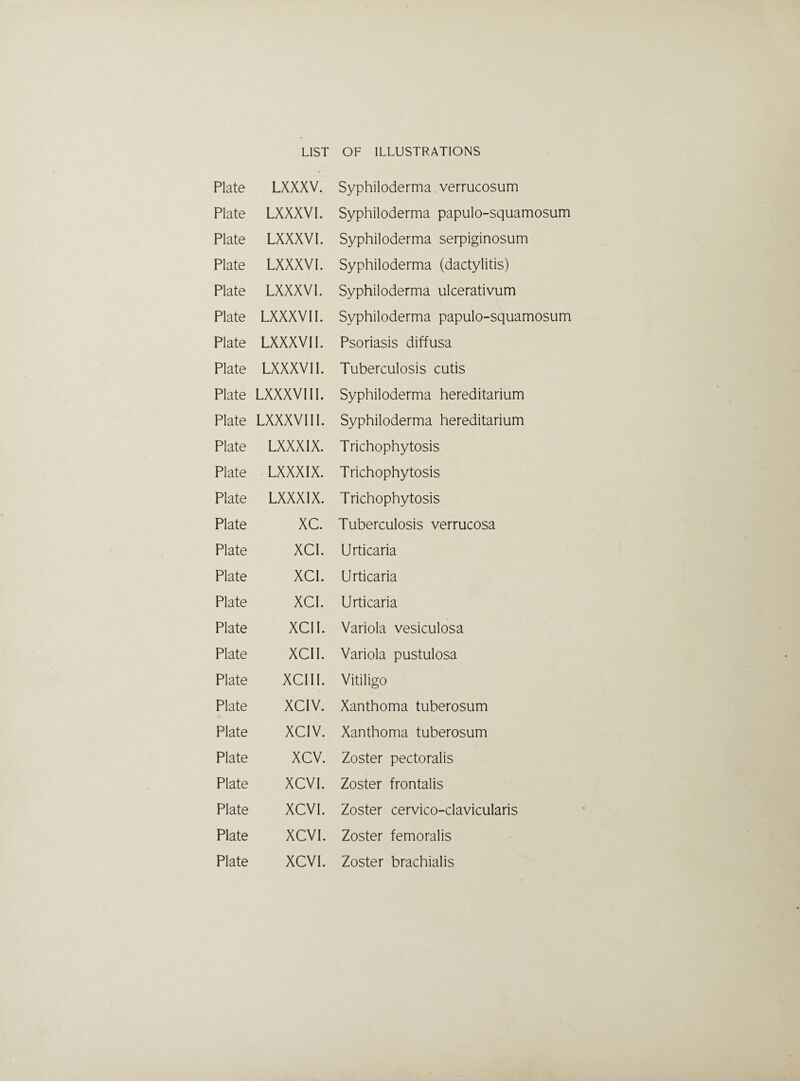 Plate LXXXV. Syphiloderma verrucosum Plate LXXXVI. Syphiloderma papulo-squamosum Plate LXXXV I. Syphiloderma serpiginosum Plate LXXXVI. Syphiloderma (dactylitis) Plate LXXXVI. Syphiloderma ulcerativum Plate LXXXV II. Syphiloderma papulo-squamosum Plate LXXXVI I. Psoriasis diffusa Plate LXXXVI I. Tuberculosis cutis Plate LXXXVI II. Syphiloderma hereditarium Plate LXXXVI 11. Syphiloderma hereditarium Plate LXXXIX. Trichophytosis Plate LXXXIX. Trichophytosis Plate LXXXIX. Trichophytosis Plate XC. Tuberculosis verrucosa Plate XCI. Urticaria Plate XCI. Urticaria Plate XCI. Urticaria Plate XCII. Variola vesiculosa Plate XCII. Variola pustulosa Plate XCIII. Vitiligo Plate XCIV. Xanthoma tuberosum Plate XCIV. Xanthoma tuberosum Plate xcv. Zoster pectoralis Plate XCVI. Zoster frontalis Plate XCV I. Zoster cervico-clavicularis Plate XCVI. Zoster femoralis