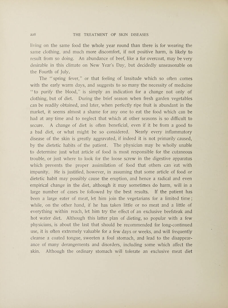 living on the same food the whole year round than there is for wearing the same clothing, and much more discomfort, if not positive harm, is likely to result from so doing. An abundance of beef, like a fur overcoat, may be very desirable in this climate on New Year’s Day, but decidedly unseasonable on the Fourth of July. The ‘‘spring fever,” or that feeling of lassitude which so often comes with the early warm days, and suggests to so many the necessity of medicine “to purify the blood,” is simply an indication for a change not only of clothing, but of diet. During the brief season when fresh garden vegetables can be readily obtained, and later, when perfectly ripe fruit is abundant in the market, it seems almost a shame for any one to eat the food which can be had at any time and to neglect that which at other seasons is so difficult to secure. A change of diet is often beneficial, even if it be from a good to a bad diet, or what might be so considered. Nearly every inflammatory disease of the skin is greatly aggravated, if indeed it is not primarily caused, by the dietetic habits of the patient. The physician may be wholly unable to determine just what article of food is most responsible for the cutaneous trouble, or just where to look for the loose screw in the digestive apparatus which prevents the proper assimilation of food that others can eat with impunity. He is justified, however, in assuming that some article of food or dietetic habit may possibly cause the eruption, and hence a radical and even empirical change in the diet, although it may sometimes do harm, will in a large number of cases be followed by the best results. If the patient has been a large eater of meat, let him join the vegetarians for a limited time ; while, on the other hand, if he has taken little or no meat and a little of everything within reach, let him try the effect of an exclusive beefsteak and hot water diet. Although this latter plan of dieting, so popular with a few physicians, is about the last that should be recommended for long-continued use, it is often extremely valuable for a few days or weeks, and will frequently cleanse a coated tongue, sweeten a foul stomach, and lead to the disappear¬ ance of many derangements and disorders, including some which affect the skin. Although the ordinary stomach will tolerate an exclusive meat diet