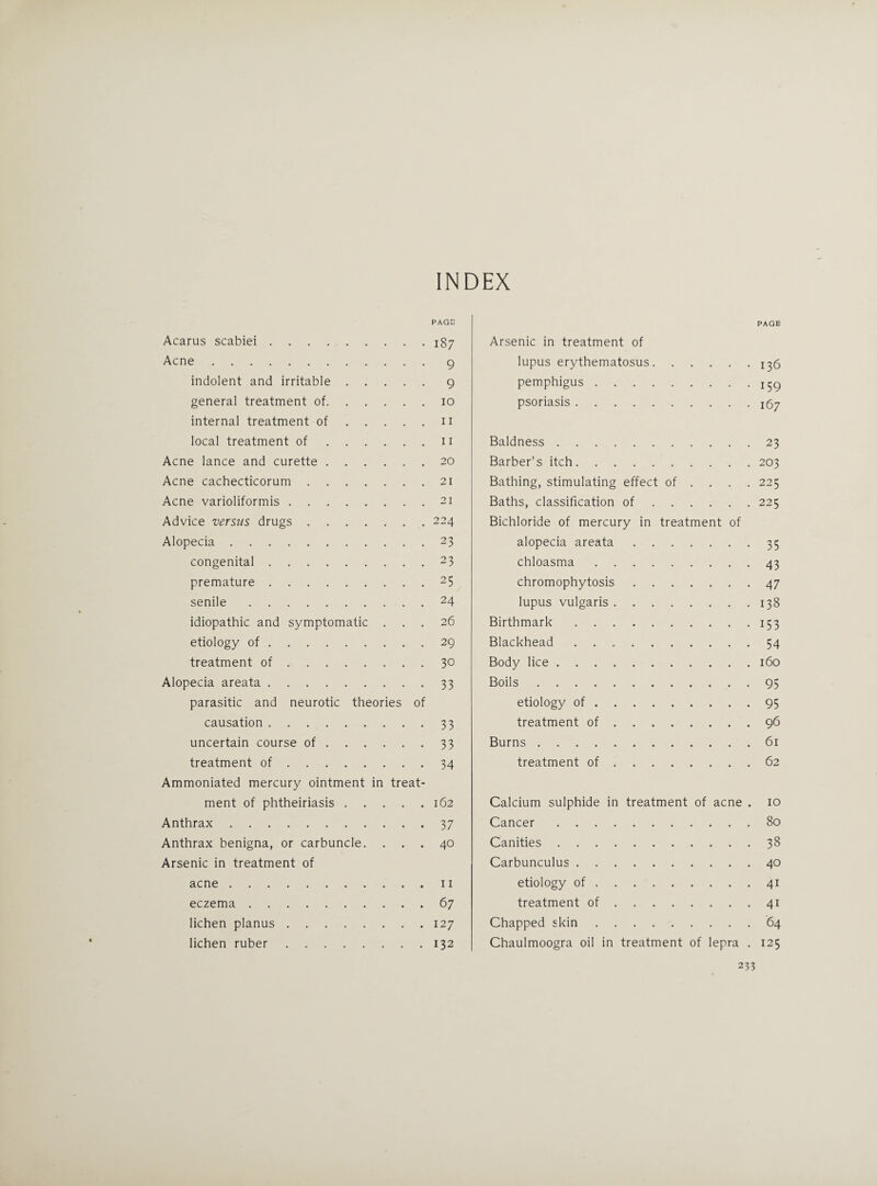 INDEX Acarus scabiei. Acne. indolent and irritable. general treatment of. internal treatment of. local treatment of. Acne lance and curette. Acne cachecticorum. Acne varioliformis. Advice 'versus drugs. Alopecia. congenital. premature. senile. idiopathic and symptomatic . . . etiology of. treatment of. Alopecia areata. parasitic and neurotic theories of causation. uncertain course of. treatment of. Ammoniated mercury ointment in treat¬ ment of phtheiriasis. Anthrax. Anthrax benigna, or carbuncle. . . . Arsenic in treatment of acne. eczema. lichen planus. lichen ruber. PAGE Arsenic in treatment of lupus erythematosus.^6 pemphigus.159 psoriasis. Baldness.23 Barber’s itch.203 Bathing, stimulating effect of ... . 225 Baths, classification of.225 Bichloride of mercury in treatment of alopecia areata.35 chloasma.43 chromophytosis.47 lupus vulgaris.138 Birthmark.153 Blackhead.54 Body lice.160 Boils.95 etiology of.95 treatment of.96 Burns.61 treatment of.62 Calcium sulphide in treatment of acne . 10 Cancer.80 Canities.38 Carbunculus.40 etiology of.41 treatment of.41 Chapped skin.64 Chaulmoogra oil in treatment of lepra . 125 233 PAGE 187 9 9 10 11 11 20 21 21 224 23 23 25 24 26 29 30 33 33 33 34 162 37 40 11 67 127 132