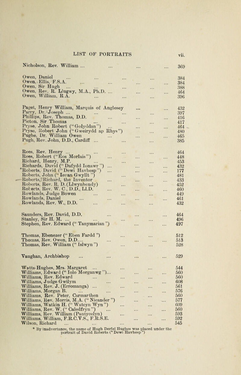 Nicholson, Rev. William ... 369 Owen, Daniel Owen, Ellis, F.S.A. Owen, Sir Hugh Owen, Rev. R. Llugwy, M.A., Ph.D. ... Owen, William, R A. 384 384 388 464 396 Paget, Henry William, Marquis of Anglesey Parry, Dr. Joseph ... Phillips, Rev. Thomas, D.D. Picton, Sir Thomas Pryse, John Robert (“Golyddan”) Pryse, Robert John (“ Gweirydd ap Rhys”) Pughe, Dr. William Owen Pugh, Rev. John, D.D., Cardiff ... 432 397 416 417 464 480 465 385 Rees, Rev. Henry ... Rees, Robert (“Eos Morlais”) Richard, Henry, M.P. Richards, David (“ Dafydd Ionawr ”) ^Roberts, David (“Dewi Havhesp”) Roberts, John (“ Ieuan Gwyllt ”) Roberts,; Richard, the Inventor Roberts, Rev. R. D. (Llwynhendy) Roberts, Rev. W. C , D.D., Ll.D. Rowlands, Judge Bowen Rowlands, Daniel Rowlands, Rev. W., D.D. 464 448 453 432 177 481 433 452 460 449 461 432 Saunders, Rev. David, D.D. Stanley, Sir H. M. ... Stephen, Rev. Edward (“ Tanymarian ”) 464 496 497 Thomas, Ebenezer (“ Eben Fardd ”) Thomas, Rev. Owen, D.D.... Thomas, Rev. William (“ Islwyn ”) 512 513 528 Vaughan, Archbishop 529 Watts-Hughes, Mrs. Margaret Williams, Edward (“ Iolo Morganwg ”)... Williams, Rev. Edward Williams, Judge Gwilym Williams, Rev. J. (Erromanga) ... Williams, Morgan B. Williams, Rev. Peter, Carmarthen Williams, Rev. Morris, M.A. (“ Nicander ”) Williams, Watkin H. (“ Watcyn Wyn”) Williams, Rev. W. (“ Caledfryn”) Williams, Rev. William (Pantycelyn) Williams, William, F.R.C.Y.S., F.R.S.E. Wilson, Richard * By inadvertance, the name of Hugh Derfel Hughes was placed under the portrait of David Roberts (“ Dewi Havhesp ”) 544 560 560 608 561 576 560 577 609 560 593 592 545