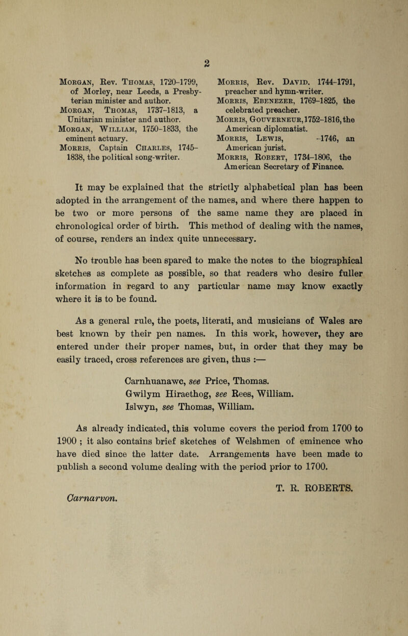 Morgan, Rev. Thomas, 1720-1799, of Morley, near Leeds, a Presby¬ terian minister and author. Morgan, Thomas, 1737-1813, a Unitarian minister and author. Morgan, William, 1750-1833, the eminent actuary. Morris, Captain Charles, 1745— 1838, the political song-writer. Morris, Rev. David. 1744-1791, preacher and hymn-writer. Morris, Ebenezer, 1769-1825, the celebrated preacher. Morris, Gouverneur, 1752-1816, the American diplomatist. Morris, Lewis, -1746, an American jurist. Morris, Robert, 1734-1806, the American Secretary of Finance. It may be explained that the strictly alphabetical plan has been adopted in the arrangement of the names, and where there happen to be two or more persons of the same name they are placed in chronological order of birth. This method of dealing with the names, of course, renders an index quite unnecessary. No trouble has been spared to make the notes to the biographical sketches as complete as possible, so that readers who desire fuller information in regard to any particular name may know exactly where it is to be found. As a general rule, the poets, literati, and musicians of Wales are best known by their pen names. In this work, however, they are entered under their proper names, but, in order that they may be easily traced, cross references are given, thus :— Carnhuanawc, see Price, Thomas. Gwilym Hiraethog, see Rees, William. Islwyn, see Thomas, William. As already indicated, this volume covers the period from 1700 to 1900 ; it also contains brief sketches of Welshmen of eminence who have died since the latter date. Arrangements have been made to publish a second volume dealing with the period prior to 1700. T. R. ROBERTS. Carnarvon.
