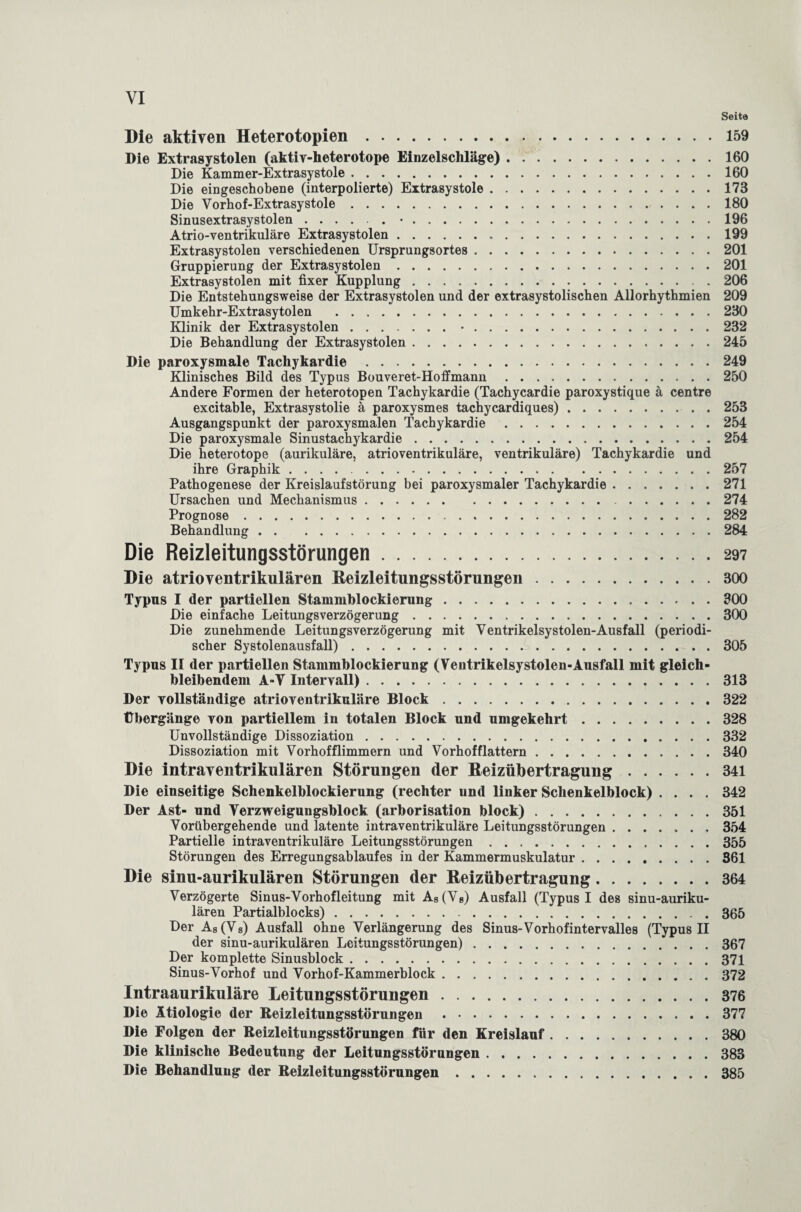 Seite Die aktiven Heterotopien.159 Die Extrasystolen (aktiv-heterotope Einzelschläge).160 Die Kammer-Extrasystole.160 Die eingeschobene (interpolierte) Extrasystole.173 Die Vorhof-Extrasystole.180 Sinusextrasystolen.•.196 Atrio-ventrikuläre Extrasystolen. 199 Extrasystolen verschiedenen Ursprungsortes.201 Gruppierung der Extrasystolen.201 Extrasystolen mit fixer Kupplung.206 Die Entstehungsweise der Extrasystolen und der extrasystolischen Allorhythmien 209 Umkehr-Extrasytolen .230 Klinik der Extrasystolen.•.232 Die Behandlung der Extrasystolen.245 Die paroxysmale Tachykardie.249 Klinisches Bild des Typus Bouveret-Hoffmann.250 Andere Formen der heterotopen Tachykardie (Tachycardie paroxystique ä centre excitable, Extrasystolie ä paroxysmes tachycardiques).253 Ausgangspunkt der paroxysmalen Tachykardie.254 Die paroxysmale Sinustachykardie.254 Die heterotope (aurikuläre, atrioventrikuläre, ventrikuläre) Tachykardie und ihre Graphik.257 Pathogenese der Kreislaufstörung bei paroxysmaler Tachykardie.271 Ursachen und Mechanismus. 274 Prognose.282 Behandlung.284 Die Reizleitungsstörungen.297 Die atrioventrikulären Beizleitungsstörungen.300 Typus I der partiellen Stammblockierung.300 Die einfache Leitungsverzögerung.300 Die zunehmende Leitungsverzögerung mit Ventrikelsystolen-Ausfall (periodi¬ scher Systolenausfall).305 Typus II der partiellen Stammhlockierung (Ventrikelsystolen-Ausfall mit gleich¬ bleibendem A-V Intervall).313 Der vollständige atrioventrikuläre Block.322 Übergänge von partiellem in totalen Block und umgekehrt.328 Unvollständige Dissoziation.332 Dissoziation mit Vorhofflimmern und Vorhofflattern.340 Die intraventrikulären Störungen der Reizübertragung.341 Die einseitige Schenkelblockierung (rechter und linker Schenkelblock) .... 342 Der Ast- und Verzweigungsblock (arborisation block).351 Vorübergehende und latente intraventrikuläre Leitungsstörungen ....... 354 Partielle intraventrikuläre Leitungsstörungen.355 Störungen des Erregungsablaufes in der Kammermuskulatur.361 Die sinu-aurikulären Störungen der Beizübertragung.364 Verzögerte Sinus-Vorhofleitung mit A8(V8) Ausfall (Typus I des sinu-auriku- * * * * * • *. ••••••••••'• l/Uv Der As (V8) Ausfall ohne Verlängerung des Sinus-Vorhof intervalles (Typus II der sinu-aurikulären Lcitungsstörungen).367 Der komplette Sinusblock.371 Sinus-Vorhof und Vorhof-Kammerblock.372 Intraaurikuläre Leitungsstörungen.376 Die Ätiologie der Reizleitungsstörungen .377 Die Folgen der Reizleitungsstörungen für den Kreislauf.380 Die klinische Bedeutung der Leitungsstörnngen.383 Die Behandlung der Reizleitungsstörungen.385