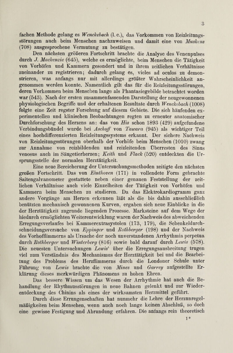 fachen Methode gelang es Wenckebach (1. c.), das Vorkommen von Reizleitungs¬ störungen auch beim Menschen nachzuweisen und damit eine von Muskcns (708) ausgesprochene Vermutung zu bestätigen. Den nächsten größeren Fortschritt brachte die Analyse des Venenpulses durch J. Mackenzie (645), welche es ermöglichte, beim Menschen die Tätigkeit von Vorhöfen und Kammern gesondert und in ihrem zeitlichen Verhältnisse zueinander zu registrieren; dadurch gelang es, vieles ad oculos zu demon¬ strieren, was anfangs nur mit allerdings größter Wahrscheinlichkeit an¬ genommen werden konnte. Namentlich gilt das für die Reizleitungsstörungen, deren Vorkommen beim Menschen lange als Phantasiegebilde betrachtet worden war (543). Nach der ersten zusammenfassenden Darstellung der neugewonnenen physiologischen Begriffe und der erhaltenen Resultate durch Wenckebach (1008) folgte eine Zeit regster Forschung auf diesem Gebiete. Die sich häufenden ex¬ perimentellen und klinischen Beobachtungen regten zu erneuter anatomischer Durchforschung des Herzens an: das von His schon 1893 (429) aufgefundene Verbindungsbündel wurde bei Aschoff von Tawara (945) als wichtiger Teil eines hochdifferenzierten Reizleitungssystems erkannt. Der sichere Nachweis von Reizleitungsstörungen oberhalb der Vorhöfe beim Menschen (1010) zwang zur Annahme von reizbildenden und reizleitenden Überresten des Sinus venosus auch im Säugetierherzen; Keith und Flack (520) entdeckten die Ur¬ sprungsstelle der normalen Herztätigkeit. Eine neue Bereicherung der Untersuchungsmethoden zeitigte den nächsten großen Fortschritt. Das von Einthoven (171) in vollendete Form gebrachte Saitengalvanometer gestattete neben einer genauen Feststellung der zeit¬ lichen Verhältnisse auch viele Einzelheiten der Tätigkeit von Vorhöfen und Kammern beim Menschen zu studieren. Da das Elektrokardiogramm ganz andere Vorgänge am Herzen erkennen läßt als die bis dahin ausschließlich benützten mechanisch gewonnenen Kurven, ergaben sich neue Einblicke in die der Herztätigkeit zugrunde liegenden Prozesse. Marksteine auf dem Wege der hiedurch ermöglichten Weiterentwicklung waren der Nachweis des abweichenden Erregungsverlaufes bei Kammerextrasystolen (173, 179), die Schenkeldurch- schneidungsversuche von Eppinger und Eothberger (198) und der Nachweis des Vorhofflimmerns als Ursache der noch unverstandenen Arrhythmia perpetua durch Eothberger und Winterberg (816) sowie bald darauf durch Lewis (578). Die neuesten Untersuchungen Lewis’ über die Erregungsausbreitung trugen viel zum Verständnis des Mechanismus der Herztätigkeit bei und die Bearbei¬ tung des Problems des Herzflimmerns durch die Londoner Schule unter Führung von Lewis brachte die von Mines und Garrey aufgestellte Er¬ klärung dieses merkwürdigen Phänomens zu hohen Ehren. Das bessere Wissen um das Wesen der Arrhythmie hat auch die Be¬ handlung der Rhythmusstörungen in neue Bahnen gelenkt und zur Wieder¬ entdeckung des Chinins als eines der wirksamsten Herzmittel geführt. Durch diese Errungenschaften hat nunmehr die Lehre der Herzunregel¬ mäßigkeiten beim Menschen, wenn auch noch lange keinen Abschluß, so doch eine gewisse Festigung und Abrundung erfahren. Die anfangs rein theoretisch 1*