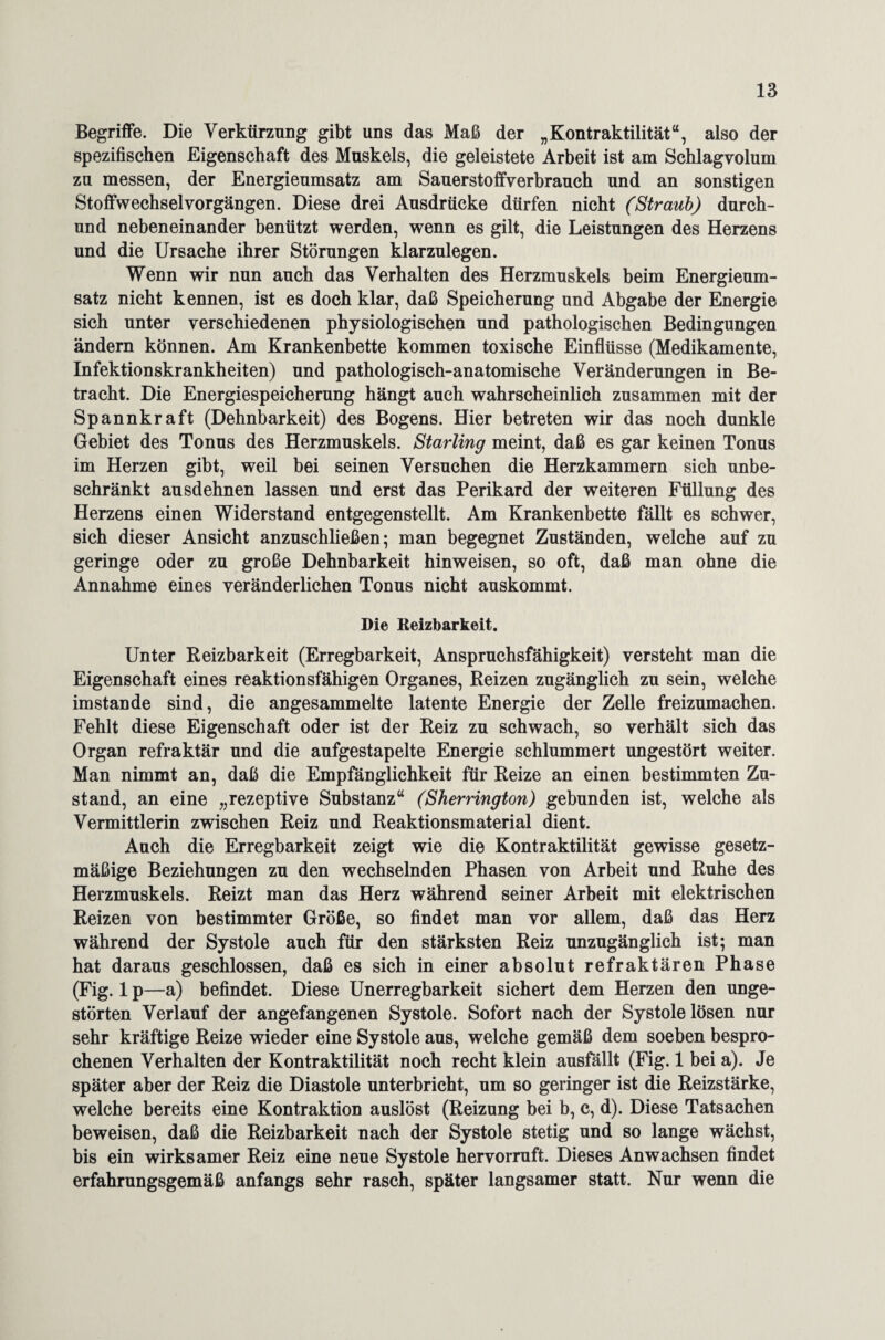 Begriffe. Die Verkürzung gibt uns das Maß der „Kontraktilität“, also der spezifischen Eigenschaft des Muskels, die geleistete Arbeit ist am Schlagvolum zu messen, der Energieumsatz am Sauerstoffverbrauch und an sonstigen Stoffwechselvorgängen. Diese drei Ausdrücke dürfen nicht (Straub) durch- und nebeneinander benützt werden, wenn es gilt, die Leistungen des Herzens und die Ursache ihrer Störungen klarzulegen. Wenn wir nun auch das Verhalten des Herzmuskels beim Energieum¬ satz nicht kennen, ist es doch klar, daß Speicherung und Abgabe der Energie sich unter verschiedenen physiologischen und pathologischen Bedingungen ändern können. Am Krankenbette kommen toxische Einflüsse (Medikamente, Infektionskrankheiten) und pathologisch-anatomische Veränderungen in Be¬ tracht. Die Energiespeicherung hängt auch wahrscheinlich zusammen mit der Spannkraft (Dehnbarkeit) des Bogens. Hier betreten wir das noch dunkle Gebiet des Tonus des Herzmuskels. Starling meint, daß es gar keinen Tonus im Herzen gibt, weil bei seinen Versuchen die Herzkammern sich unbe¬ schränkt ausdehnen lassen und erst das Perikard der weiteren Füllung des Herzens einen Widerstand entgegenstellt. Am Krankenbette fällt es schwer, sich dieser Ansicht anzuschließen; man begegnet Zuständen, welche auf zu geringe oder zu große Dehnbarkeit hinweisen, so oft, daß man ohne die Annahme eines veränderlichen Tonus nicht auskommt. Die Reizbarkeit. Unter Reizbarkeit (Erregbarkeit, Anspruchsfähigkeit) versteht man die Eigenschaft eines reaktionsfähigen Organes, Reizen zugänglich zu sein, welche imstande sind, die angesammelte latente Energie der Zelle freizumachen. Fehlt diese Eigenschaft oder ist der Reiz zu schwach, so verhält sich das Organ refraktär und die aufgestapelte Energie schlummert ungestört weiter. Man nimmt an, daß die Empfänglichkeit für Reize an einen bestimmten Zu¬ stand, an eine „rezeptive Substanz“ (Sherrington) gebunden ist, welche als Vermittlerin zwischen Reiz und Reaktionsmaterial dient. Auch die Erregbarkeit zeigt wie die Kontraktilität gewisse gesetz¬ mäßige Beziehungen zu den wechselnden Phasen von Arbeit und Ruhe des Herzmuskels. Reizt man das Herz während seiner Arbeit mit elektrischen Reizen von bestimmter Größe, so findet man vor allem, daß das Herz während der Systole auch für den stärksten Reiz unzugänglich ist; man hat daraus geschlossen, daß es sich in einer absolut refraktären Phase (Fig. 1 p—a) befindet. Diese Unerregbarkeit sichert dem Herzen den unge¬ störten Verlauf der angefangenen Systole. Sofort nach der Systole lösen nur sehr kräftige Reize wieder eine Systole aus, welche gemäß dem soeben bespro¬ chenen Verhalten der Kontraktilität noch recht klein ausfällt (Fig. 1 bei a). Je später aber der Reiz die Diastole unterbricht, um so geringer ist die Reizstärke, welche bereits eine Kontraktion auslöst (Reizung bei b, c, d). Diese Tatsachen beweisen, daß die Reizbarkeit nach der Systole stetig und so lange wächst, bis ein wirksamer Reiz eine neue Systole hervorruft. Dieses Anwachsen findet erfahrungsgemäß anfangs sehr rasch, später langsamer statt. Nur wenn die