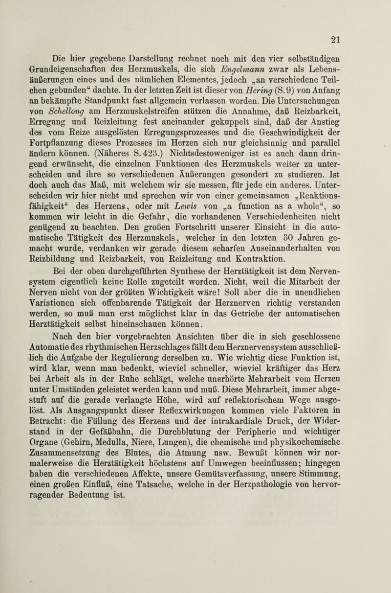 Die hier gegebene Darstellung rechnet noch mit den vier selbständigen Grundeigenschaften des Herzmuskels, die sich Engelmann zwar als Lebens¬ äußerungen eines und des nämlichen Elementes, jedoch „an verschiedene Teil¬ chen gebunden“ dachte. In der letzten Zeit ist dieser von Hering (S.9) von Anfang an bekämpfte Standpunkt fast allgemein verlassen worden. Die Untersuchungen von Schellong am Herzmuskelstreifen stützen die Annahme, daß Reizbarkeit, Erregung und Reizleitung fest aneinander gekuppelt sind, daß der Anstieg des vom Reize ausgelösten Erregungsprozesses und die Geschwindigkeit der Fortpflanzung dieses Prozesses im Herzen sich nur gleichsinnig und parallel ändern können. (Näheres S. 423.) Nichtsdestoweniger ist es auch dann drin¬ gend erwünscht, die einzelnen Funktionen des Herzmuskels weiter zu unter¬ scheiden und ihre so verschiedenen Äußerungen gesondert zu studieren. Ist doch auch das Maß, mit welchem wir sie messen, für jede ein anderes. Unter¬ scheiden wir hier nicht und sprechen wir von einer gemeinsamen „Reaktions¬ fähigkeit“ des Herzens, oder mit Lewis von „a function as a whole“, so kommen wir leicht in die Gefahr, die vorhandenen Verschiedenheiten nicht genügend zu beachten. Den großen Fortschritt unserer Einsicht in die auto¬ matische Tätigkeit des Herzmuskels, welcher in den letzten 30 Jahren ge¬ macht wurde, verdanken wir gerade diesem scharfen Auseinanderhalten von Reizbildung und Reizbarkeit, von Reizleitung und Kontraktion. Bei der oben durchgeführten Synthese der Herztätigkeit ist dem Nerven¬ system eigentlich keine Rolle zugeteilt worden. Nicht, weil die Mitarbeit der Nerven nicht von der größten Wichtigkeit wäre! Soll aber die in unendlichen Variationen sich olfenbarende Tätigkeit der Herznerven richtig verstanden werden, so muß man erst möglichst klar in das Getriebe der automatischen Herztätigkeit selbst hineinschauen können. Nach den hier vorgebrachten Ansichten über die in sich geschlossene Automatie des rhythmischen Herzschlages fällt dem Herznervensystem ausschließ¬ lich die Aufgabe der Regulierung derselben zu. Wie wichtig diese Funktion ist, wird klar, wenn man bedenkt, wieviel schneller, wieviel kräftiger das Herz bei Arbeit als in der Ruhe schlägt, welche unerhörte Mehrarbeit vom Herzen unter Umständen geleistet werden kann und muß. Diese Mehrarbeit, immer abge¬ stuft auf die gerade verlangte Höhe, wird auf reflektorischem Wege ausge¬ löst. Als Ausgangspunkt dieser Reflexwirkungen kommen viele Faktoren in Betracht: die Füllung des Herzens und der intrakardiale Druck, der Wider¬ stand in der Gefäßbahn, die Durchblutung der Peripherie und wichtiger Organe (Gehirn, Medulla, Niere, Lungen), die chemische und physikochemische Zusammensetzung des Blutes, die Atmung usw. Bewußt können wir nor¬ malerweise die Herztätigkeit höchstens auf Umwegen beeinflussen; hingegen haben die verschiedenen Affekte, unsere Gemütsverfassung, unsere Stimmung, einen großen Einfluß, eine Tatsache, welche in der Herzpathologie von hervor¬ ragender Bedeutung ist.