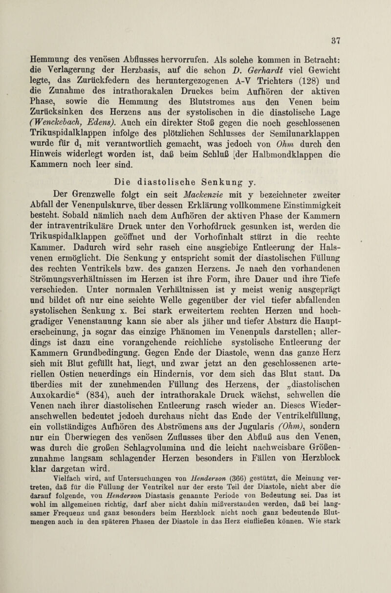 Hemmung des venösen Abflusses hervorrufen. Als solche kommen in Betracht: die Verlagerung der Herzbasis, auf die schon D. Gerhardt viel Gewicht legte, das Zurückfedern des heruntergezogenen A-V Trichters (128) und die Zunahme des intrathorakalen Druckes beim Aufhören der aktiven Phase, sowie die Hemmung des Blutstromes aus den Venen beim Zurücksinken des Herzens aus der systolischen in die diastolische Lage (Wenckebach, Edens). Auch ein direkter Stoß gegen die noch geschlossenen Trikuspidalklappen infolge des plötzlichen Schlusses der Semilunarklappen wurde für dj mit verantwortlich gemacht, was jedoch von Ohm durch den Hinweis widerlegt worden ist, daß beim Schluß [der Halbmondklappen die Kammern noch leer sind. Die diastolische Senkung y. Der Grenzwelle folgt ein seit Mackenzie mit y bezeichneter zweiter Abfall der Venenpulskurve, über dessen Erklärung vollkommene Einstimmigkeit besteht. Sobald nämlich nach dem Aufhören der aktiven Phase der Kammern der intraventrikuläre Druck unter den Vorhofdruck gesunken ist, werden die Trikuspidalklappen geöffnet und der Vorhofinhalt stürzt in die rechte Kammer. Dadurch wird sehr rasch eine ausgiebige Entleerung der Hals¬ venen ermöglicht. Die Senkung y entspricht somit der diastolischen Füllung des rechten Ventrikels bzw. des ganzen Herzens. Je nach den vorhandenen Strömungsverhältnissen im Herzen ist ihre Form, ihre Dauer und ihre Tiefe verschieden. Unter normalen Verhältnissen ist y meist wenig ausgeprägt und bildet oft nur eine seichte Welle gegenüber der viel tiefer abfallenden systolischen Senkung x. Bei stark erweitertem rechten Herzen und hoch¬ gradiger Venenstauung kann sie aber als jäher und tiefer Absturz die Haupt¬ erscheinung, ja sogar das einzige Phänomen im Venenpuls dar stellen; aller¬ dings ist dazu eine vorangehende reichliche systolische Entleerung der Kammern Grundbedingung. Gegen Ende der Diastole, wenn das ganze Herz sich mit Blut gefüllt hat, liegt, und zwar jetzt an den geschlossenen arte¬ riellen Ostien neuerdings ein Hindernis, vor dem sich das Blut staut. Da überdies mit der zunehmenden Füllung des Herzens, der „diastolischen Auxokardie“ (834), auch der intrathorakale Druck wächst, schwellen die Venen nach ihrer diastolischen Entleerung rasch wieder an. Dieses Wieder- anschwellen bedeutet jedoch durchaus nicht das Ende der Ventrikelfüllung, ein vollständiges Aufhören des Abströmens aus der Jugularis (Ohm), sondern nur ein Überwiegen des venösen Zuflusses über den Abfluß aus den Venen, was durch die großen Schlagvolumina und die leicht nachweisbare Größen¬ zunahme langsam schlagender Herzen besonders in Fällen von Herzblock klar dargetan wird. Vielfach wird, auf Untersuchungen von Henderson (366) gestützt, die Meinung ver¬ treten, daß für die Füllung der Ventrikel nur der erste Teil der Diastole, nicht aber die darauf folgende, von Henderson Diastasis genannte Periode von Bedeutung sei. Das ist wohl im allgemeinen richtig, darf aber nicht dahin mißverstanden werden, daß bei lang¬ samer Frequenz und ganz besonders beim Herzblock nicht noch ganz bedeutende Blut¬ mengen auch in den späteren Phasen der Diastole in das Herz einfließen können. Wie stark