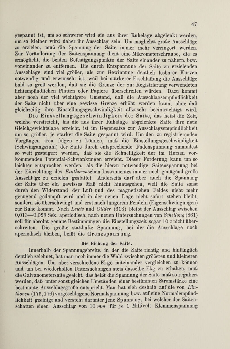 gespannt ist, um so schwerer wird sie ans ihrer Ruhelage abgelenkt werden, um so kleiner wird daher ihr Ausschlag sein. Um möglichst große Ausschläge zu erzielen, muß die Spannung der Saite immer mehr verringert werden. Zur Veränderung der Saitenspannung dient eine Mikrometerschraube, die es ermöglicht, die beiden Befestigungspunkte der Saite einander zu nähern, bzw. voneinander zu entfernen. Die durch Entspannung der Saite zu erzielenden Ausschläge sind viel größer, als zur Gewinnung deutlich lesbarer Kurven notwendig und erwünscht ist, weil bei stärkerer Erschlaffung die Ausschläge bald so groß werden, daß sie die Grenze der zur Registrierung verwendeten lichtempfindlichen Platten oder Papiere überschreiten würden. Dazu kommt aber noch der viel wichtigere Umstand, daß die Ausschlagsempfindlichkeit der Saite nicht über eine gewisse Grenze erhöht werden kann, ohne daß gleichzeitig ihre Einstellungsgeschwindigkeit allzusehr beeinträchtigt wird. Die Einstellungsgeschwindigkeit der Saite, das heißt die Zeit, welche verstreicht, bis die aus ihrer Ruhelage abgelenkte Saite ihre neue Gleichgewichtslage erreicht, ist im Gegensätze zur Ausschlagsempfindlichkeit um so größer, je stärker die Saite gespannt wird. Um den zu registrierenden Vorgängen treu folgen zu können, muß die Einstellungsgeschwindigkeit (Schwingungszahl) der Saite durch entsprechende Fadenspannung zumindest so weit gesteigert werden, daß sie die Schnelligkeit der im Herzen vor¬ kommenden Potential-Schwankungen erreicht. Dieser Forderung kann um so leichter entsprochen werden, als die hierzu notwendige Saitenspannung bei der Einrichtung des Einthovenschen Instrumentes immer noch genügend große Ausschläge zu erzielen gestattet. Anderseits darf aber auch die Spannung der Saite über ein gewisses Maß nicht hinausgehen, weil die Saite sonst durch den Widerstand der Luft und des magnetischen Feldes nicht mehr genügend gedämpft wird und in der neuen Lage nicht sofort stehen bleibt, sondern sie überschwingt und erst nach längerem Pendeln (Eigenschwingungen) zur Ruhe kommt. Nach Lewis und Gilder (618) bleibt der Ausschlag zwischen 0,013—0,028 Sek. aperiodisch, nach neuen Untersuchungen von Schellong (861) soll für absolut genaue Bestimmungen die Einstellungszeit sogar 10 c nicht über¬ schreiten. Die größte statthafte Spannung, bei der die Ausschläge noch aperiodisch bleiben, beißt die Grenzspannung. Die Eichung der Saite. Innerhalb der Spannungsbreite, in der die Saite richtig und hinlänglich deutlich zeichnet, hat man noch immer die Wahl zwischen größeren und kleineren Ausschlägen. Um aber verschiedene Ekge miteinander vergleichen zu können und um bei wiederholten Untersuchungen stets dasselbe Ekg zu erhalten, muß die Galvanometersaite geeicht, das heißt die Spannung der Saite muß so reguliert werden, daß unter sonst gleichen Umständen einer bestimmten Stromstärke eine bestimmte Ausschlagsgröße entspricht. Man hat sich deshalb auf die von Ein¬ thoven (173,176) vorgeschlagene Normalspannung bzw. auf eine Normalempfind¬ lichkeit geeinigt und versteht darunter jene Spannung, bei welcher der Saiten¬ schatten einen Ausschlag von 10 mm für je 1 Millivolt Klemmenspannung