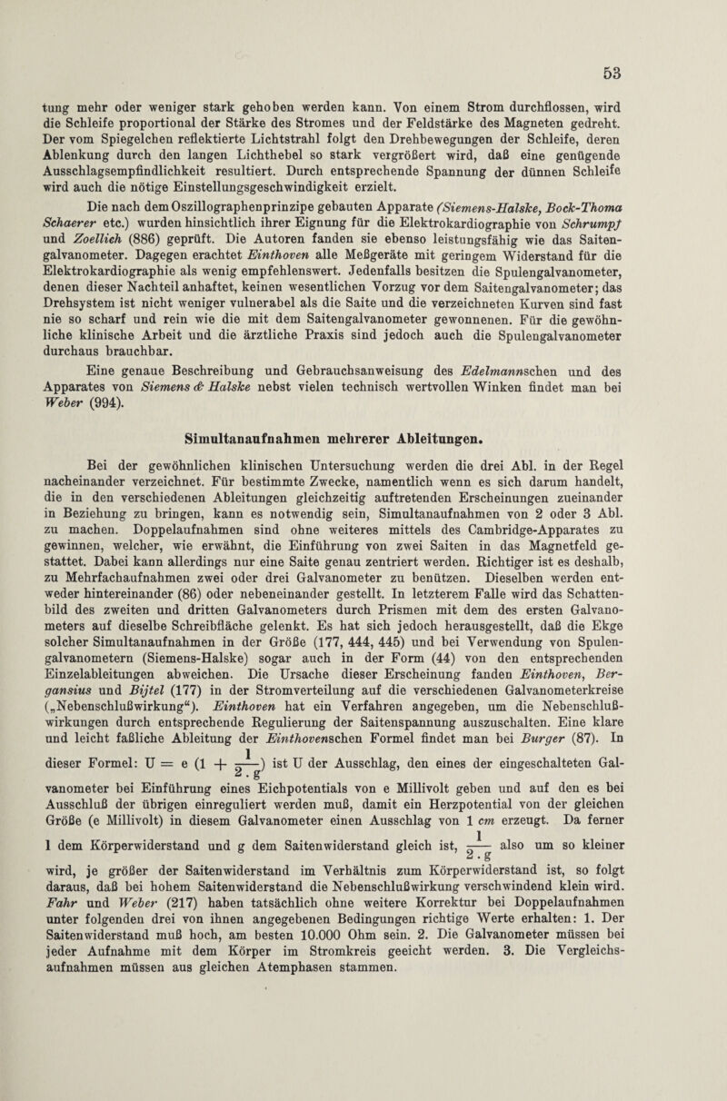 tung mehr oder weniger stark gehoben werden kann. Von einem Strom durchflossen, wird die Schleife proportional der Stärke des Stromes und der Feldstärke des Magneten gedreht. Der vom Spiegelchen reflektierte Lichtstrahl folgt den Drehbewegungen der Schleife, deren Ablenkung durch den langen Lichthebel so stark vergrößert wird, daß eine genügende Ausschlagsempfindlichkeit resultiert. Durch entsprechende Spannung der dünnen Schleife wird auch die nötige Einstellungsgeschwindigkeit erzielt. Die nach demOszillographenprinzipe gebauten Apparate (Siemens-Halske, Bock-Thoma Schaerer etc.) wurden hinsichtlich ihrer Eignung für die Elektrokardiographie von Schrumpf und Zoellich (886) geprüft. Die Autoren fanden sie ebenso leistungsfähig wie das Saiten¬ galvanometer. Dagegen erachtet Einthoven alle Meßgeräte mit geringem Widerstand für die Elektrokardiographie als wenig empfehlenswert. Jedenfalls besitzen die Spulengalvanometer, denen dieser Nachteil anhaftet, keinen wesentlichen Vorzug vordem Saitengalvanometer; das Drehsystem ist nicht weniger vulnerabel als die Saite und die verzeichneten Kurven sind fast nie so scharf und rein wie die mit dem Saitengalvanometer gewonnenen. Für die gewöhn¬ liche klinische Arbeit und die ärztliche Praxis sind jedoch auch die Spulengalvanometer durchaus brauchbar. Eine genaue Beschreibung und Gebrauchsanweisung des EdelmannschQn und des Apparates von Siemens & Halske nebst vielen technisch wertvollen Winken findet man bei Weber (994). Simultanaufnahmen mehrerer Ableitungen. Bei der gewöhnlichen klinischen Untersuchung werden die drei Abi. in der Regel nacheinander verzeichnet. Für bestimmte Zwecke, namentlich wenn es sich darum handelt, die in den verschiedenen Ableitungen gleichzeitig auftretenden Erscheinungen zueinander in Beziehung zu bringen, kann es notwendig sein, Simultanaufnahmen von 2 oder 3 Abi. zu machen. Doppelaufnahmen sind ohne weiteres mittels des Cambridge-Apparates zu gewinnen, welcher, wie erwähnt, die Einführung von zwei Saiten in das Magnetfeld ge¬ stattet. Dabei kann allerdings nur eine Saite genau zentriert werden. Richtiger ist es deshalb, zu Mehrfachaufnahmen zwei oder drei Galvanometer zu benützen. Dieselben werden ent¬ weder hintereinander (86) oder nebeneinander gestellt. In letzterem Falle wird das Schatten¬ bild des zweiten und dritten Galvanometers durch Prismen mit dem des ersten Galvano¬ meters auf dieselbe Schreibfläche gelenkt. Es hat sich jedoch herausgestellt, daß die Ekge solcher Simultanaufnahmen in der Größe (177, 444, 445) und bei Verwendung von Spulen¬ galvanometern (Siemens-Halske) sogar auch in der Form (44) von den entsprechenden Einzelableitungen abweichen. Die Ursache dieser Erscheinung fanden Einthoven, Ber- gansius und Bijtel (177) in der Stromverteilung auf die verschiedenen Galvanometerkreise („Nebenschlußwirkung“). Einthoven hat ein Verfahren angegeben, um die Nebenschluß¬ wirkungen durch entsprechende Regulierung der Saitenspannung auszuschalten. Eine klare und leicht faßliche Ableitung der Einthovenschen Formel findet man bei Burger (87). In dieser Formel: U = e (1 + 5——) ist U der Ausschlag, den eines der eingeschalteten Gal- ® • & vanometer bei Einführung eines Eichpotentials von e Millivolt geben und auf den es bei Ausschluß der übrigen einreguliert werden muß, damit ein Herzpotential von der gleichen Größe (e Millivolt) in diesem Galvanometer einen Ausschlag von 1 cm erzeugt. Da ferner 1 dem Körperwiderstand und g dem Saitenwiderstand gleich ist, —- also um so kleiner wird, je größer der Saiten wider stand im Verhältnis zum Körperwiderstand ist, so folgt daraus, daß bei hohem Saitenwiderstand die Nebenschlußwirkung verschwindend klein wird. Fahr und Weber (217) haben tatsächlich ohne weitere Korrektur bei Doppelaufnahmen unter folgenden drei von ihnen angegebenen Bedingungen richtige Werte erhalten: 1. Der Saiten widerstand muß hoch, am besten 10.000 Ohm sein. 2. Die Galvanometer müssen bei jeder Aufnahme mit dem Körper im Stromkreis geeicht werden. 3. Die Vergleichs¬ aufnahmen müssen aus gleichen Atemphasen stammen.