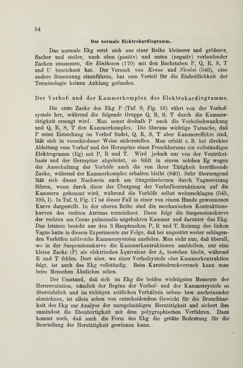 Das normale Elektrokardiogramm. Das normale Ekg setzt sich ans einer Reihe kleinerer und größerer, flacher und steiler, nach oben (positiv) und unten (negativ) verlaufender Zacken zusammen, die Einthoven (170) mit den Buchstaben P, Q, R, S, T und U bezeichnet hat. Der Versuch von Kraus und Nicolai (546), eine andere Benennung einzuführen, hat zum Vorteil für die Einheitlichkeit der Terminologie keinen Anklang gefunden. Der Vorhof- und der Kammerkomplex des Elektrokardiogramms. Die erste Zacke des Ekg P (Taf. 9, Fig. 16) rührt von der Vorhof¬ systole her, während die folgende Gruppe Q, R, S, T durch die Kammer¬ tätigkeit erzeugt wird. Man nennt deshalb P auch die Vorhofschwankung und Q, R, S, T den Kammerkomplex. Die überaus wichtige Tatsache, daß P seine Entstehung im Vorhof findet, Q, R, S, T aber Kammereffekte sind, läßt sich in verschiedener Weise sicherstellen. Man erhält z. B. bei direkter Ableitung vom Vorhof und der Herzspitze eines Froschherzens ein vollständiges Elektrogramm (Eg) mit P, R und T. Wird jedoch nur von der Ventrikel¬ basis und der Herzspitze abgeleitet, so fehlt in einem solchen Eg wegen der Ausschaltung der Vorhöfe auch die von ihrer Tätigkeit herrührende Zacke, während der Kammerkomplex erhalten bleibt (840). Sehr überzeugend läßt sich dieser Nachweis auch am Säugetierherzen durch Vagusreizung führen, wenn durch diese der Übergang der Vorhofkontraktionen auf die Kammern gehemmt wird, während die Vorhöfe selbst weiterschlagen (545, 395,1). In Taf. 9, Fig. 17 ist dieser Fall in einer von einem Hunde gewonnenen Kurve dargestellt. In der oberen Reihe sind die mechanischen Kontraktions¬ kurven des rechten Atriums verzeichnet. Dann folgt die Suspensionskurve der rechten am Conus pulmonalis angehakten Kammer und darunter das Ekg. Das letztere besteht aus den 3 Hauptzacken P, R und T. Reizung des linken Vagus hatte in diesem Experimente zur Folge, daß bei ungestört weiter schlagen¬ den Vorhöfen zahlreiche Kammersystolen ausfielen. Man sieht nun, daß überall, wo in der Suspensionskurve die Kammerkontraktionen ausbleiben, nur eine kleine Zacke (P) als elektrisches Äquivalent der As bestehen bleibt, während R und T fehlen. Dort aber, wo einer Vorhofsystole eine Kammerkontraktion folgt, ist auch das Ekg vollständig. Beim Karotisdruckversuch kann man beim Menschen Ähnliches sehen. Der Umstand, daß sich im Ekg die beiden wichtigsten Momente der Herzrevolution, nämlich der Beginn der Vorhof- und der Kammersystole so übersichtlich und im richtigen zeitlichen Verhältnis neben- bzw. nacheinander abzeichnen, ist allein schon von entscheidendem Gewicht für die Brauchbar¬ keit des Ekg zur Analyse der unregelmäßigen Herztätigkeit und sichert ihm zumindest die Ebenbürtigkeit mit dem polygraphischen Verfahren. Dazu kommt noch, daß auch die Form des Ekg die größte Bedeutung für die Beurteilung der Herztätigkeit gewinnen kann.