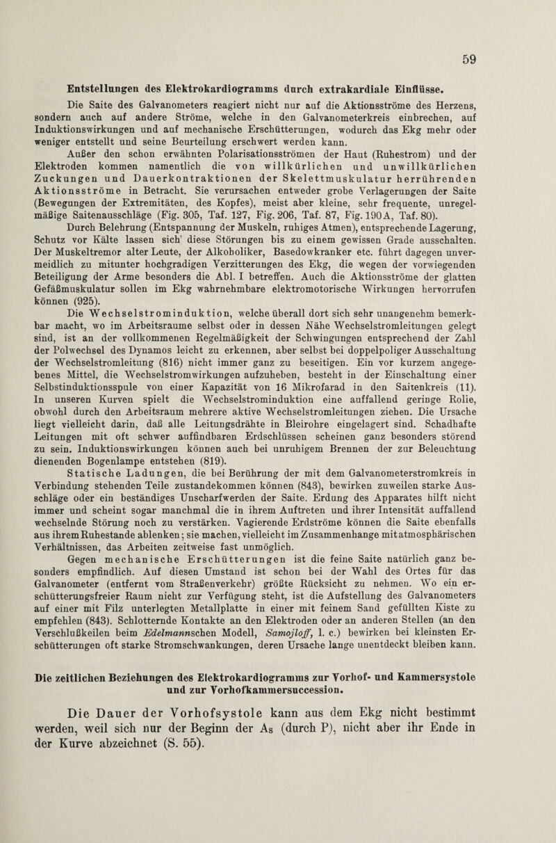 Entstellungen des Elektrokardiogramms dnrch extrakardiale Einflüsse. Die Saite des Galvanometers reagiert nicht nur auf die Aktionsströme des Herzens, sondern auch auf andere Ströme, welche in den Galvanometerkreis einbrechen, auf Induktionswirkungen und auf mechanische Erschütterungen, wodurch das Ekg mehr oder weniger entstellt und seine Beurteilung erschwert werden kann. Außer den schon erwähnten Polarisationsströmen der Haut (Ruhestrom) und der Elektroden kommen namentlich die von willkürlichen und unwillkürlichen Zuckungen und Dauerkontraktionen der Skelettmuskulatur herrührenden Aktionsströme in Betracht. Sie verursachen entweder grobe Verlagerungen der Saite (Bewegungen der Extremitäten, des Kopfes), meist aber kleine, sehr frequente, unregel¬ mäßige Saitenausschläge (Fig. 305, Taf. 127, Fig. 206, Taf. 87, Fig. 190 A, Taf. 80). Durch Belehrung (Entspannung der Muskeln, ruhiges Atmen), entsprechende Lagerung, Schutz vor Kälte lassen sich' diese Störungen bis zu einem gewissen Grade ausschalten. Der Muskeltremor alter Leute, der Alkoholiker, Basedowkranker etc. führt dagegen unver¬ meidlich zu mitunter hochgradigen Verzitterungen des Ekg, die wegen der vorwiegenden Beteiligung der Arme besonders die Abi. I betreffen. Auch die Aktionsströme der glatten Gefäßmuskulatur sollen im Ekg wahrnehmbare elektromotorische Wirkungen hervorrufen können (925). Die Wechselstrominduktion, welche überall dort sich sehr unangenehm bemerk¬ bar macht, wo im Arbeitsraume selbst oder in dessen Nähe Wechselstromleitungen gelegt sind, ist an der vollkommenen Regelmäßigkeit der Schwingungen entsprechend der Zahl der Polwechsel des Dynamos leicht zu erkennen, aber selbst bei doppelpoliger Ausschaltung der Wechselstromleitung (816) nicht immer ganz zu beseitigen. Ein vor kurzem angege¬ benes Mittel, die Wechselstromwirkungen aufzuheben, besteht in der Einschaltung einer Selbstinduktionsspule von einer Kapazität von 16 Mikrofarad in den Saitenkreis (11). In unseren Kurven spielt die Wechselstrominduktion eine auffallend geriüge Rolle, obwohl durch den Arbeitsraum mehrere aktive Wechselstromleitungen ziehen. Die Ursache liegt vielleicht darin, daß alle Leitungsdrähte in Bleirohre eingelagert sind. Schadhafte Leitungen mit oft schwer auffindbaren Erdschlüssen scheinen ganz besonders störend zu sein. Induktionswirkungen können auch bei unruhigem Brennen der zur Beleuchtung dienenden Bogenlampe entstehen (819). Statische Ladungen, die bei Berührung der mit dem Galvanometerstromkreis in Verbindung stehenden Teile Zustandekommen können (843), bewirken zuweilen starke Aus¬ schläge oder ein beständiges Unscharf werden der Saite. Erdung des Apparates hilft nicht immer und scheint sogar manchmal die in ihrem Auftreten und ihrer Intensität auffallend wechselnde Störung noch zu verstärken. Vagierende Erdströme können die Saite ebenfalls aus ihrem Ruhestande ablenken; sie machen, vielleicht im Zusammenhänge mit atmosphärischen Verhältnissen, das Arbeiten zeitweise fast unmöglich. Gegen mechanische Erschütterungen ist die feine Saite natürlich ganz be¬ sonders empfindlich. Auf diesen Umstand ist schon bei der Wahl des Ortes für das Galvanometer (entfernt vom Straßenverkehr) größte Rücksicht zu nehmen. Wo ein er¬ schütterungsfreier Raum nicht zur Verfügung steht, ist die Aufstellung des Galvanometers auf einer mit Filz unterlegten Metallplatte in einer mit feinem Sand gefüllten Kiste zu empfehlen (843). Schlotternde Kontakte an den Elektroden oder an anderen Stellen (an den Verschlußkeilen beim JEdelmannschen Modell, Samojloff, 1. c.) bewirken bei kleinsten Er¬ schütterungen oft starke Stromschwankungen, deren Ursache lange uuentdeckt bleiben kann. Die zeitlichen Beziehungen des Elektrokardiogramms zur Vorhof- und Kammersystole und zur Vorhofkammersuccession. Die Dauer der Vorhofsystole kann aus dem Ekg nicht bestimmt werden, weil sich nur der Beginn der As (durch P), nicht aber ihr Ende in der Kurve abzeichnet (S. 55).