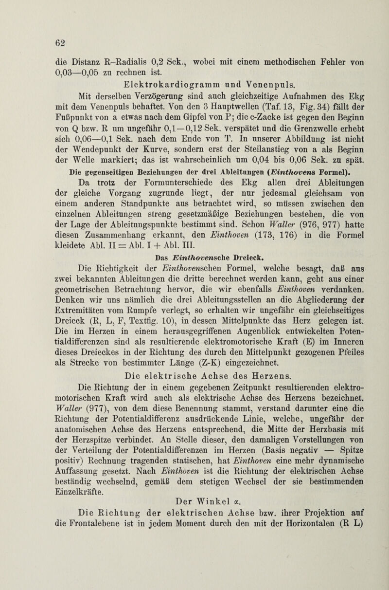 die Distanz R-Radialis 0,2 Sek., wobei mit einem methodischen Fehler von 0,03—0,05 zu rechnen ist. Elektrokardiogramm und Venenpuls. Mit derselben Verzögerung sind auch gleichzeitige Aufnahmen des Ekg mit dem Venenpuls behaftet. Von den 3 Hauptwellen (Taf. 13, Fig. 34) fällt der Fußpunkt von a etwas nach dem Gipfel von P; die c-Zacke ist gegen den Beginn von Q bzw. R um ungefähr 0,1 — 0,12 Sek. verspätet und die Grenzwelle erhebt sich 0,06—0,1 Sek. nach dem Ende von T. In unserer Abbildung ist nicht der Wendepunkt der Kurve, sondern erst der Steilanstieg von a als Beginn der Welle markiert; das ist wahrscheinlich um 0,04 bis 0,06 Sek. zu spät. Die gegenseitigen Beziehungen der drei Ableitungen (Einthovens Formel). Da trotz der Formunterschiede des Ekg allen drei Ableitungen der gleiche Vorgang zugrunde liegt, der nur jedesmal gleichsam von einem anderen Standpunkte aus betrachtet wird, so müssen zwischen den einzelnen Ableitungen streng gesetzmäßige Beziehungen bestehen, die von der Lage der Ableitungspunkte bestimmt sind. Schon Waller (976, 977) hatte diesen Zusammenhang erkannt, den Einthoven (173, 176) in die Formel kleidete Abi. II = Abi. I 4- Abi. III. Das Einthovensche Dreieck. Die Richtigkeit der Einthovenschen Formel, welche besagt, daß aus zwei bekannten Ableitungen die dritte berechnet werden kann, geht aus einer geometrischen Betrachtung hervor, die wir ebenfalls Einthoven verdanken. Denken wir uns nämlich die drei Ableitungsstellen an die Abgliederung der Extremitäten vom Rumpfe verlegt, so erhalten wir ungefähr ein gleichseitiges Dreieck (R, L, F, Textfig. 10), in dessen Mittelpunkte das Herz gelegen ist. Die im Herzen in einem herausgegriffenen Augenblick entwickelten Poten¬ tialdifferenzen sind als resultierende elektromotorische Kraft (E) im Inneren dieses Dreieckes in der Richtung des durch den Mittelpunkt gezogenen Pfeiles als Strecke von bestimmter Länge (Z-K) eingezeichnet. Die elektrische Achse des Herzens. Die Richtung der in einem gegebenen Zeitpunkt resultierenden elektro¬ motorischen Kraft wird auch als elektrische Achse des Herzens bezeichnet. Waller (977), von dem diese Benennung stammt, verstand darunter eine die Richtung der Potentialdifferenz ausdrückende Linie, welche, ungefähr der anatomischen Achse des Herzens entsprechend, die Mitte der Herzbasis mit der Herzspitze verbindet. An Stelle dieser, den damaligen Vorstellungen von der Verteilung der Potentialdifferenzen im Herzen (Basis negativ — Spitze positiv) Rechnung tragenden statischen, hat Einthoven eine mehr dynamische Auffassung gesetzt. Nach Einthoven ist die Richtung der elektrischen Achse beständig wechselnd, gemäß dem stetigen Wechsel der sie bestimmenden Einzelkräfte. Der Winkel a. Die Richtung der elektrischen Achse bzw. ihrer Projektion auf die Frontalebene ist in jedem Moment durch den mit der Horizontalen (R L)