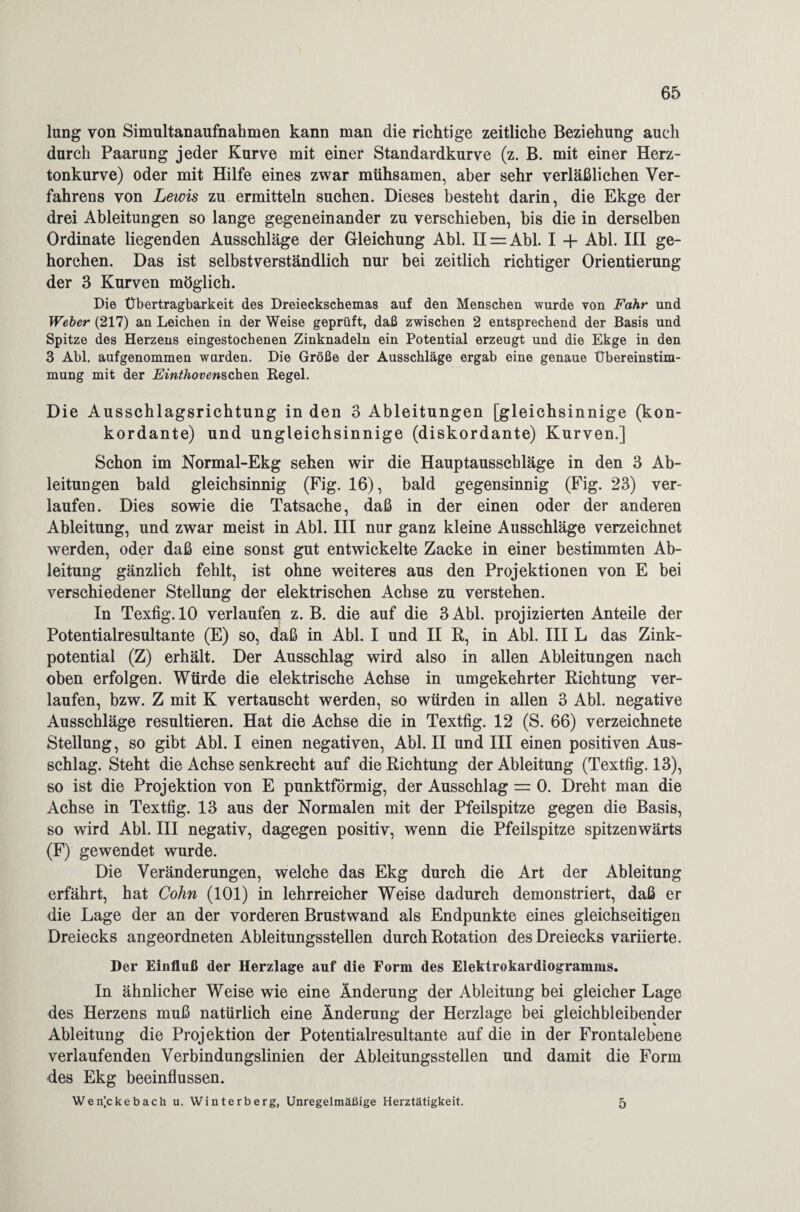 lung von Simnltanaufnahmen kann man die richtige zeitliche Beziehung auch durch Paarung jeder Kurve mit einer Standardkurve (z. B. mit einer Herz¬ tonkurve) oder mit Hilfe eines zwar mühsamen, aber sehr verläßlichen Ver¬ fahrens von Lewis zu ermitteln suchen. Dieses besteht darin, die Ekge der drei Ableitungen so lange gegeneinander zu verschieben, bis die in derselben Ordinate liegenden Ausschläge der Gleichung Abi. 11 = Abi. I + Abi. III ge¬ horchen. Das ist selbstverständlich nur bei zeitlich richtiger Orientierung der 3 Kurven möglich. Die Übertragbarkeit des Dreieckschemas auf den Menschen wurde von Fahr und Weber (217) an Leichen in der Weise geprüft, daß zwischen 2 entsprechend der Basis und Spitze des Herzens eingestochenen Zinknadeln ein Potential erzeugt und die Ekge in den 3 Abi. aufgenommen wurden. Die Größe der Ausschläge ergab eine genaue Übereinstim¬ mung mit der Einthovenschen Regel. Die Ausschlagsrichtung in den 3 Ableitungen [gleichsinnige (kon¬ kordante) und ungleichsinnige (diskordante) Kurven.] Schon im Normal-Ekg sehen wir die Hauptausschläge in den 3 Ab¬ leitungen bald gleichsinnig (Fig. 16), bald gegensinnig (Fig. 23) ver¬ laufen. Dies sowie die Tatsache, daß in der einen oder der anderen Ableitung, und zwar meist in Abi. III nur ganz kleine Ausschläge verzeichnet werden, oder daß eine sonst gut entwickelte Zacke in einer bestimmten Ab¬ leitung gänzlich fehlt, ist ohne weiteres aus den Projektionen von E bei verschiedener Stellung der elektrischen Achse zu verstehen. In Texfig. 10 verlaufen z. B. die auf die 3 Abi. projizierten Anteile der Potentialresultante (E) so, daß in Abi. I und II R, in Abi. III L das Zink¬ potential (Z) erhält. Der Ausschlag wird also in allen Ableitungen nach oben erfolgen. Würde die elektrische Achse in umgekehrter Richtung ver¬ laufen, bzw. Z mit K vertauscht werden, so würden in allen 3 Abi. negative Ausschläge resultieren. Hat die Achse die in Textfig. 12 (S. 66) verzeichnete Stellung, so gibt Abi. I einen negativen, Abi. II und III einen positiven Aus¬ schlag. Steht die Achse senkrecht auf die Richtung der Ableitung (Textfig. 13), so ist die Projektion von E punktförmig, der Ausschlag = 0. Dreht man die Achse in Textfig. 13 aus der Normalen mit der Pfeilspitze gegen die Basis, so wird Abi. III negativ, dagegen positiv, wenn die Pfeilspitze spitzenwärts (F) gewendet wurde. Die Veränderungen, welche das Ekg durch die Art der Ableitung erfährt, hat Cohn (101) in lehrreicher Weise dadurch demonstriert, daß er die Lage der an der vorderen Brustwand als Endpunkte eines gleichseitigen Dreiecks angeordneten Ableitungsstellen durch Rotation des Dreiecks variierte. Der Einfluß der Herzlage auf die Form des Elektrokardiogramms. In ähnlicher Weise wie eine Änderung der Ableitung bei gleicher Lage des Herzens muß natürlich eine Änderung der Herzlage bei gleichbleibender Ableitung die Projektion der Potentialresultante auf die in der Frontalebene verlaufenden Verbindungslinien der Ableitungsstellen und damit die Form des Ekg beeinflussen. Wen’.ckebach u. Winterberg, Unregelmäßige Herztätigkeit. 5