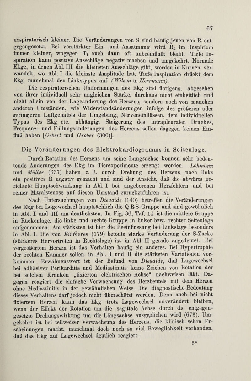 exspiratorisch kleiner. Die Veränderungen von S sind häufig jenen von R ent¬ gegengesetzt. Bei verstärkter Ein- und Ausatmung wird Rr im Xnspirium immer kleiner, wogegen Ti auch dann oft unbeeinflußt bleibt. Tiefe In¬ spiration kann positive Ausschläge negativ machen und umgekehrt. Normale Ekge, in denen Abi. III die kleinsten Ausschläge gibt, werden in Kurven ver¬ wandelt, wo Abi. I die kleinste Amplitude hat. Tiefe Inspiration drückt dem Ekg manchmal den Linkstypus auf (Wilson u. Herrmann). Die respiratorischen Umformungen des Ekg sind übrigens, abgesehen von ihrer individuell sehr ungleichen Stärke, durchaus nicht einheitlich und nicht allein von der Lageänderung des Herzens, sondern noch von manchen anderen Umständen, wie Widerstandsänderungen infolge des größeren oder geringeren Luftgehaltes der Umgebung, Nerveneinflüssen, dem individuellen Typus des Ekg etc. abhängig. Steigerung des intrapleuralen Druckes, Frequenz- und Füllungsänderungen des Herzens sollen dagegen keinen Ein¬ fluß haben [Gebert und Grober (300)]. Die Veränderungen des Elektrokardiogramms in Seitenlage. Durch Rotation des Herzens um seine Längsachse können sehr bedeu¬ tende Änderungen des Ekg im Tierexperimente erzeugt werden. Lohmann und Müller (637) haben z. B. durch Drehung des Herzens nach links ein positives R negativ gemacht und sind der Ansicht, daß die abwärts ge¬ richtete Hauptschwankung in Abi. I bei angeborenen Herzfehlern und bei reiner Mitralstenose auf diesen Umstand zurückzuführen ist. Nach Untersuchungen von Dieuaide (140) betreffen die Veränderungen des Ekg bei Lagewechsel hauptsächlich die Q R S-Gruppe und sind gewöhnlich in Abi. I und III am deutlichsten. In Fig. 36, Taf. 14 ist die mittlere Gruppe in Rückenlage, die linke und rechte Gruppe in linker bzw. rechter Seitenlage aufgenommen. Am stärksten ist hier die Beeinflussung bei Linkslage besonders in Abi. I. Die von Einthoven (179) betonte starke Veränderung der S-Zacke (stärkeres Hervortreten in Rechtslage) ist in Abi. II gerade angedeutet. Bei vergrößertem Herzen ist das Verhalten häufig ein anderes. Bei Hypertrophie der rechten Kammer sollen in Abi. I und II die stärksten Variationen Vor¬ kommen. Erwähnenswert ist der Befund von Dieuaide, daß Lagewechsel bei adhäsiver Perikarditis und Mediastinitis keine Zeichen von Rotation der bei solchen Kranken „fixierten elektrischen Achse“ nachweisen läßt. Da¬ gegen reagiert die einfache Verwachsung des Herzbeutels mit dem Herzen ohne Mediastinitis in der gewöhnlichen Weise. Die diagnostische Bedeutung dieses Verhaltens darf jedoch nicht überschätzt werden. Denn auch bei nicht fixiertem Herzen kann das Ekg trotz Lagewechsel unverändert bleiben, wenn der Effekt der Rotation um die sagittale Achse durch die entgegen¬ gesetzte Drehungswirkung um die Längsachse ausgeglichen wird (673). Um¬ gekehrt ist bei teilweiser Verwachsung des Herzens, die klinisch schon Er¬ scheinungen macht, manchmal doch noch so viel Beweglichkeit vorhanden, daß das Ekg auf Lagewechsel deutlich reagiert. 5*