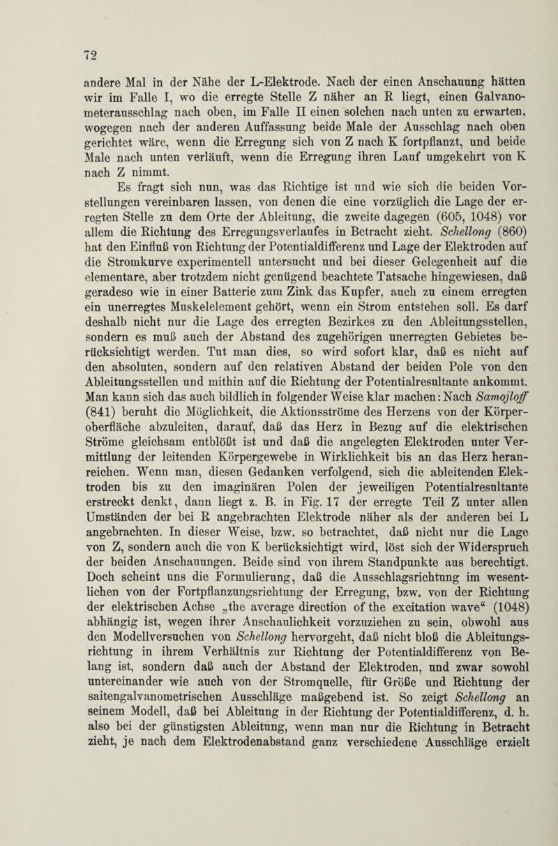 andere Mal in der Nähe der L-Elektrode. Nach der einen Anschauung hätten wir im Falle I, wo die erregte Stelle Z näher an R liegt, einen Galvano¬ meterausschlag nach oben, im Falle II einen solchen nach unten zu erwarten, wogegen nach der anderen Auffassung beide Male der Ausschlag nach oben gerichtet wäre, wenn die Erregung sich von Z nach K fortpflanzt, und beide Male nach unten verläuft, wenn die Erregung ihren Lauf umgekehrt von K nach Z nimmt. Es fragt sich nun, was das Richtige ist und wie sich die beiden Vor¬ stellungen vereinbaren lassen, von denen die eine vorzüglich die Lage der er¬ regten Stelle zu dem Orte der Ableitung, die zweite dagegen (605, 1048) vor allem die Richtung des Erregungsverlaufes in Betracht zieht. Schellong (860) hat den Einfluß von Richtung der Potentialdifferenz und Lage der Elektroden auf die Stromkurve experimentell untersucht und bei dieser Gelegenheit auf die elementare, aber trotzdem nicht genügend beachtete Tatsache hingewiesen, daß geradeso wie in einer Batterie zum Zink das Kupfer, auch zu einem erregten ein unerregtes Muskelelement gehört, wenn ein Strom entstehen soll. Es darf deshalb nicht nur die Lage des erregten Bezirkes zu den Ableitungsstellen, sondern es muß auch der Abstand des zugehörigen unerregten Gebietes be¬ rücksichtigt werden. Tut man dies, so wird sofort klar, daß es nicht auf den absoluten, sondern auf den relativen Abstand der beiden Pole von den Ableitungsstellen und mithin auf die Richtung der Potentialresultante ankommt. Man kann sich das auch bildlich in folgender Weise klar machen: Nach Samojloff (841) beruht die Möglichkeit, die Aktionsströme des Herzens von der Körper¬ oberfläche abzuleiten, darauf, daß das Herz in Bezug auf die elektrischen Ströme gleichsam entblößt ist und daß die angelegten Elektroden unter Ver¬ mittlung der leitenden Körpergewebe in Wirklichkeit bis an das Herz heran¬ reichen. Wenn man, diesen Gedanken verfolgend, sich die ableitenden Elek¬ troden bis zu den imaginären Polen der jeweiligen Potentialresultante erstreckt denkt, dann liegt z. B. in Fig. 17 der erregte Teil Z unter allen Umständen der bei R angebrachten Elektrode näher als der anderen bei L angebrachten. In dieser Weise, bzw. so betrachtet, daß nicht nur die Lage von Z, sondern auch die von K berücksichtigt wird, löst sich der Widerspruch der beiden Anschauungen. Beide sind von ihrem Standpunkte aus berechtigt. Doch scheint uns die Formulierung, daß die Ausschlagsrichtung im wesent¬ lichen von der Fortpflanzungsrichtung der Erregung, bzw. von der Richtung der elektrischen Achse „the average direction of the excitation wave“ (1048) abhängig ist, wegen ihrer Anschaulichkeit vorzuziehen zu sein, obwohl aus den Modellversuchen von Schellong hervorgeht, daß nicht bloß die Ableitungs¬ richtung in ihrem Verhältnis zur Richtung der Potentialdifferenz von Be¬ lang ist, sondern daß auch der Abstand der Elektroden, und zwar sowohl untereinander wie auch von der Stromquelle, für Größe und Richtung der saitengalvanometrischen Ausschläge maßgebend ist. So zeigt Schellong an seinem Modell, daß bei Ableitung in der Richtung der Potentialdifferenz, d. h. also bei der günstigsten Ableitung, wenn man nur die Richtung in Betracht zieht, je nach dem Elektrodenabstand ganz verschiedene Ausschläge erzielt