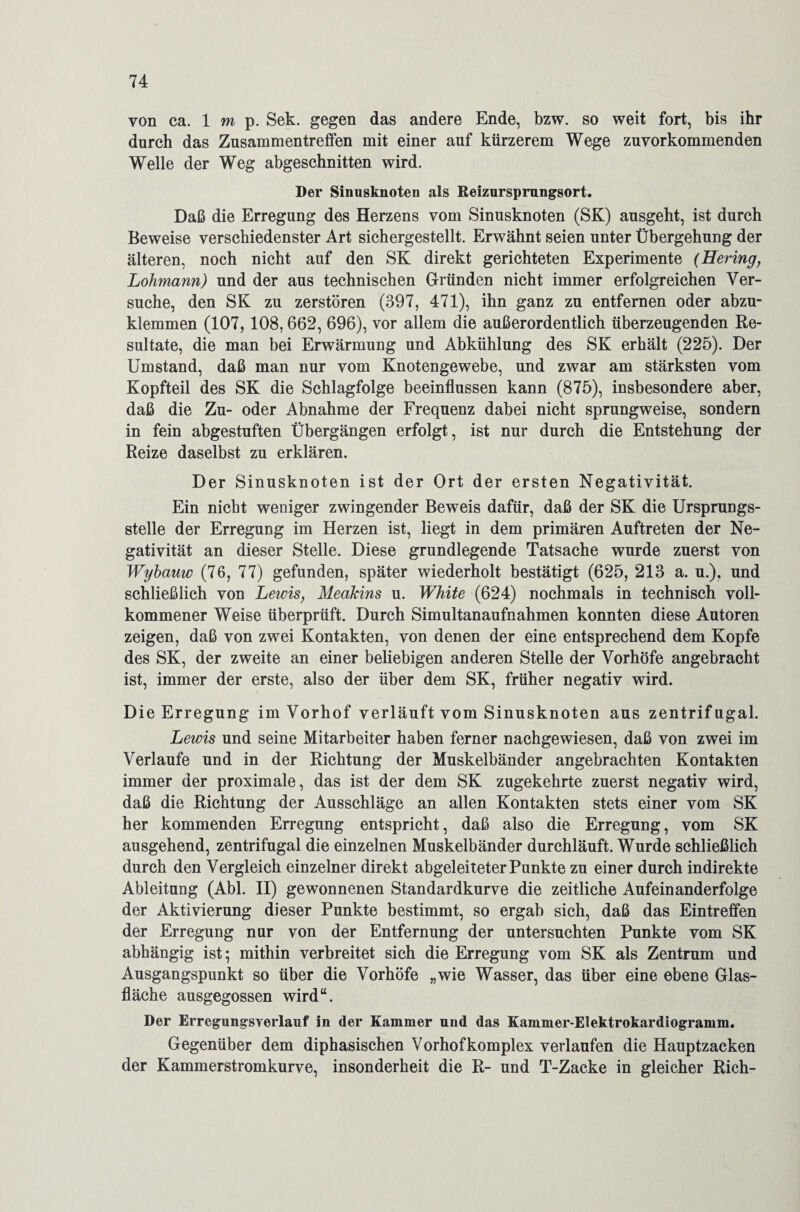 von ca. Imp. Sek. gegen das andere Ende, bzw. so weit fort, bis ihr durch das Zusammentreffen mit einer auf kürzerem Wege zuvorkommenden Welle der Weg abgeschnitten wird. Der Sinusknoten als Reizursprnngsort. Daß die Erregung des Herzens vom Sinusknoten (SK) ausgeht, ist durch Beweise verschiedenster Art sichergestellt. Erwähnt seien unter Übergehung der älteren, noch nicht auf den SK direkt gerichteten Experimente (Hering, Lohmann) und der aus technischen Gründen nicht immer erfolgreichen Ver¬ suche, den SK zu zerstören (397, 471), ihn ganz zu entfernen oder abzu¬ klemmen (107,108,662, 696), vor allem die außerordentlich überzeugenden Re¬ sultate, die man bei Erwärmung und Abkühlung des SK erhält (225). Der Umstand, daß man nur vom Knotengewebe, und zwar am stärksten vom Kopfteil des SK die Schlagfolge beeinflussen kann (875), insbesondere aber, daß die Zu- oder Abnahme der Frequenz dabei nicht sprungweise, sondern in fein abgestuften Übergängen erfolgt, ist nur durch die Entstehung der Reize daselbst zu erklären. Der Sinusknoten ist der Ort der ersten Negativität. Ein nicht weniger zwingender Beweis dafür, daß der SK die Ursprungs¬ stelle der Erregung im Herzen ist, liegt in dem primären Auftreten der Ne¬ gativität an dieser Stelle. Diese grundlegende Tatsache wurde zuerst von Wyhauw (76, 77) gefunden, später wiederholt bestätigt (625, 213 a. u.), und schließlich von Lewis, Meakins u. White (624) nochmals in technisch voll¬ kommener Weise überprüft. Durch Simultanaufnahmen konnten diese Autoren zeigen, daß von zwei Kontakten, von denen der eine entsprechend dem Kopfe des SK, der zweite an einer beliebigen anderen Stelle der Vorhöfe angebracht ist, immer der erste, also der über dem SK, früher negativ wird. Die Erregung im Vorhof verläuft vom Sinusknoten aus zentrifugal. Lewis und seine Mitarbeiter haben ferner nachgewiesen, daß von zwei im Verlaufe und in der Richtung der Muskelbänder angebrachten Kontakten immer der proximale, das ist der dem SK zugekehrte zuerst negativ wird, daß die Richtung der Ausschläge an allen Kontakten stets einer vom SK her kommenden Erregung entspricht, daß also die Erregung, vom SK ausgehend, zentrifugal die einzelnen Muskelbänder durchläuft. Wurde schließlich durch den Vergleich einzelner direkt abgeleiteter Punkte zu einer durch indirekte Ableitung (Abi. II) gewonnenen Standardkurve die zeitliche Aufeinanderfolge der Aktivierung dieser Punkte bestimmt, so ergab sich, daß das Eintreffen der Erregung nur von der Entfernung der untersuchten Punkte vom SK abhängig ist; mithin verbreitet sich die Erregung vom SK als Zentrum und Ausgangspunkt so über die Vorhöfe „wie Wasser, das über eine ebene Glas¬ fläche ausgegossen wird“. Der Erregungsverlauf in der Kammer und das Kammer-Elektrokardiogramm. Gegenüber dem diphasischen Vorhof komplex verlaufen die Hauptzacken der Kammerstromkurve, insonderheit die R- und T-Zacke in gleicher Rieh-