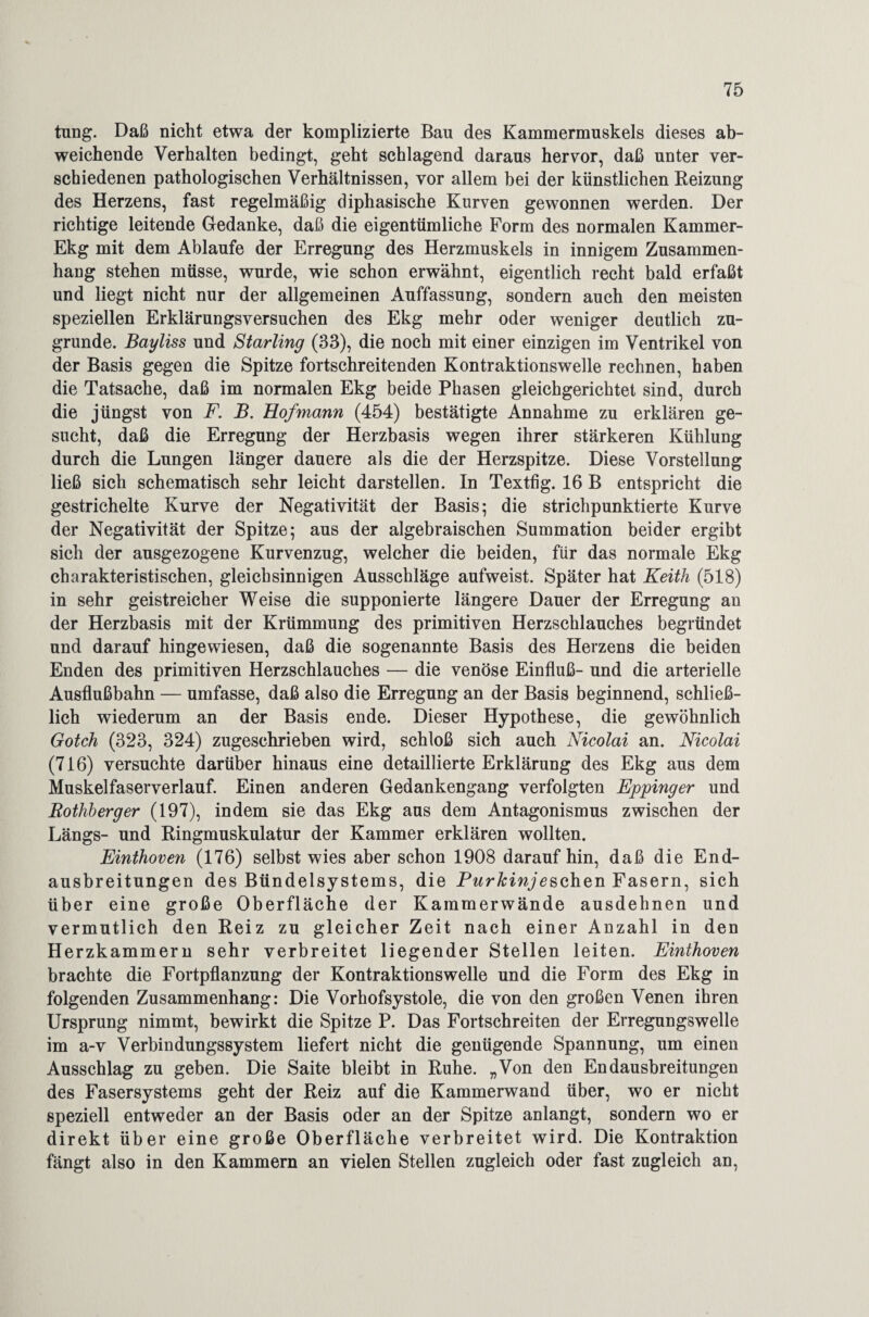 tung. Daß nicht etwa der komplizierte Bau des Kammermuskels dieses ab¬ weichende Verhalten bedingt, geht schlagend daraus hervor, daß unter ver¬ schiedenen pathologischen Verhältnissen, vor allem bei der künstlichen Reizung des Herzens, fast regelmäßig diphasische Kurven gewonnen werden. Der richtige leitende Gedanke, daß die eigentümliche Form des normalen Kammer- Ekg mit dem Ablaufe der Erregung des Herzmuskels in innigem Zusammen¬ hang stehen müsse, wurde, wie schon erwähnt, eigentlich recht bald erfaßt und liegt nicht nur der allgemeinen Auffassung, sondern auch den meisten speziellen Erklärungsversuchen des Ekg mehr oder weniger deutlich zu¬ grunde. Bayliss und Starling (33), die noch mit einer einzigen im Ventrikel von der Basis gegen die Spitze fortschreitenden Kontraktionswelle rechnen, haben die Tatsache, daß im normalen Ekg beide Phasen gleichgerichtet sind, durch die jüngst von F. B. Hof mann (454) bestätigte Annahme zu erklären ge¬ sucht, daß die Erregung der Herzbasis wegen ihrer stärkeren Kühlung durch die Lungen länger dauere als die der Herzspitze. Diese Vorstellung ließ sich schematisch sehr leicht darstellen. In Textfig. 16 B entspricht die gestrichelte Kurve der Negativität der Basis; die strichpunktierte Kurve der Negativität der Spitze; aus der algebraischen Summation beider ergibt sich der ausgezogene Kurvenzug, welcher die beiden, für das normale Ekg charakteristischen, gleichsinnigen Ausschläge aufweist. Später hat Keith (518) in sehr geistreicher Weise die supponierte längere Dauer der Erregung an der Herzbasis mit der Krümmung des primitiven Herzschlauches begründet und darauf hingewiesen, daß die sogenannte Basis des Herzens die beiden Enden des primitiven Herzschlauches — die venöse Einfluß- und die arterielle Ausflußbahn — umfasse, daß also die Erregung an der Basis beginnend, schließ¬ lich wiederum an der Basis ende. Dieser Hypothese, die gewöhnlich Gotch (323, 324) zugeschrieben wird, schloß sich auch Nicolai an. Nicolai (716) versuchte darüber hinaus eine detaillierte Erklärung des Ekg aus dem Muskelfaserverlauf. Einen anderen Gedankengang verfolgten Eppinger und Rothberger (197), indem sie das Ekg aus dem Antagonismus zwischen der Längs- und Ringmuskulatur der Kammer erklären wollten. Einthoven (176) selbst wies aber schon 1908 daraufhin, daß die End¬ ausbreitungen des Bündelsystems, die Purkinje sehen Fasern, sich über eine große Oberfläche der Kammerwände ausdehnen und vermutlich den Reiz zu gleicher Zeit nach einer Anzahl in den Herzkammern sehr verbreitet liegender Stellen leiten. Einthoven brachte die Fortpflanzung der Kontraktionswelle und die Form des Ekg in folgenden Zusammenhang: Die Vorhofsystole, die von den großen Venen ihren Ursprung nimmt, bewirkt die Spitze P. Das Fortschreiten der Erregungswelle im a-v Verbindungssystem liefert nicht die genügende Spannung, um einen Ausschlag zu geben. Die Saite bleibt in Ruhe. „Von den Endausbreitungen des Fasersystems geht der Reiz auf die Kammerwand über, wo er nicht speziell entweder an der Basis oder an der Spitze anlangt, sondern wo er direkt über eine große Oberfläche verbreitet wird. Die Kontraktion fängt also in den Kammern an vielen Stellen zugleich oder fast zugleich an,