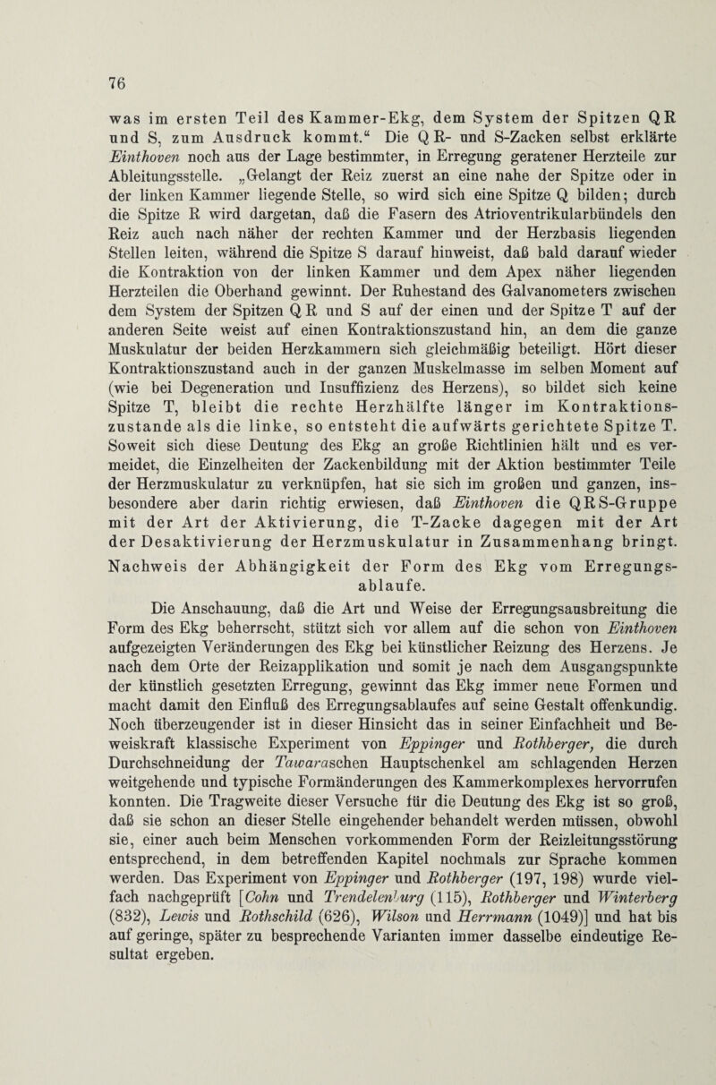 was im ersten Teil des Kammer-Ekg, dem System der Spitzen QR und S, zum Ausdruck kommt.“ Die Q R- und S-Zacken selbst erklärte Einthoven noch aus der Lage bestimmter, in Erregung geratener Herzteile zur Ableitungsstelle. „Gelangt der Reiz zuerst an eine nahe der Spitze oder in der linken Kammer liegende Stelle, so wird sich eine Spitze Q bilden; durch die Spitze R wird dargetan, daß die Fasern des Atrioventrikularbündels den Reiz auch nach näher der rechten Kammer und der Herzbasis liegenden Stellen leiten, während die Spitze S darauf hinweist, daß bald darauf wieder die Kontraktion von der linken Kammer und dem Apex näher liegenden Herzteilen die Oberhand gewinnt. Der Ruhestand des Galvanometers zwischen dem System der Spitzen Q R und S auf der einen und der Spitz e T auf der anderen Seite weist auf einen Kontraktionszustand hin, an dem die ganze Muskulatur der beiden Herzkammern sich gleichmäßig beteiligt. Hört dieser Kontraktionszustand auch in der ganzen Muskelmasse im selben Moment auf (wie bei Degeneration und Insuffizienz des Herzens), so bildet sich keine Spitze T, bleibt die rechte Herzhälfte länger im Kontraktions¬ zustande als die linke, so entsteht die aufwärts gerichtete Spitze T. Soweit sich diese Deutung des Ekg an große Richtlinien hält und es ver¬ meidet, die Einzelheiten der Zackenbildung mit der Aktion bestimmter Teile der Herzmuskulatur zu verknüpfen, hat sie sich im großen und ganzen, ins¬ besondere aber darin richtig erwiesen, daß Einthoven die QRS-Gruppe mit der Art der Aktivierung, die T-Zacke dagegen mit der Art der Desaktivierung der Herzmuskulatur in Zusammenhang bringt. Nachweis der Abhängigkeit der Form des Ekg vom Erregungs- ablaufe. Die Anschauung, daß die Art und Weise der Erregungsausbreitung die Form des Ekg beherrscht, stützt sich vor allem auf die schon von Einthoven aufgezeigten Veränderungen des Ekg bei künstlicher Reizung des Herzens. Je nach dem Orte der Reizapplikation und somit je nach dem Ausgangspunkte der künstlich gesetzten Erregung, gewinnt das Ekg immer neue Formen und macht damit den Einfluß des Erregungsablaufes auf seine Gestalt offenkundig. Noch überzeugender ist in dieser Hinsicht das in seiner Einfachheit und Be¬ weiskraft klassische Experiment von Eppinger und Rothberger, die durch Durchschneidung der IWaraschen Hauptschenkel am schlagenden Herzen weitgehende und typische Formänderungen des Kammerkomplexes hervorrufen konnten. Die Tragweite dieser Versuche für die Deutung des Ekg ist so groß, daß sie schon an dieser Stelle eingehender behandelt werden müssen, obwohl sie, einer auch beim Menschen vorkommenden Form der Reizleitungsstörung entsprechend, in dem betreffenden Kapitel nochmals zur Sprache kommen werden. Das Experiment von Eppinger und Rothberger (197, 198) wurde viel¬ fach nachgeprüft [Cohn und Trendelenlurg (115), Rothberger und Winterberg (832), Lewis und Rothschild (626), Wilson und Herrmann (1049)] und hat bis auf geringe, später zu besprechende Varianten immer dasselbe eindeutige Re¬ sultat ergeben.