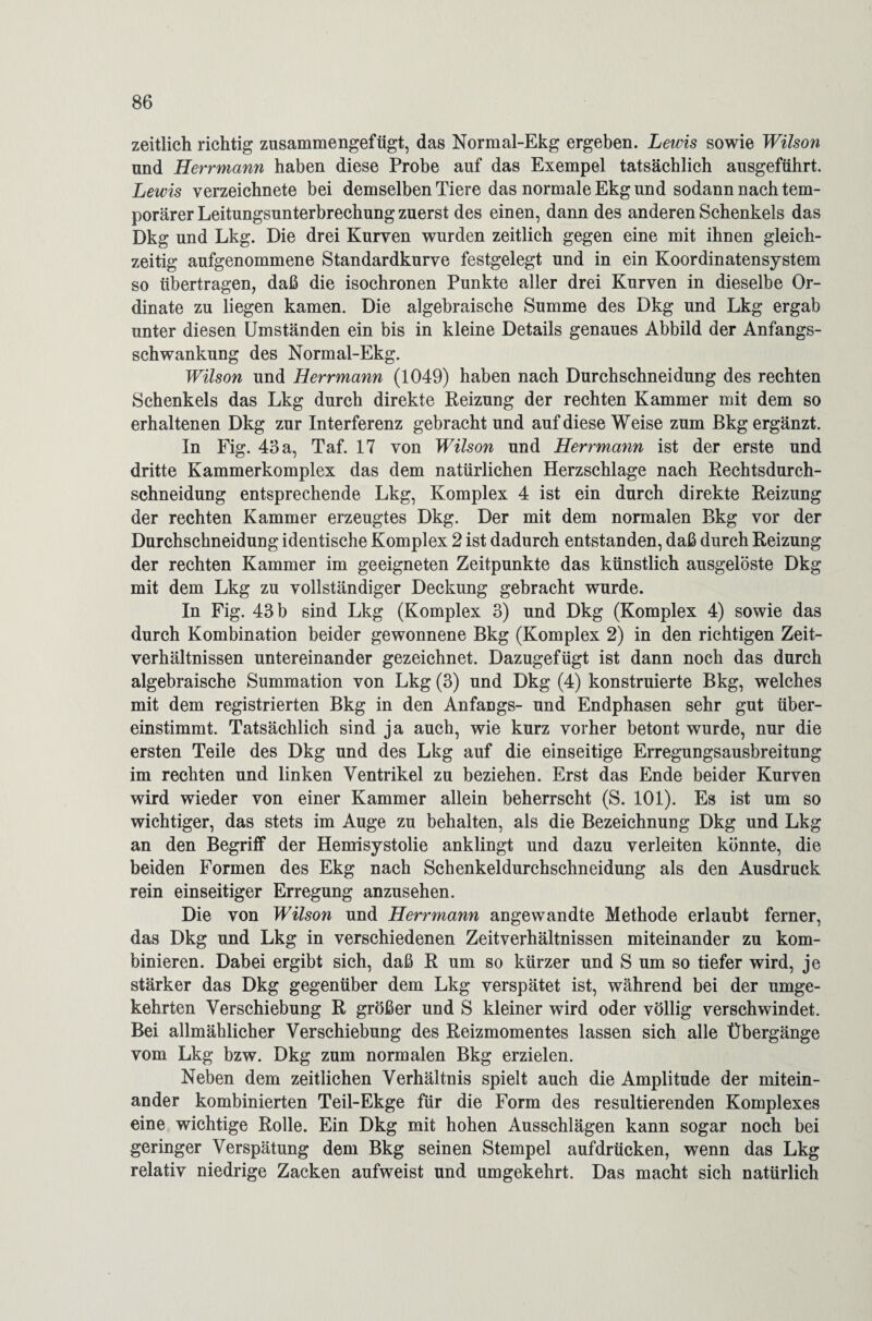 zeitlich richtig zusammengefügt, das Normal-Ekg ergeben. Lewis sowie Wilson und Herrmann haben diese Probe auf das Exempel tatsächlich ausgeführt. Lewis verzeichnete bei demselben Tiere das normale Ekg und sodann nach tem¬ porärer Leitungsunterbrechung zuerst des einen, dann des anderen Schenkels das Dkg und Lkg. Die drei Kurven wurden zeitlich gegen eine mit ihnen gleich¬ zeitig aufgenommene Standardkurve festgelegt und in ein Koordinatensystem so übertragen, daß die isochronen Punkte aller drei Kurven in dieselbe Or¬ dinate zu liegen kamen. Die algebraische Summe des Dkg und Lkg ergab unter diesen Umständen ein bis in kleine Details genaues Abbild der Anfangs¬ schwankung des Normal-Ekg. Wilson und Herrmann (1049) haben nach Durchschneidung des rechten Schenkels das Lkg durch direkte Reizung der rechten Kammer mit dem so erhaltenen Dkg zur Interferenz gebracht und auf diese Weise zum ßkg ergänzt. In Fig. 43 a, Taf. 17 von Wilson und Herrmann ist der erste und dritte Kammerkomplex das dem natürlichen Herzschlage nach Rechtsdurch- schneidung entsprechende Lkg, Komplex 4 ist ein durch direkte Reizung der rechten Kammer erzeugtes Dkg. Der mit dem normalen Bkg vor der Durchschneidung identische Komplex 2 ist dadurch entstanden, daß durch Reizung der rechten Kammer im geeigneten Zeitpunkte das künstlich ausgelöste Dkg mit dem Lkg zu vollständiger Deckung gebracht wurde. In Fig. 43 b sind Lkg (Komplex 3) und Dkg (Komplex 4) sowie das durch Kombination beider gewonnene Bkg (Komplex 2) in den richtigen Zeit¬ verhältnissen untereinander gezeichnet. Dazugefügt ist dann noch das durch algebraische Summation von Lkg (3) und Dkg (4) konstruierte Bkg, welches mit dem registrierten Bkg in den Anfangs- und Endphasen sehr gut über¬ einstimmt. Tatsächlich sind ja auch, wie kurz vorher betont wurde, nur die ersten Teile des Dkg und des Lkg auf die einseitige Erregungsausbreitung im rechten und linken Ventrikel zu beziehen. Erst das Ende beider Kurven wird wieder von einer Kammer allein beherrscht (S. 101). Es ist um so wichtiger, das stets im Auge zu behalten, als die Bezeichnung Dkg und Lkg an den Begriff der Hemisystolie anklingt und dazu verleiten könnte, die beiden Formen des Ekg nach Schenkeldurchschneidung als den Ausdruck rein einseitiger Erregung anzusehen. Die von Wilson und Herr mann angewandte Methode erlaubt ferner, das Dkg und Lkg in verschiedenen Zeitverhältnissen miteinander zu kom¬ binieren. Dabei ergibt sich, daß R um so kürzer und S um so tiefer wird, je stärker das Dkg gegenüber dem Lkg verspätet ist, während bei der umge¬ kehrten Verschiebung R größer und S kleiner wird oder völlig verschwindet. Bei allmählicher Verschiebung des Reizmomentes lassen sich alle Übergänge vom Lkg bzw. Dkg zum normalen Bkg erzielen. Neben dem zeitlichen Verhältnis spielt auch die Amplitude der mitein¬ ander kombinierten Teil-Ekge für die Form des resultierenden Komplexes eine wichtige Rolle. Ein Dkg mit hohen Ausschlägen kann sogar noch bei geringer Verspätung dem Bkg seinen Stempel aufdrücken, wenn das Lkg relativ niedrige Zacken aufweist und umgekehrt. Das macht sich natürlich