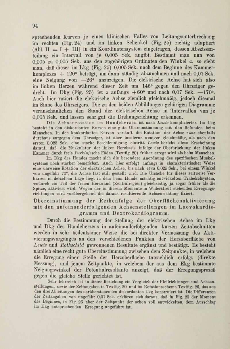 sprechenden Kurven je eines klinischen Falles von Leitungsunterbrechung im rechten (Fig. 24) und im linken Schenkel (Fig. 25) richtig adaptiert (Abi. II = I III) in ein Koordinatensystem eingetragen, dessen Abszissen¬ teilung ein Intervall von je 0,005 Sek. angibt. Bestimmt man nun von 0,005 zu 0,005 Sek. aus den zugehörigen Ordinaten den Winkel a, so sieht man, daß dieser im Lkg (Fig. 25) 0,005 Sek. nach dem Beginne des Kammer¬ komplexes + 120° beträgt, um dann ständig abzunehmen und nach 0,07 Sek. eine Neigung von —26° anzuzeigen. Die elektrische Achse hat sich also im linken Herzen während dieser Zeit um 146° gegen den Uhrzeiger ge¬ dreht. Im Dkg (Fig. 25) ist a anfangs +60° und nach 0,07 Sek. —170°. Auch hier rotiert die elektrische Achse ziemlich gleichmäßig, jedoch diesmal im Sinne des Uhrzeigers. Die zu den beiden Abbildungen gehörigen Diagramme veranschaulichen den Stand der elektrischen Achse in Intervallen von je 0,005 Sek. und lassen sehr gut die Drehungsrichtung erkennen. Die Achsenrotation im Hundeherzen ist nach Lewis komplizierter. Im Lkg besteht in den diskordanten Kurven eine gute Übereinstimmung mit den Befunden beim Menschen. In den konkordanten Kurven verläuft die Rotation der Achse zwar ebenfalls durchaus entgegen dem Uhrzeiger, ist aber insoferne weniger gleichmäßig, als nach den ersten 0,025 Sek. eine starke Beschleunigung eintritt. Lewis bezieht diese Erscheinung darauf, daß die Muskulatur der linken Herzbasis infolge der Überbrückung der linken Kammer durch freie Purkinje sehe Fäden (Textfig. 20) früher erregt wird als beim Menschen. Im Dkg des Hundes macht sich die besondere Anordnung des spezifischen Muskel¬ systems noch stärker bemerkbar. Auch hier erfolgt anfangs in charakteristischer Weise eine uhrweise Rotation der elektrischen Achse, bis nach etwa 0,025 Sek., bei einem Winkel von ungefähr 70°, die Achse fast still gestellt wird. Die Ursache für dieses zeitweise Ver¬ harren in derselben Lage liegt in dem beim Hunde mächtig entwickelten Trabekelsystem, wodurch ein Teil der freien Herzwand (Zentralregion) gleichzeitig, ja sogar früher als die Spitze, aktiviert wird. Wegen der in diesem Momente in Widerstreit stehenden Erregungs- richtuügen wird vorübergehend die daraus resultierende Achsenrichtung fixiert. Übereinstimmung der Reihenfolge der Oberflächenaktivierung mit den aufeinanderfolgenden Achsenstellungen im Laevokardio- gramm und Dextrokardiogramm. Durch die Bestimmung der Stellung der elektrischen Achse im Lkg und Dkg des Hundeherzens in aufeinanderfolgenden kurzen Zeitabschnitten werden in sehr bedeutsamer Weise die bei direkter Vermessung des Akti- vieruugsvorganges an den verschiedenen Punkten der Herzoberfläche von Lewis und Rothschild gewonnenen Resultate ergänzt und bestätigt. Es besteht nämlich eine recht gute Übereinstimmung zwischen dem Zeitpunkte, in welchem die Erregung einer Stelle der Herzoberfläche tatsächlich erfolgt (direkte Messung), und jenem Zeitpunkte, in welchem der aus dem Ekg bestimmte Neigungswinkel der Potentialresultante anzeigt, daß der Erregungsprozeß gegen die gleiche Stelle gerichtet ist. Sehr lehrreich ist in dieser Beziehung ein Vergleich der Pfeilrichtungen und Achsen¬ stellungen, sowie der Zeitangaben in Textfig. 20 und im Rotationsschema Textfig. 26, das aus den drei Ableitungen des darüberstehenden diskordanten Lkg konstruiert ist. Die Differenzen der Zeitangaben von ungefähr 0,01 Sek. erklären sich daraus, daß in Fig. 20 der Moment des Beginnes, in Fig. 26 aber der Zeitpunkt der schon voll entwickelten, dem Ausschlag im Ekg entsprechenden Erregung angeführt ist.