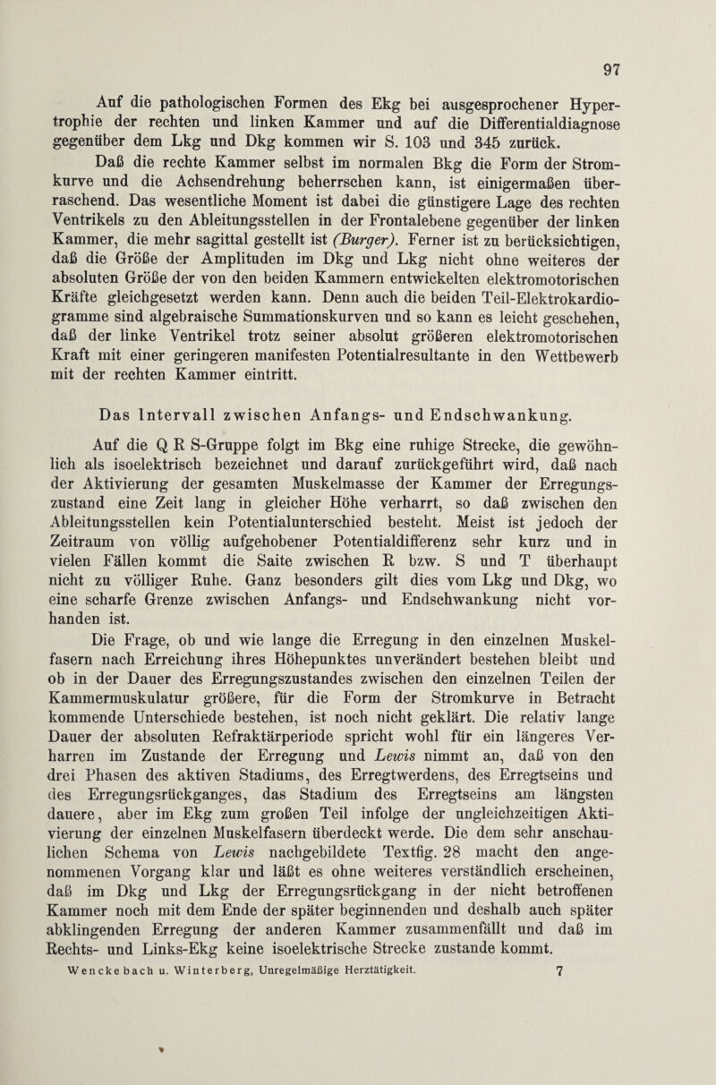 Auf die pathologischen Formen des Ekg bei ausgesprochener Hyper¬ trophie der rechten und linken Kammer und auf die Differentialdiagnose gegenüber dem Lkg und Dkg kommen wir S. 103 und 345 zurück. Daß die rechte Kammer selbst im normalen Bkg die Form der Strom¬ kurve und die Achsendrehung beherrschen kann, ist einigermaßen über¬ raschend. Das wesentliche Moment ist dabei die günstigere Lage des rechten Ventrikels zu den Ableitungsstellen in der Frontalebene gegenüber der linken Kammer, die mehr sagittal gestellt ist (Burger). Ferner ist zu berücksichtigen, daß die Größe der Amplituden im Dkg und Lkg nicht ohne weiteres der absoluten Größe der von den beiden Kammern entwickelten elektromotorischen Kräfte gleichgesetzt werden kann. Denn auch die beiden Teil-Elektrokardio¬ gramme sind algebraische Summationskurven und so kann es leicht geschehen, daß der linke Ventrikel trotz seiner absolut größeren elektromotorischen Kraft mit einer geringeren manifesten Potentialresultante in den Wettbewerb mit der rechten Kammer eintritt. Das Intervall zwischen Anfangs- und Endschwankung. Auf die Q R S-Gruppe folgt im Bkg eine ruhige Strecke, die gewöhn¬ lich als isoelektrisch bezeichnet und darauf zurückgeführt wird, daß nach der Aktivierung der gesamten Muskelmasse der Kammer der Erregungs¬ zustand eine Zeit lang in gleicher Höhe verharrt, so daß zwischen den Ableitungsstellen kein Potentialunterschied besteht. Meist ist jedoch der Zeitraum von völlig aufgehobener Potentialdifferenz sehr kurz und in vielen Fällen kommt die Saite zwischen R bzw. S und T überhaupt nicht zu völliger Ruhe. Ganz besonders gilt dies vom Lkg und Dkg, wo eine scharfe Grenze zwischen Anfangs- und Endschwankung nicht vor¬ handen ist. Die Frage, ob und wie lange die Erregung iu den einzelnen Muskel¬ fasern nach Erreichung ihres Höhepunktes unverändert bestehen bleibt und ob in der Dauer des Erregungszustandes zwischen den einzelnen Teilen der Kammermuskulatur größere, für die Form der Stromkurve in Betracht kommende Unterschiede bestehen, ist noch nicht geklärt. Die relativ lange Dauer der absoluten Refraktärperiode spricht wohl für ein längeres Ver¬ harren im Zustande der Erregung und Lewis nimmt an, daß von deu drei Phasen des aktiven Stadiums, des Erregtwerdens, des Erregtseins und des Erregungsrückganges, das Stadium des Erregtseins am längsten dauere, aber im Ekg zum großen Teil infolge der ungleichzeitigen Akti¬ vierung der einzelnen Muskelfasern überdeckt werde. Die dem sehr anschau¬ lichen Schema von Lewis nachgebildete Textfig. 28 macht den ange¬ nommenen Vorgang klar und läßt es ohne weiteres verständlich erscheinen, daß im Dkg und Lkg der Erregungsrückgang in der nicht betroffenen Kammer noch mit dem Ende der später beginnenden und deshalb auch später abklingenden Erregung der anderen Kammer zusammenfällt und daß im Rechts- und Links-Ekg keine isoelektrische Strecke zustande kommt. Wenckebach u. Winterberg, Unregelmäßige Herztätigkeit. 7 *