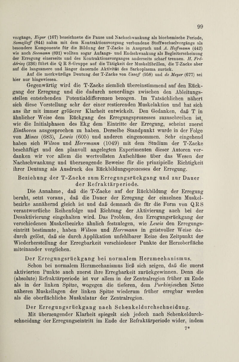 voi’gänge, Eiger (167) bezeichnete die Pause und Nachschwankung als biochemische Periode, Samojloff (844) nahm mit dem Kontraktionsvorgang verbundene Stoffwechselvorgänge als besondere Komponente für die Bildung der T-Zacke in Anspruch und A. Hoffmann (442) wie auch Seemann (891) wollten sogar Anfangs- und Endschwankung als Begleiterscheinung der Erregung einerseits und des Kontraktionsvorganges anderseits scharf trennen. H. Frd- dericq (236) führt die Q R S-Gruppe auf die Tätigkeit der Muskelfibrillen, die T-Zacke aber auf die langsamere und länger dauernde Aktivität des Sarkoplasma zurück. Auf die merkwürdige Deutung , der T-Zacke von TJssoff (958) und de Meijer (677) sei hier nur hingewiesen. Gegenwärtig wird die T-Zacke ziemlich übereinstimmend auf den Rück¬ gang der Erregung und die dadurch neuerdings zwischen den Ableitungs¬ stellen entstehenden Potentialdifferenzen bezogen. Im Tatsächlichen nähert sich diese Vorstellung sehr der einer Testierenden Muskelaktion und hat sich aus ihr mit immer größerer Klarheit entwickelt. Den Gedanken, daß T in ähnlicher Weise dem Rückgang des Erregungsprozesses zuzuschreiben ist, wie die Initialphasen des Ekg dem Eintritte der Erregung, scheint zuerst Einthoven ausgesprochen zu haben. Derselbe Standpunkt wurde in der Folge von Mines (683), Lewis (605) und anderen eingenommen. Sehr eingehend haben sich Wilson und Herrmann (1049) mit dem Studium der T-Zacke beschäftigt und den planvoll angelegten Experimenten dieser Autoren ver¬ danken wir vor allem die wertvollsten Aufschlüsse über das Wesen der Nachschwankung und überzeugende Beweise für die prinzipielle Richtigkeit ihrer Deutung als Ausdruck des Rückbildungsprozesses der Erregung. Beziehung der T-Zacke zum Erregungsrückgang und zur Dauer der Refraktärperiode. Die Annahme, daß die T-Zacke auf der Rückbildung der Erregung beruht, setzt voraus, daß die Dauer der Erregung der einzelnen Muskel¬ bezirke annähernd gleich ist und daß demnach die für die Form von QRS verantwortliche Reihenfolge und Richtung der Aktivierung auch bei der Desaktivierung eingehalten wird. Das Problem, den Erregungsrückgang der verschiedenen Muskelbezirke ähnlich festzulegen, wie Lewis den Erregungs¬ eintritt bestimmte, haben Wilson und Herrmann in geistvoller Weise da¬ durch gelöst, daß sie durch Applikation unfehlbarer Reize den Zeitpunkt der Wiederherstellung der Erregbarkeit verschiedener Punkte der Herzoberfläche miteinander verglichen. Der Erregungsrückgang bei normalem Herzmechanismus. Schon bei normalem Herzmechanismus ließ sich zeigen, daß die zuerst aktivierten Punkte auch zuerst ihre Erregbarkeit zurückgewinnen. Denn die (absolute) Refraktärperiode ist vor allem in der Zentralregion früher zu Ende als in der linken Spitze, wogegen die tieferen, dem Purkinje sehen Netze näheren Muskellagen der linken Spitze wiederum früher erregbar werden als die oberflächliche Muskulatur der Zentralregion. Der Erregungsrückgang nach Schenkeldurchschneidung. Mit überzeugender Klarheit spiegelt sich jedoch nach Schenkeldurch¬ schneidung der Erregungseintritt im Ende der Refraktärperiode wider, indem 7*