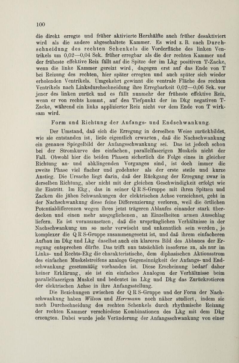 die direkt erregte und früher aktivierte Herzhälfte auch früher desaktiviert wird als die andere abgeschaltete Kammer. Es wird z. B. nach Durch¬ schneidung des rechten Schenkels die Vorderfläche des linken Ven¬ trikels um 0,02—0,04 Sek. früher erregbar als die der rechten Kammer und der früheste effektive Reiz fällt auf die Spitze der im Lkg positiven T-Zacke, wenn die linke Kammer gereizt wird, dagegen erst auf das Ende von T bei Reizung des rechten, hier später erregten und auch später sich wieder erholenden Ventrikels. Umgekehrt gewinnt die ventrale Fläche des rechten Ventrikels nach Linksdurchschneidung ihre Erregbarkeit 0,02—0,06 Sek. vor jener des linken zurück und es fällt nunmehr der früheste effektive Reiz, wenn er von rechts kommt, auf den Tiefpunkt der im Dkg negativen T- Zacke, während ein links applizierter Reiz nicht vor dem Ende von T wirk¬ sam wird. Form und Richtung der Anfangs- und Endschwankung. Der Umstand, daß sich die Erregung in derselben Weise zurückbildet, wie sie entstanden ist, ließe eigentlich erwarten, daß die Nachschwankung ein genaues Spiegelbild der Anfangsschwankung sei. Das ist jedoch schon bei der Stromkurve des einfachen, parallelfaserigen Muskels nicht der Fall. Obwohl hier die beiden Phasen sicherlich die Folge eines in gleicher Richtung an- und abklingenden Vorganges sind, ist doch immer die zweite Phase viel flacher und gedehnter als der erste steile und kurze Anstieg. Die Ursache liegt darin, daß der Rückgang der Erregung zwar in derselben Richtung, aber nicht mit der gleichen Geschwindigkeit erfolgt wie ihr Eintritt. Im Ekg, das in seiner Q R S-Gruppe mit ihren Spitzen und Zacken die jähen Schwankungen der elektrischen Achse verzeichnet, geht in der Nachschwankung diese feine Differenzierung verloren, weil die örtlichen Potentialdifferenzen wegen ihres jetzt trägeren Ablaufes einander stark über¬ decken und einen mehr ausgeglichenen, an Einzelheiten armen Ausschlag liefern. Es ist vorauszusetzen, daß die ursprünglichen Verhältnisse in der Nachschwankung um so mehr verwischt und unkenntlich sein werden, je komplexer die Q R S-Gruppe zusammengesetzt ist, und daß ihrem einfacheren Aufbau im Dkg und Lkg daselbst auch ein klareres Bild des Abbaues der Er¬ regung entsprechen dürfte. Das trifft nun tatsächlich insoferne zu, als nur im Links- und Rechts-Ekg die charakteristische, dem diphasischen Aktionsstrom des einfachen Muskelstreifens analoge Gegensinnigkeit der Anfangs- und End¬ schwankung gesetzmäßig vorhanden ist. Diese Erscheinung bedarf daher keiner Erklärung, sie ist ein einfaches Analogon der Verhältnisse beim parallelfaserigen Muskel und bedeutet im Lkg und Dkg das Zurückrotieren der elektrischen Achse in ihre Anfangsstellung. Die Beziehungen zwischen der Q R S-Gruppe und der Form der Nach¬ schwankung haben Wilson und Herrmann noch näher studiert, indem sie nach Durchschneidung des rechten Schenkels durch rhythmische Reizung der rechten Kammer verschiedene Kombinationen des Lkg mit dem Dkg erzeugten. Dabei wurde jede Veränderung der Anfangsschwankung von einer