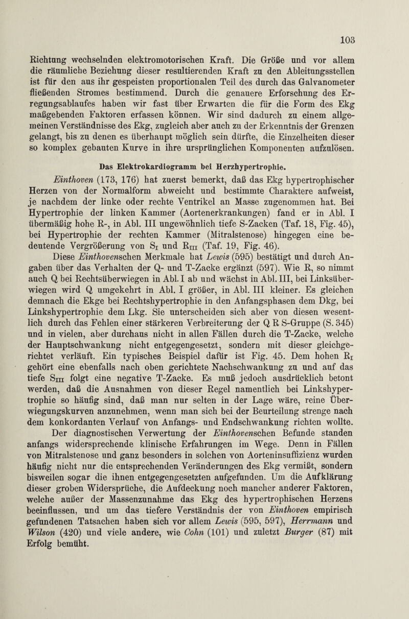 Richtung wechselnden elektromotorischen Kraft. Die Größe und vor allem die räumliche Beziehung dieser resultierenden Kraft zu den Ableitungsstellen ist für den aus ihr gespeisten proportionalen Teil des durch das Galvanometer fließenden Stromes bestimmend. Durch die genauere Erforschung des Er¬ regungsablaufes haben wir fast über Erwarten die für die Form des Ekg maßgebenden Faktoren erfassen können. Wir sind dadurch zu einem allge¬ meinen Verständnisse des Ekg, zugleich aber auch zu der Erkenntnis der Grenzen gelangt, bis zu denen es überhaupt möglich sein dürfte, die Einzelheiten dieser so komplex gebauten Kurve in ihre ursprünglichen Komponenten aufzulösen. Das Elektrokardiogramm bei Herzhypertrophie. Einthoven (173, 176) hat zuerst bemerkt, daß das Ekg hypertrophischer Herzen von der Normalform ab weicht und bestimmte Charaktere aufweist, je nachdem der linke oder rechte Ventrikel an Masse zugenommen hat. Bei Hypertrophie der linken Kammer (Aortenerkrankungen) fand er in Abi. I übermäßig hohe R-, in Abi. III ungewöhnlich tiefe S-Zacken (Taf. 18, Fig. 45), bei Hypertrophie der rechten Kammer (Mitralstenose) hingegen eine be¬ deutende Vergrößerung von Si und Rm (Taf. 19, Fig. 46). Diese Einthovenschm Merkmale hat Lewis (595) bestätigt und durch An¬ gaben über das Verhalten der Q- und T-Zacke ergänzt (597). Wie R, so nimmt auch Q bei Rechtsüberwiegen in Abi. I ab und wächst in Abi. III, bei Linksüber- wiegen wird Q umgekehrt in Abi. I größer, in Abi. III kleiner. Es gleichen demnach die Ekge bei Rechtshypertrophie in den Anfangsphasen dem Dkg, bei Linkshypertrophie dem Lkg. Sie unterscheiden sich aber von diesen wesent¬ lich durch das Fehlen einer stärkeren Verbreiterung der Q R S-Gruppe (S. 345) und in vielen, aber durchaus nicht in allen Fällen durch die T-Zacke, welche der Hauptschwankung nicht entgegengesetzt, sondern mit dieser gleichge¬ richtet verläuft. Ein typisches Beispiel dafür ist Fig. 45. Dem hohen Ri gehört eine ebenfalls nach oben gerichtete Nachschwankung zu und auf das tiefe Sm folgt eine negative T-Zacke. Es muß jedoch ausdrücklich betont werden, daß die Ausnahmen von dieser Regel namentlich bei Linkshyper¬ trophie so häufig sind, daß man nur selten in der Lage wäre, reine Über¬ wiegungskurven anzunehmen, wenn man sich bei der Beurteilung strenge nach dem konkordanten Verlauf von Anfangs- und Endschwankung richten wollte. Der diagnostischen Verwertung der Einthovenschen Befunde standen anfangs widersprechende klinische Erfahrungen im Wege. Denn in Fällen von Mitralstenose und ganz besonders in solchen von Aorteninsuffizienz wurden häufig nicht nur die entsprechenden Veränderungen des Ekg vermißt, sondern bisweilen sogar die ihnen entgegengesetzten aufgefunden. Um die Aufklärung dieser groben Widersprüche, die Aufdeckung noch mancher anderer Faktoren, welche außer der Massenzunahme das Ekg des hypertrophischen Herzens beeinflussen, und um das tiefere Verständnis der von Einthoven empirisch gefundenen Tatsachen haben sich vor allem Lewis (595, 597), Herrmann und Wilson (420) und viele andere, wie Cohn (101) und zuletzt Burger (87) mit Erfolg bemüht.
