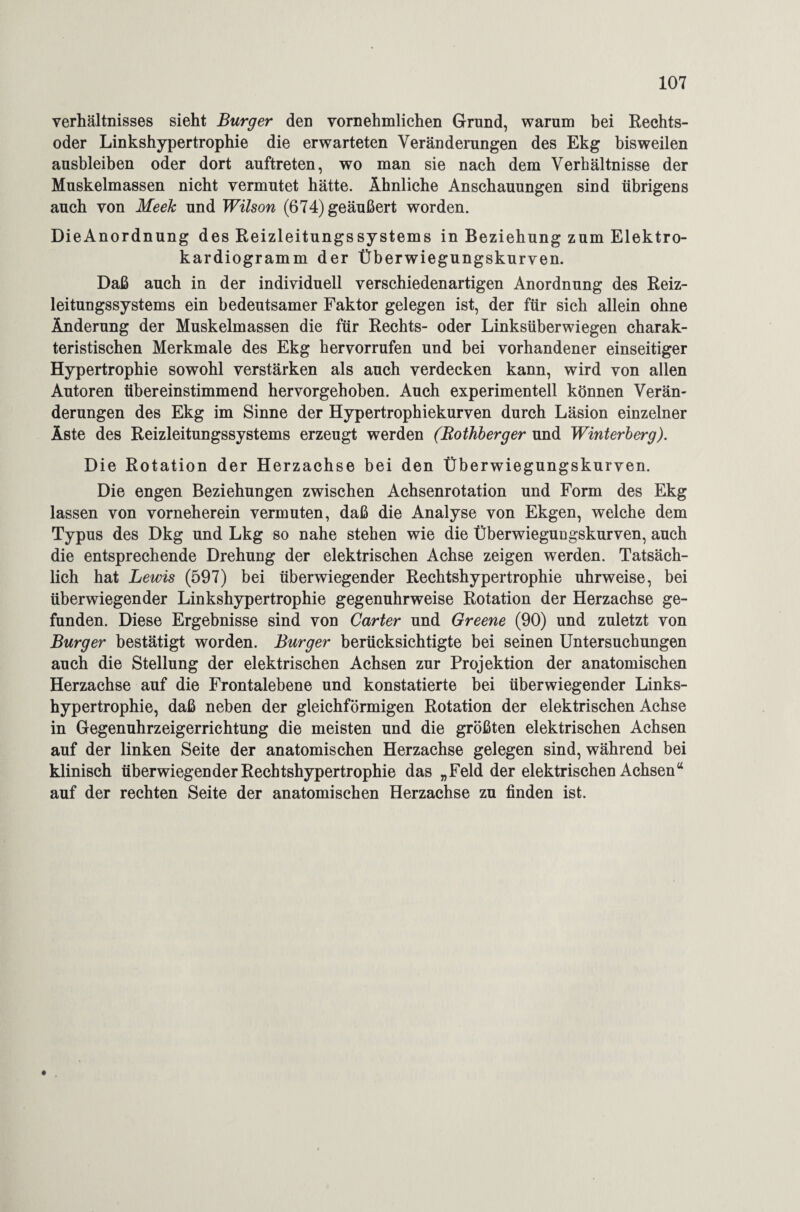 Verhältnisses sieht Burger den vornehmlichen Grund, warum bei Rechts¬ oder Linkshypertrophie die erwarteten Veränderungen des Ekg bisweilen ausbleiben oder dort auftreten, wo man sie nach dem Verhältnisse der Muskelmassen nicht vermutet hätte. Ähnliche Anschauungen sind übrigens auch von Meek und Wilson (674) geäußert worden. DieAnordnung des Reizleitungssystems in Beziehung zum Elektro¬ kardiogramm der Überwiegungskurven. Daß auch in der individuell verschiedenartigen Anordnung des Reiz¬ leitungssystems ein bedeutsamer Faktor gelegen ist, der für sich allein ohne Änderung der Muskelmassen die für Rechts- oder Linksüberwiegen charak¬ teristischen Merkmale des Ekg hervorrufen und bei vorhandener einseitiger Hypertrophie sowohl verstärken als auch verdecken kann, wird von allen Autoren übereinstimmend hervorgehoben. Auch experimentell können Verän¬ derungen des Ekg im Sinne der Hypertrophiekurven durch Läsion einzelner Äste des Reizleitungssystems erzeugt werden (Rothberger und Winterberg). Die Rotation der Herzachse bei den Überwiegungskurven. Die engen Beziehungen zwischen Achsenrotation und Form des Ekg lassen von vorneherein vermuten, daß die Analyse von Ekgen, welche dem Typus des Dkg und Lkg so nahe stehen wie die Überwiegungskurven, auch die entsprechende Drehung der elektrischen Achse zeigen werden. Tatsäch¬ lich hat Lewis (597) bei überwiegender Rechtshypertrophie uhrweise, bei überwiegender Linkshypertrophie gegenuhrweise Rotation der Herzachse ge¬ funden. Diese Ergebnisse sind von Carter und Greene (90) und zuletzt von Burger bestätigt worden. Burger berücksichtigte bei seinen Untersuchungen auch die Stellung der elektrischen Achsen zur Projektion der anatomischen Herzachse auf die Frontalebene und konstatierte bei überwiegender Links¬ hypertrophie, daß neben der gleichförmigen Rotation der elektrischen Achse in Gegenuhrzeigerrichtung die meisten und die größten elektrischen Achsen auf der linken Seite der anatomischen Herzachse gelegen sind, während bei klinisch überwiegender Rechtshypertrophie das „Feld der elektrischen Achsen“ auf der rechten Seite der anatomischen Herzachse zu finden ist.