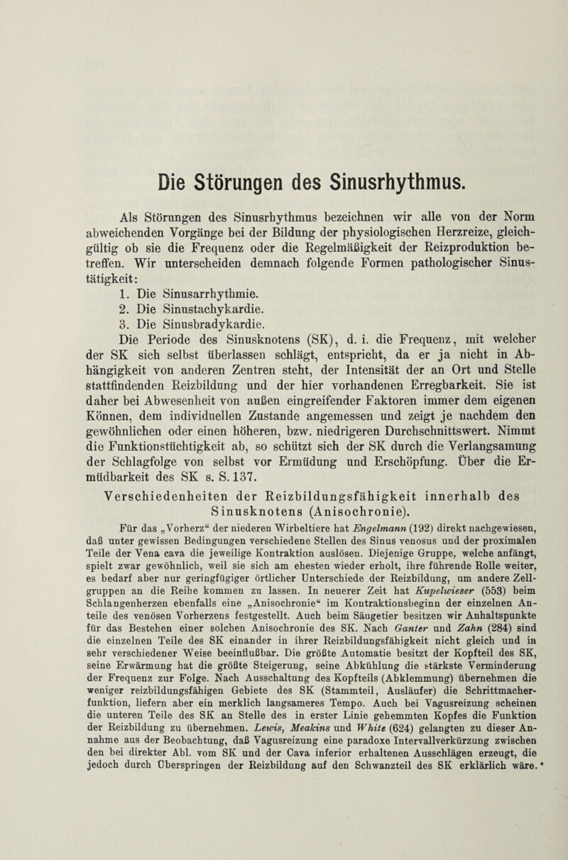 Die Störungen des Sinusrhythmus. Als Störungen des Sinusrhythmus bezeichnen wir alle von der Norm abweichenden Vorgänge bei der Bildung der physiologischen Herzreize, gleich¬ gültig ob sie die Frequenz oder die Regelmäßigkeit der Reizproduktion be¬ treffen. Wir unterscheiden demnach folgende Formen pathologischer Sinus¬ tätigkeit : 1. Die Sinusarrhythmie. 2. Die Sinustachykardie. 3. Die Sinusbradykardie. Die Periode des Sinusknotens (SK), d. i. die Frequenz, mit welcher der SK sich selbst überlassen schlägt, entspricht, da er ja nicht in Ab¬ hängigkeit von anderen Zentren steht, der Intensität der an Ort und Stelle stattfindenden Reizbildung und der hier vorhandenen Erregbarkeit. Sie ist daher bei Abwesenheit von außen eingreifender Faktoren immer dem eigenen Können, dem individuellen Zustande angemessen und zeigt je nachdem den gewöhnlichen oder einen höheren, bzw. niedrigeren Durchschnittswert. Nimmt die Funktionstüchtigkeit ab, so schützt sich der SK durch die Verlangsamung der Schlagfolge von selbst vor Ermüdung und Erschöpfung. Über die Er¬ müdbarkeit des SK s. S. 137. Verschiedenheiten der Reizbildungsfähigkeit innerhalb des Sinusknotens (Anisochronie). Für das „Vorherz“ der niederen Wirbeltiere hat Engelmann (192) direkt nachgewiesen, daß unter gewissen Bedingungen verschiedene Stellen des Sinus venosus und der proximalen Teile der Vena cava die jeweilige Kontraktion auslösen. Diejenige Gruppe, welche anfängt, spielt zwar gewöhnlich, weil sie sich am ehesten wieder erholt, ihre führende Rolle weiter, es bedarf aber nur geringfügiger örtlicher Unterschiede der Reizbildung, um andere Zell¬ gruppen an die Reihe kommen zu lassen. In neuerer Zeit hat Kupelwieser (553) beim Schlangenherzen ebenfalls eine „Anisochronie“ im Kontraktionsbeginn der einzelnen An¬ teile des venösen Vorherzens festgestellt. Auch beim Säugetier besitzen wir Anhaltspunkte für das Bestehen einer solchen Anisochronie des SK. Nach Ganter und Zahn (284) sind die einzelnen Teile des SK einander in ihrer Reizbildungsfähigkeit nicht gleich und in sehr verschiedener Weise beeinflußbar. Die größte Automatie besitzt der Kopfteil des SK, seine Erwärmung hat die größte Steigerung, seine Abkühlung die stärkste Verminderung der Frequenz zur Folge. Nach Ausschaltung des Kopfteils (Abklemmung) übernehmen die weniger reizbildungsfähigen Gebiete des SK (Stammteil, Ausläufer) die Schrittmacher¬ funktion, liefern aber ein merklich langsameres Tempo. Auch bei Vagusreizung scheinen die unteren Teile des SK an Stelle des in erster Linie gehemmten Kopfes die Funktion der Reizbildung zu übernehmen. Lewis, Meakins und White (624) gelangten zu dieser An¬ nahme aus der Beobachtung, daß Vagusreizung eine paradoxe Intervallverkürzung zwischen den bei direkter Abi. vom SK und der Cava inferior erhaltenen Ausschlägen erzeugt, die jedoch durch Überspringen der Reizbildung auf den Schwanzteil des SK erklärlich wäre.*