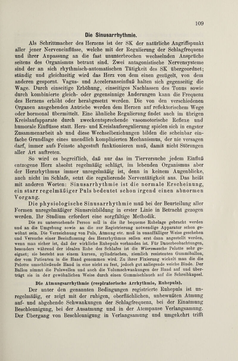 Die Sinusarrhythmie. Als Schrittmacher des Herzens ist der SK der natürliche Angriffspunkt aller jener Nerveneinflüsse, welche mit der Regulierung der Schlagfrequenz und ihrer Anpassung an die fast ununterbrochen wechselnden Ansprüche seitens des Organismus betraut sind. Zwei antagonistische Nervensysteme sind der an sich rhythmisch-automatischen Tätigkeit des SK übergeordnet; ständig und gleichzeitig wird das Herz von dem einen gezügelt, von dem anderen gespornt. Vagus- und Acceleranseinfluß halten sich gegenseitig die Wage. Durch einseitige Erhöhung, einseitiges Nachlassen des Tonus sowie durch kombinierte gleich- oder gegensinnige Änderungen kann die Frequenz des Herzens erhöht oder herabgesetzt werden. Die von den verschiedenen Organen ausgehenden Antriebe werden dem Herzen auf reflektorischem Wege oder hormonal übermittelt. Eine ähnliche Regulierung findet auch im übrigen Kreislaufapparate durch zweckentsprechende vasomotorische Reflexe und humorale Einflüsse statt. Herz- und Kreislaufsregulierung spielen sich in engster Zusammenarbeit ab und diese Wechselbeziehungen bilden die scheinbar ein¬ fache Grundlage eines unendlich komplizierten Mechanismus, der nie versagen darf, immer aufs Feinste abgestuft funktionieren muß, damit nicht Störungen aller Art auftreten. So wird es begreiflich, daß nur das im Tierversuche jedem Einfluß entzogene Herz absolut regelmäßig schlägt, im lebenden Organismus aber der Herzrhythmus immer unregelmäßig ist, denn in keinem Augenblicke, auch nicht im Schlafe, setzt die regulierende Nerventätigkeit aus. Das heißt mit anderen Worten: Sinusarrhythmie ist die normale Erscheinung, ein starr regelmäßiger Puls bedeutet schon irgend einen abnormen Vorgang. Die physiologische Sinusarrhythmie muß bei der Beurteilung aller Formen unregelmäßiger Sinusreizbildung in erster Linie in Betracht gezogen werden. Ihr Studium erfordert eine sorgfältige Methodik. Die zu untersuchende Person soll in die ihr bequeme Ruhelage gebracht werden und an die Umgebung sowie an die zur Registrierung notwendige Apparatur schon ge¬ wöhnt sein. Die Verzeichnung von Puls, Atmung etc. muß in unauffälliger Weise geschehen und Versuche einer Beeinflussung des Herzrhythmus sollen erst dann angestellt werden, wenn man sicher ist, daß der wirkliche Ruhepuls vorhanden ist. Für Dauerbeobachtungen, besonders während der idealen Ruhe des Schlafes ist die BVersmasche Pelotte sehr ge¬ eignet; sie besteht aus einem kurzen, zylindrischen, ziemlich resistenten Gummiballon, der vom Patienten in die Hand genommen wird. Zu ihrer Fixierung wickelt man die die Pelotte umschließende Hand in eine nicht zu fest, jedoch gut anliegende weiche Binde. Der Ballon nimmt die Pulswellen und auch die Volumschwankungen der Hand auf und über¬ trägt sie in der gewöhnlichen Weise durch einen Gummischlauch auf die Schreibkapsel. Die Atmungsarrhythmie (respiratorische Arrhythmie, Rnhepuls). Der unter den genannten Bedingungen registrierte Ruhepuls ist un¬ regelmäßig, er zeigt mit der ruhigen, oberflächlichen, unbewußten Atmung auf- und abgehende Schwankungen der Schlagfrequenz, bei der Einatmung Beschleunigung, bei der Ausatmung und in der Atempause Verlangsamung. Der Übergang von Beschleunigung in VerlaDgsamung und umgekehrt trifft