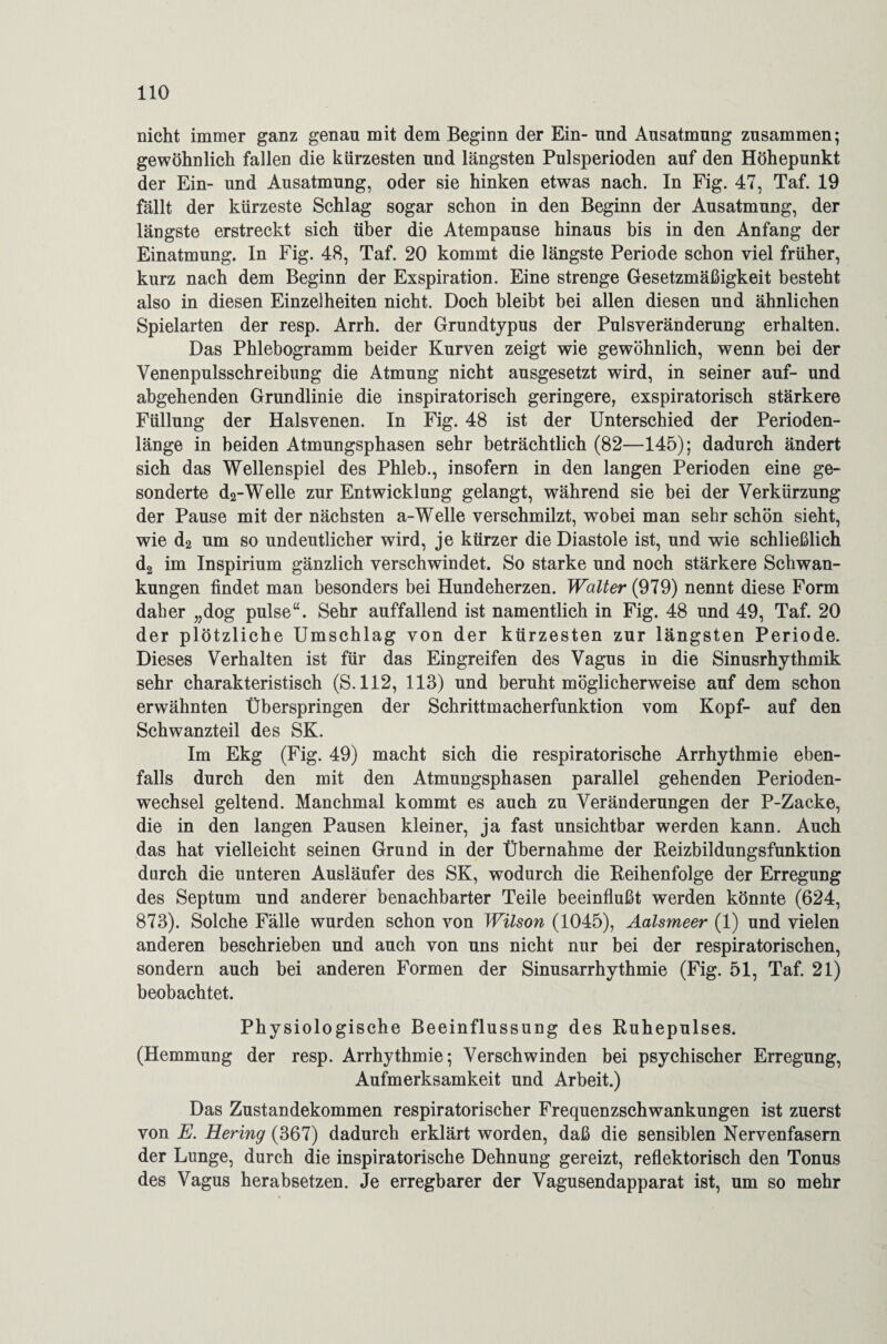 nicht immer ganz genau mit dem Beginn der Ein- und Ausatmung zusammen; gewöhnlich fallen die kürzesten und längsten Pulsperioden auf den Höhepunkt der Ein- und Ausatmung, oder sie hinken etwas nach. In Fig. 47, Taf. 19 fällt der kürzeste Schlag sogar schon in den Beginn der Ausatmung, der längste erstreckt sich über die Atempause hinaus bis in den Anfang der Einatmung. In Fig. 48, Taf. 20 kommt die längste Periode schon viel früher, kurz nach dem Beginn der Exspiration. Eine strenge Gesetzmäßigkeit besteht also in diesen Einzelheiten nicht. Doch bleibt bei allen diesen und ähnlichen Spielarten der resp. Arrh. der Grundtypus der Pulsveränderung erhalten. Das Phlebogramm beider Kurven zeigt wie gewöhnlich, wenn bei der Venenpulsschreibung die Atmung nicht ausgesetzt wird, in seiner auf- und abgehenden Grundlinie die inspiratorisch geringere, exspiratorisch stärkere Füllung der Halsvenen. In Fig. 48 ist der Unterschied der Perioden¬ länge in beiden Atmungsphasen sehr beträchtlich (82—145); dadurch ändert sich das Wellenspiel des Phleb., insofern in den langen Perioden eine ge¬ sonderte d2-Welle zur Entwicklung gelangt, während sie bei der Verkürzung der Pause mit der nächsten a-Welle verschmilzt, wobei man sehr schön sieht, wie d2 um so undeutlicher wird, je kürzer die Diastole ist, und wie schließlich d2 im Inspirium gänzlich verschwindet. So starke und noch stärkere Schwan¬ kungen findet man besonders bei Hundeherzen. Walter (979) nennt diese Form daher „dog pulse“. Sehr auffallend ist namentlich in Fig. 48 und 49, Taf. 20 der plötzliche Umschlag von der kürzesten zur längsten Periode. Dieses Verhalten ist für das Eingreifen des Vagus in die Sinusrhythmik sehr charakteristisch (S.112, 113) und beruht möglicherweise auf dem schon erwähnten Überspringen der Schrittmacherfunktion vom Kopf- auf den Schwanzteil des SK. Im Ekg (Fig. 49) macht sich die respiratorische Arrhythmie eben¬ falls durch den mit den Atmungsphasen parallel gehenden Perioden¬ wechsel geltend. Manchmal kommt es auch zu Veränderungen der P-Zacke, die in den langen Pausen kleiner, ja fast unsichtbar werden kann. Auch das hat vielleicht seinen Grund in der Übernahme der Reizbildungsfunktion durch die unteren Ausläufer des SK, wodurch die Reihenfolge der Erregung des Septum und anderer benachbarter Teile beeinflußt werden könnte (624, 873). Solche Fälle wurden schon von Wilson (1045), Aalsmeer (1) und vielen anderen beschrieben und auch von uns nicht nur bei der respiratorischen, sondern auch bei anderen Formen der Sinusarrhythmie (Fig. 51, Taf. 21) beobachtet. Physiologische Beeinflussung des Ruhepulses. (Hemmung der resp. Arrhythmie; Verschwinden bei psychischer Erregung, Aufmerksamkeit und Arbeit.) Das Zustandekommen respiratorischer Frequenzschwankungen ist zuerst von E. Hering (367) dadurch erklärt worden, daß die sensiblen Nervenfasern der Lunge, durch die inspiratorische Dehnung gereizt, reflektorisch den Tonus des Vagus herabsetzen. Je erregbarer der Vagusendapparat ist, um so mehr