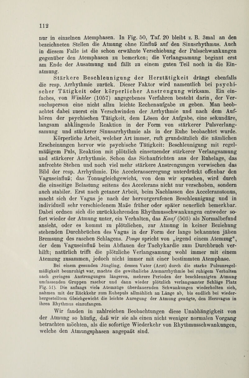 nur in einzelnen Atemphasen. In Fig. 50, Taf. 20 bleibt z. B. 3mal an den bezeichneten Stellen die Atmung ohne Einfluß auf den Sinusrhythmus. Auch in diesem Falle ist die schon erwähnte Verschiebung der Pulsschwankungen gegenüber den Atemphasen zu bemerken; die Verlangsamung beginnt erst am Ende der Ausatmung und fällt zu einem guten Teil noch in die Ein¬ atmung. Stärkere Beschleunigung der Herztätigkeit drängt ebenfalls die resp. Arrhythmie zurück. Dieser Faktor wird namentlich bei psychi¬ scher Tätigkeit oder körperlicher Anstrengung wirksam. Ein ein¬ faches, von Winkler (1057) angegebenes Verfahren besteht darin, der Ver¬ suchsperson eine nicht allzu leichte Rechenaufgabe zu geben. Man beob¬ achtet dabei zuerst ein Verschwinden der Arrhythmie und nach dem Auf¬ hören der psychischen Tätigkeit, dem Lösen der Aufgabe, eine sekundäre, langsam abklingende Reaktion in der Form von stärkerer Pulsverlang- samung und stärkerer Sinusarrhythmie als in der Ruhe beobachtet wurde. Körperliche Arbeit, welcher Art immer, ruft grundsätzlich die nämlichen Erscheinungen hervor wie psychische Tätigkeit: Beschleunigung mit regel¬ mäßigem Puls, Reaktion mit plötzlich einsetzender stärkerer Verlangsamung und stärkerer Arrhythmie. Schon das Sichaufrichten aus der Ruhelage, das aufrechte Stehen und noch viel mehr stärkere Anstrengungen verwischen das Bild der resp. Arrhythmie. Die Acceleranserregung unterdrückt offenbar den Vaguseinfluß; das Tonusgleichgewicht, von dem wir sprachen, wird durch die einseitige Belastung seitens des Accelerans nicht nur verschoben, sondern auch stabiler. Erst nach getaner Arbeit, beim Nachlassen des Acceleranstonus, macht sich der Vagus je nach der hervorgerufenen Beschleunigung und in individuell sehr verschiedenem Maße früher oder später neuerlich bemerkbar. Dabei ordnen sich die zurückkehrenden Rhythmusschwankungen entweder so¬ fort wieder der Atmung unter, ein Verhalten, das Kauf {503) als Normalbefund ansieht, oder es kommt zu plötzlichen, zur Atmung in keiner Beziehung stehenden Durchbrüchen des Vagus in der Form der lange bekannten jähen Bremsung des raschen Schlagens. Pongs spricht von „irgend einem Atemzug“, der dem Vaguseinfluß beim Abflauen der Tachykardie zum Durchbruch ver- hilft; natürlich trifft die plötzliche Verlangsamung wohl immer mit einem Atemzug zusammen, jedoch nicht immer mit einer bestimmten Atemphase. Bei einem gesunden Jüngling, dessen Vater (Arzt) durch die starke Pulsunregel¬ mäßigkeit beunruhigt war, machte die gewöhnliche Atemarrhythmie bei ruhigem Verhalten nach geringen Anstrengungen längeren, mehrere Perioden der beschleunigten Atmung umfassenden Gruppen rascher und dann wieder plötzlich verlangsamter Schläge Platz Fig. 51). Die anfangs viele Atemzüge überdauernden Schwankungen wiederholten sich, nahmen mit der Rückkehr zum Ruhepuls allmählich an Länge ab, bis endlich bei wieder¬ hergestelltem Gleichgewicht die leichte Anregung der Atmung genügte, den Herzvagus in ihren Rhythmus einzufangen. Wir fanden in zahlreichen Beobachtungen diese Unabhängigkeit von der Atmung so häufig, daß wir sie als einen nicht weniger normalen Vorgang betrachten möchten, als die sofortige Wiederkehr von Rhytbmusschwankungen, welche den Atmungsphasen angepaßt sind.