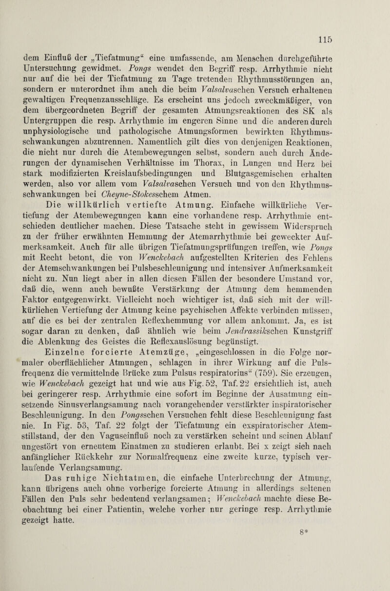 dem Einfluß der „Tiefatmung“ eine umfassende, am Menschen dnrchgeführte Untersuchung gewidmet. Pongs wendet den Begriff resp. Arrhythmie nicht nur auf die bei der Tiefatmung zu Tage tretender! Rhythmusstörungen an, sondern er unterordnet ihm auch die beim FaM^aschen Versuch erhaltenen gewaltigen Frequenzausschläge. Es erscheint uns jedoch zweckmäßiger, von dem übergeordneten Begriff der gesamten Atmungsreaktionen des SK als Untergruppen die resp. Arrhythmie im engeren Sinne und die anderen durch unphysiologische und pathologische Atmungsformen bewirkten Rhythmus¬ schwankungen abzutrennen. Namentlich gilt dies von denjenigen Reaktionen, die nicht nur durch die Atembewegungen selbst, sondern auch durch Ände¬ rungen der dynamischen Verhältnisse im Thorax, in Lungen und Herz bei stark modifizierten Kreislaufsbedingungen und Blutgasgemischen erhalten werden, also vor allem vom Valsalvmohm Versuch und von den Rhythmus¬ schwankungen bei Cheyne-Stokesschem Atmen. Die willkürlich vertiefte Atmung. Einfache willkürliche Ver¬ tiefung der Atembewegungen kann eine vorhandene resp. Arrhythmie ent¬ schieden deutlicher machen. Diese Tatsache steht in gewissem Widerspruch zu der früher erwähnten Hemmung der Atemarrhythmie bei geweckter Auf¬ merksamkeit. Auch für alle übrigen Tiefatmungsprüfungen treffen, wie Pongs mit Recht betont, die von Wenchebach aufgestellten Kriterien des Fehlens der Atemschwankungen bei Pulsbeschleunigung und intensiver Aufmerksamkeit nicht zu. Nun liegt aber in allen diesen Fällen der besondere Umstand vor, daß die, wenn auch bewußte Verstärkung der Atmung dem hemmenden Faktor entgegenwirkt. Vielleicht noch wichtiger ist, daß sich mit der will¬ kürlichen Vertiefung der Atmung keine psychischen Affekte verbinden müssen, auf die es bei der zentralen Reflexhemmung vor allem ankommt. Ja, es ist sogar daran zu denken, daß ähnlich wie beim Jendrassih&chm Kunstgriff die Ablenkung des Geistes die Reflexauslösung begünstigt. Einzelne forcierte Atemzüge, „eingeschlossen in die Folge nor¬ maler oberflächlicher Atmungen, schlagen in ihrer Wirkung auf die Puls¬ frequenz die vermittelnde Brücke zum Pulsus respiratorius“ (759). Sie erzeugen, wie Wenchebach gezeigt hat und wie aus Fig. 52, Taf. 22 ersichtlich ist, auch bei geringerer resp. Arrhythmie eine sofort im Beginne der Ausatmung ein¬ setzende Sinusverlangsamung nach vorangehender verstärkter inspiratorischer Beschleunigung. In den Pongsschen Versuchen fehlt diese Beschleunigung fast nie. In Fig. 53, Taf. 22 folgt der Tiefatmung ein exspiratorischer Atem¬ stillstand, der den Vaguseinfluß noch zu verstärken scheint und seinen Ablauf ungestört von erneutem Einatmen zu studieren erlaubt. Bei x zeigt sich nach anfänglicher Rückkehr zur Normalfrequenz eine zweite kurze, typisch ver¬ laufende Verlangsamung. Das ruhige Nie h tat men, die einfache Unterbrechung der Atmung, kann übrigens auch ohne vorherige forcierte Atmung in allerdings seltenen Fällen den Puls sehr bedeutend verlangsamen; Wenchebach machte diese Be¬ obachtung bei einer Patientin, welche vorher nur geringe resp. Arrhythmie gezeigt hatte. 8*