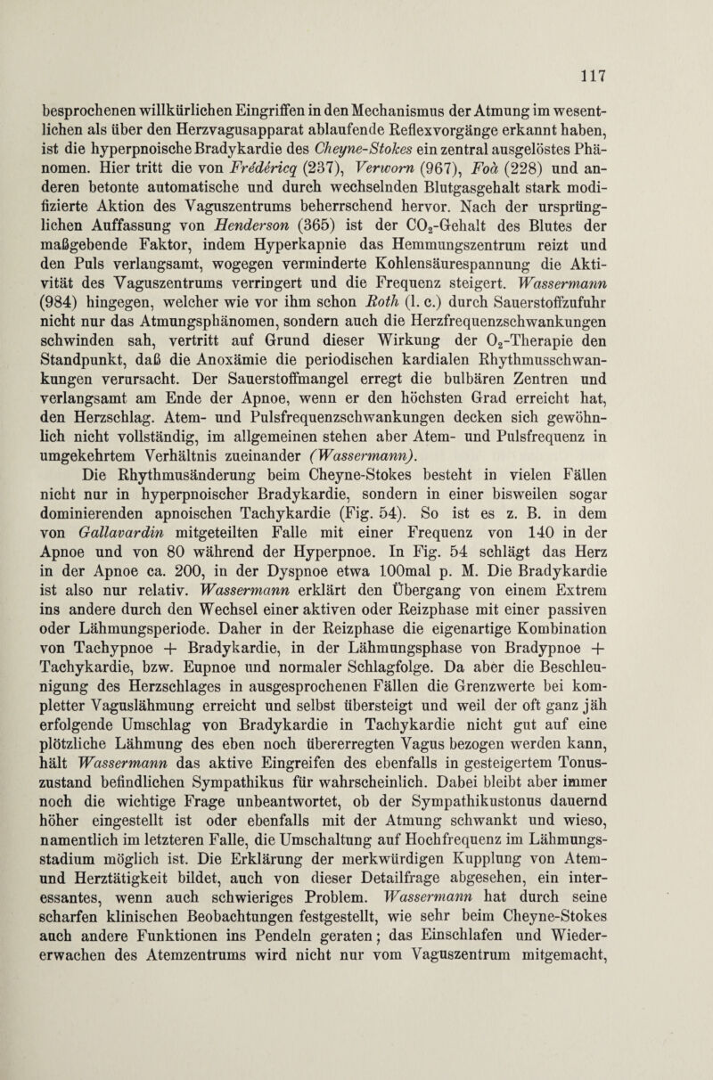 besprochenen willkürlichen Eingriffen in den Mechanismus der Atmung im wesent¬ lichen als über den Herzvagusapparat ablaufende Reflexvorgänge erkannt haben, ist die hyperpnoische Bradykardie des Cheyne-Stokes ein zentral ausgelöstes Phä¬ nomen. Hier tritt die von Fredericq (237), Verwom (967), Foä (228) und an¬ deren betonte automatische und durch wechselnden Blutgasgehalt stark modi¬ fizierte Aktion des Vaguszentrums beherrschend hervor. Nach der ursprüng¬ lichen Auffassung von Henderson (365) ist der C02-Gehalt des Blutes der maßgebende Faktor, indem Hyperkapnie das Hemmungszentrum reizt und den Puls verlangsamt, wogegen verminderte Kohlensäurespannung die Akti¬ vität des Vaguszentrums verringert und die Frequenz steigert. Wassermann (984) hingegen, welcher wie vor ihm schon Roth (1. c.) durch Sauerstoffzufuhr nicht nur das Atmungsphänomen, sondern auch die Herzfrequenzschwankungen schwinden sah, vertritt auf Grund dieser Wirkung der 02-Therapie den Standpunkt, daß die Anoxämie die periodischen kardialen Rhythmusschwan¬ kungen verursacht. Der Sauerstoffmangel erregt die bulbären Zentren und verlangsamt am Ende der Apnoe, wenn er den höchsten Grad erreicht hat, den Herzschlag. Atem- und Pulsfrequenzschwankungen decken sich gewöhn¬ lich nicht vollständig, im allgemeinen stehen aber Atem- und Pulsfrequenz in umgekehrtem Verhältnis zueinander (Wassermann). Die Rhythmusänderung beim Cheyne-Stokes besteht in vielen Fällen nicht nur in hyperpnoischer Bradykardie, sondern in einer bisweilen sogar dominierenden apnoischen Tachykardie (Fig. 54). So ist es z. B. in dem von Gallavardin mitgeteilten Falle mit einer Frequenz von 140 in der Apnoe und von 80 während der Hyperpnoe. In Fig. 54 schlägt das Herz in der Apnoe ca. 200, in der Dyspnoe etwa lOOmal p. M. Die Bradykardie ist also nur relativ. Wassermann erklärt den Übergang von einem Extrem ins andere durch den Wechsel einer aktiven oder Reizphase mit einer passiven oder Lähmungsperiode. Daher in der Reizphase die eigenartige Kombination von Tachypnoe + Bradykardie, in der Lähmungsphase von Bradypnoe + Tachykardie, bzw. Eupnoe und normaler Schlagfolge. Da aber die Beschleu¬ nigung des Herzschlages in ausgesprochenen Fällen die Grenzwerte bei kom¬ pletter Vaguslähmung erreicht und selbst übersteigt und weil der oft ganz jäh erfolgende Umschlag von Bradykardie in Tachykardie nicht gut auf eine plötzliche Lähmung des eben noch übererregten Vagus bezogen werden kann, hält Wassermann das aktive Eingreifen des ebenfalls in gesteigertem Tonus¬ zustand befindlichen Sympathikus für wahrscheinlich. Dabei bleibt aber immer noch die wichtige Frage unbeantwortet, ob der Sympathikustonus dauernd höher eingestellt ist oder ebenfalls mit der Atmung schwankt und wieso, namentlich im letzteren Falle, die Umschaltung auf Hochfrequenz im Lähmungs¬ stadium möglich ist. Die Erklärung der merkwürdigen Kupplung von Atem- und Herztätigkeit bildet, auch von dieser Detailfrage abgesehen, ein inter¬ essantes, wenn auch schwieriges Problem. Wassermann hat durch seine scharfen klinischen Beobachtungen festgestellt, wie sehr beim Cheyne-Stokes auch andere Funktionen ins Pendeln geraten; das Einschlafen und Wieder¬ erwachen des Atemzentrums wird nicht nur vom Vaguszentrum mitgemacht,