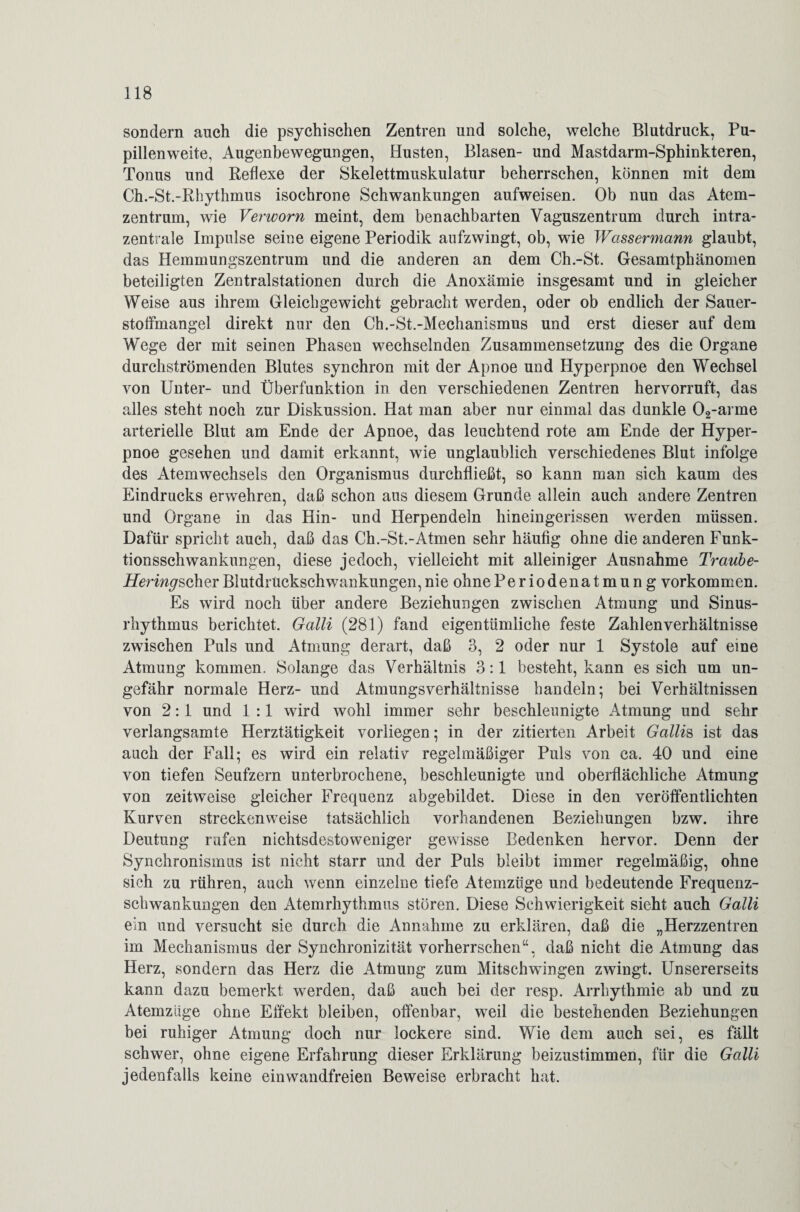 sondern auch die psychischen Zentren und solche, welche Blutdruck, Pu¬ pillenweite, Augenbewegungen, Husten, Blasen- und Mastdarm-Sphinkteren, Tonus und Reflexe der Skelettmuskulatur beherrschen, können mit dem Ch.-St.-Rhythmus isochrone Schwankungen aufweisen. Ob nun das Atem¬ zentrum, wie Verworn meint, dem benachbarten Vaguszentrum durch intra¬ zentrale Impulse seine eigene Periodik aufzwingt, ob, wie Wassermann glaubt, das Hemmungszentrum und die anderen an dem Ch.-St. Gesamtphänomen beteiligten Zentralstationen durch die Anoxämie insgesamt und in gleicher Weise aus ihrem Gleichgewicht gebracht werden, oder ob endlich der Sauer¬ stoffmangel direkt nur den Ch.-St.-Mechanismus und erst dieser auf dem Wege der mit seinen Phasen wechselnden Zusammensetzung des die Organe durchströmenden Blutes synchron mit der Apnoe und Hyperpnoe den Wechsel von Unter- und Überfunktion in den verschiedenen Zentren hervorruft, das alles steht noch zur Diskussion. Hat man aber nur einmal das dunkle 02-arme arterielle Blut am Ende der Apnoe, das leuchtend rote am Ende der Hyper¬ pnoe gesehen und damit erkannt, wie unglaublich verschiedenes Blut infolge des Atemwechsels den Organismus durchfließt, so kann man sich kaum des Eindrucks erwehren, daß schon aus diesem Grunde allein auch andere Zentren und Organe in das Hin- und Herpendeln hineingerissen werden müssen. Dafür spricht auch, daß das Ch.-St.-Atmen sehr häufig ohne die anderen Funk¬ tionsschwankungen, diese jedoch, vielleicht mit alleiniger Ausnahme Traube- Heringscher Blutdruckschwankungen, nie ohnePeriodenatmun g Vorkommen. Es wird noch über andere Beziehungen zwischen Atmung und Sinus¬ rhythmus berichtet. Galli (281) fand eigentümliche feste Zahlenverhältnisse zwischen Puls und Atmung derart, daß 3, 2 oder nur 1 Systole auf eine Atmung kommen. Solange das Verhältnis 3:1 besteht, kann es sich um un¬ gefähr normale Herz- und Atmungsverhältnisse handeln; bei Verhältnissen von 2:1 und 1 :1 wird wohl immer sehr beschleunigte Atmung und sehr verlangsamte Herztätigkeit vorliegen; in der zitierten Arbeit Gallis ist das auch der Fall; es wird ein relativ regelmäßiger Puls von ca. 40 und eine von tiefen Seufzern unterbrochene, beschleunigte und oberflächliche Atmung von zeitweise gleicher Frequenz abgebildet. Diese in den veröffentlichten Kurven streckenweise tatsächlich vorhandenen Beziehungen bzw. ihre Deutung rufen nichtsdestoweniger gewisse Bedenken hervor. Denn der Synchronismus ist nicht starr und der Puls bleibt immer regelmäßig, ohne sich zu rühren, auch wenn einzelne tiefe Atemzüge und bedeutende Frequenz¬ schwankungen den Atemrhythmus stören. Diese Schwierigkeit sieht auch Galli ein und versucht sie durch die Annahme zu erklären, daß die „Herzzentren im Mechanismus der Synchronizität vorherrschen“, daß nicht die Atmung das Herz, sondern das Herz die Atmung zum Mitschwingen zwingt. Unsererseits kann dazu bemerkt werden, daß auch bei der resp. Arrhythmie ab und zu Atemzüge ohne Effekt bleiben, offenbar, w7eil die bestehenden Beziehungen bei ruhiger Atmung doch nur lockere sind. Wie dem auch sei, es fällt schwer, ohne eigene Erfahrung dieser Erklärung beizustimmen, für die Galli jedenfalls keine einwandfreien Beweise erbracht hat.
