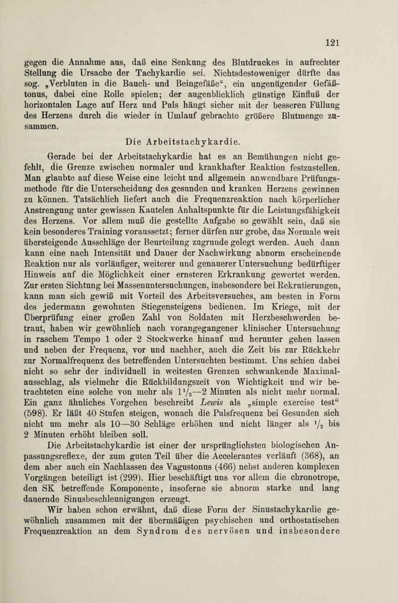 gegen die Annahme aus, daß eine Senkung des Blutdruckes in aufrechter Stellung die Ursache der Tachykardie sei. Nichtsdestoweniger dürfte das sog. „Verbluten in die Bauch- und Beingefäße“, ein ungenügender Gefäß¬ tonus, dabei eine Rolle spielen; der augenblicklich günstige Einfluß der horizontalen Lage auf Herz und Puls hängt sicher mit der besseren Füllung des Herzens durch die wieder in Umlauf gebrachte größere Blutmenge zu¬ sammen. Die Arbeitstachykardie. Gerade bei der Arbeitstachykardie hat es an Bemühungen nicht ge¬ fehlt, die Grenze zwischen normaler und krankhafter Reaktion festzustellen. Man glaubte auf diese Weise eine leicht und allgemein anwendbare Prüfungs¬ methode für die Unterscheidung des gesunden und kranken Herzens gewinnen zu können. Tatsächlich liefert auch die Frequenzreaktion nach körperlicher Anstrengung unter gewissen Kautelen Anhaltspunkte für die Leistungsfähigkeit des Herzens. Vor allem muß die gestellte Aufgabe so gewählt sein, daß sie kein besonderes Training voraussetzt; ferner dürfen nur grobe, das Normale weit übersteigende Ausschläge der Beurteilung zugrunde gelegt werden. Auch dann kann eine nach Intensität und Dauer der Nachwirkung abnorm erscheinende Reaktion nur als vorläufiger, weiterer und genauerer Untersuchung bedürftiger Hinweis auf die Möglichkeit einer ernsteren Erkrankung gewertet werden. Zur ersten Sichtung bei Massenuntersuchungen, insbesondere bei Rekrutierungen, kann man sich gewiß mit Vorteil des ArbeitsVersuches, am besten in Form des jedermann gewohnten Stiegensteigens bedienen. Im Kriege, mit der Überprüfung einer großen Zahl von Soldaten mit Herzbeschwerden be¬ traut, haben wir gewöhnlich nach vorangegangener klinischer Untersuchung in raschem Tempo 1 oder 2 Stockwerke hinauf und herunter gehen lassen und neben der Frequenz, vor und nachher, auch die Zeit bis zur Rückkehr zur Normalfrequenz des betreffenden Untersuchten bestimmt. Uns schien dabei nicht so sehr der individuell in weitesten Grenzen schwankende Maximal¬ ausschlag, als vielmehr die Rückbildungszeit von Wichtigkeit und wir be¬ trachteten eine solche von mehr als iy2—2 Minuten als nicht mehr normal. Ein ganz ähnliches Vorgehen beschreibt Lewis als „simple exercise test“ (598). Er läßt 40 Stufen steigen, wonach die Pulsfrequenz bei Gesunden sich nicht um mehr als 10—30 Schläge erhöhen und nicht länger als J/2 bis 2 Minuten erhöht bleiben soll. Die Arbeitstachykardie ist einer der ursprünglichsten biologischen An¬ passungsreflexe, der zum guten Teil über die Accelerantes verläuft (368), an dem aber auch ein Nachlassen des Vagustonus (466) nebst anderen komplexen Vorgängen beteiligt ist (299). Hier beschäftigt uns vor allem die chronotrope, den SK betreffende Komponente, insoferne sie abnorm starke und lang dauernde Sinusbeschleunigungen erzeugt. Wir haben schon erwähnt, daß diese Form der Sinustachykardie ge¬ wöhnlich zusammen mit der übermäßigen psychischen und orthostatischen Frequenzreaktion an dem Syndrom des nervösen und insbesondere
