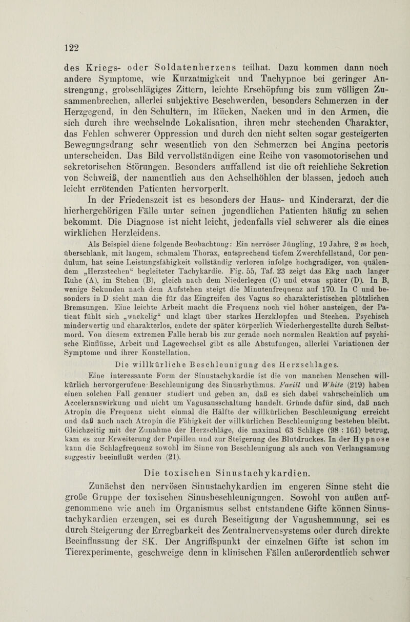 des Kriegs- oder Soldatenlierzens teilhat. Dazu kommen dann noch andere Symptome, wie Kurzatmigkeit und Tachypnoe bei geringer An¬ strengung, grobschlägiges Zittern, leichte Erschöpfung bis zum völligen Zu¬ sammenbrechen, allerlei subjektive Beschwerden, besonders Schmerzen in der Herzgegend, in den Schultern, im Rücken, Nacken und in den Armen, die sich durch ihre wechselnde Lokalisation, ihren mehr stechenden Charakter, das Fehlen schwerer Oppression und durch den nicht selten sogar gesteigerten Bewegungsdrang sehr wesentlich von den Schmerzen bei Angina pectoris unterscheiden. Das Bild vervollständigen eine Reihe von vasomotorischen und sekretorischen Störungen. Besonders auffallend ist die oft reichliche Sekretion von Schweiß, der namentlich aus den Achselhöhlen der blassen, jedoch auch leicht errötenden Patienten hervorperlt. In der Friedenszeit ist es besonders der Haus- und Kinderarzt, der die hierhergehörigen Fälle unter seinen jugendlichen Patienten häufig zu sehen bekommt. Die Diagnose ist nicht leicht, jedenfalls viel schwerer als die eines wirklichen Herzleidens. Als Beispiel diene folgende Beobachtung: Ein nervöser Jüngling, 19 Jahre, 2 m hoch, überschlank, mit langem, schmalem Thorax, entsprechend tiefem Zwerchfellstand, Cor pen- dulum, hat seine Leistungsfähigkeit vollständig verloren infolge hochgradiger, von quälen¬ dem „Herzstechen“ begleiteter Tachykardie. Fig. 55, Taf. 23 zeigt das Ekg nach langer Buhe (A), im Stehen (B), gleich nach dem Niederlegen (C) und etwas später (D). In B, wenige Sekunden nach dem Aufstehen steigt die Minutenfrequenz auf 170. In C und be¬ sonders in D sieht man die für das Eingreifen des Vagus so charakteristischen plötzlichen Bremsungen. Eine leichte Arbeit macht die Frequenz noch viel höher ansteigen, der Pa¬ tient fühlt sich „wackelig“ und klagt über starkes Herzklopfen und Stechen. Psychisch minderwertig und charakterlos, endete der später körperlich Wiederhergestellte durch Selbst¬ mord. Von diesem extremen Falle herab bis zur gerade noch normalen Reaktion auf psychi¬ sche Einflüsse, Arbeit und Lagewechsel gibt es alle Abstufungen, allerlei Variationen der Symptome und ihrer Konstellation. Die willkürliche Beschleunigung des Herzschlages. Eine interessante Form der Sinustachykardie ist die von manchen Menschen will¬ kürlich hervorgerufene-Beschleunigung des Sinusrhythmus. Favill und White (219) haben einen solchen Fall genauer studiert und geben an, daß es sich dabei wahrscheinlich um Acceleranswirkung und nicht um Vagusausschaltung handelt. Gründe dafür sind, daß nach Atropin die Frequenz nicht einmal die Hälfte der willkürlichen Beschleunigung erreicht und daß auch nach Atropin die Fähigkeit der willkürlichen Beschleunigung bestehen bleibt. Gleichzeitig mit der Zunahme der Herzschläge, die maximal 63 Schläge (98 : 161) betrug, kam es zur Erweiterung der Pupillen und zur Steigerung des Blutdruckes. In der Hypnose kann die Schlagfrequenz sowohl im Sinne von Beschleunigung als auch von Verlangsamung suggestiv beeinflußt werden (21). Die toxischen Sinustachykardien. Zunächst den nervösen Sinustachykardien im engeren Sinne steht die große Gruppe der toxischen Sinusbeschleunigungen. Sowohl von außen auf¬ genommene wie auch im Organismus selbst entstandene Gifte können Sinus¬ tachykardien erzeugen, sei es durch Beseitigung der Vagushemmung, sei es durch Steigerung der Erregbarkeit des Zentralnervensystems oder durch direkte Beeinflussung der SK. Der Angriffspunkt der einzelnen Gifte ist schon im Tierexperimente, geschweige denn in klinischen Fällen außerordentlich schwer