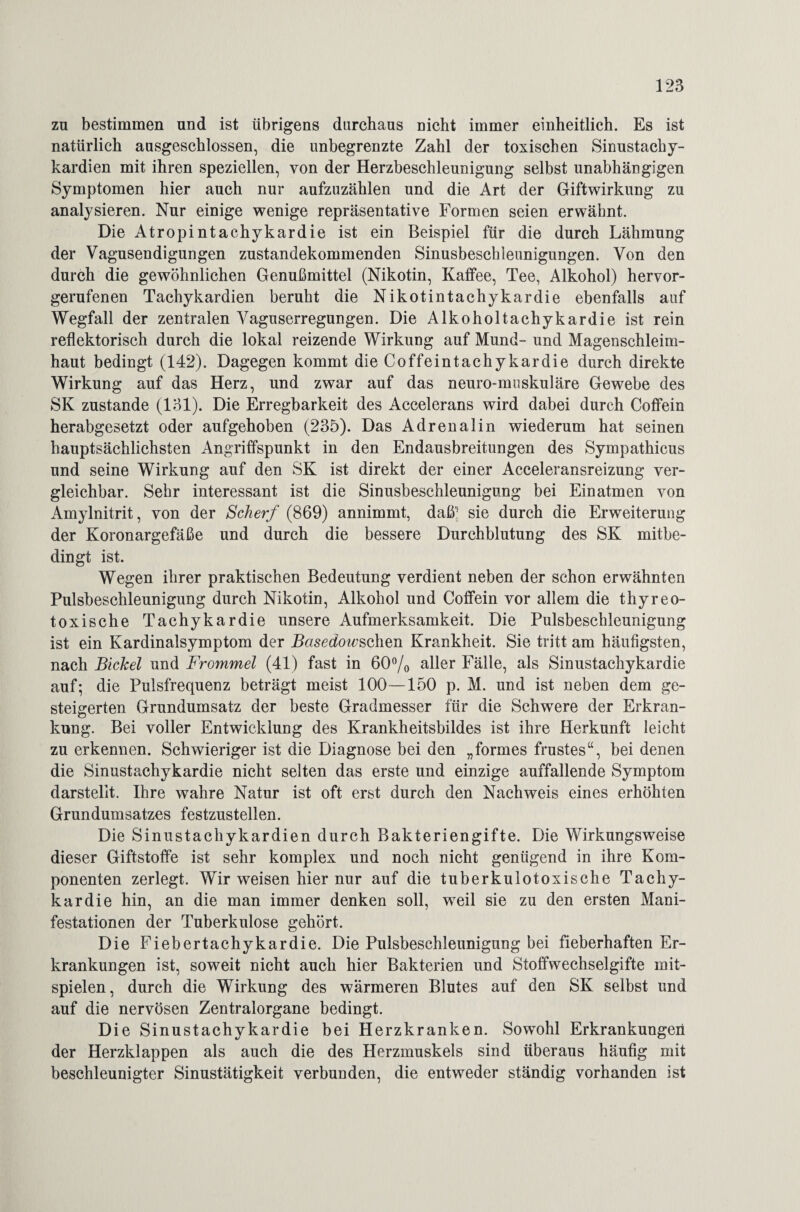 zu bestimmen und ist übrigens durchaus Dicht immer einheitlich. Es ist natürlich ausgeschlossen, die unbegrenzte Zahl der toxischen Sinustachy¬ kardien mit ihren speziellen, von der Herzbeschleunigung selbst unabhängigen Symptomen hier auch nur aufzuzählen und die Art der Giftwirkung zu analysieren. Nur einige wenige repräsentative Formen seien erwähnt. Die Atropintachykardie ist ein Beispiel für die durch Lähmung der Vagusendigungen zustandekommenden Sinusbeschleunigungen. Von den durch die gewöhnlichen Genußmittel (Nikotin, Kaffee, Tee, Alkohol) hervor¬ gerufenen Tachykardien beruht die Nikotintachykardie ebenfalls auf Wegfall der zentralen Vaguserregungen. Die Alkoholtachykardie ist rein reflektorisch durch die lokal reizende Wirkung auf Mund- und Magenschleim¬ haut bedingt (142). Dagegen kommt die Coffeintachykardie durch direkte Wirkung auf das Herz, und zwar auf das neuro-muskuläre Gewebe des SK zustande (131). Die Erregbarkeit des Accelerans wird dabei durch Coffein herabgesetzt oder aufgehoben (235). Das Adrenalin wiederum hat seinen hauptsächlichsten Angriffspunkt in den Endausbreitungen des Sympathicus und seine Wirkung auf den SK ist direkt der einer Acceleransreizung ver¬ gleichbar. Sehr interessant ist die Sinusbeschleunigung bei Einatmen von Amylnitrit, von der Scherf (869) annimmt, daß^ sie durch die Erweiterung der Koronargefäße und durch die bessere Durchblutung des SK mitbe¬ dingt ist. Wegen ihrer praktischen Bedeutung verdient neben der schon erwähnten Pulsbeschleunigung durch Nikotin, Alkohol und Coffein vor allem die thyreo¬ toxische Tachykardie unsere Aufmerksamkeit. Die Pulsbeschleunigung ist ein Kardinalsymptom der Basedowschen Krankheit. Sie tritt am häufigsten, nach Bichel und Frommei (41) fast in 60% aller Fälle, als Sinustachykardie auf; die Pulsfrequenz beträgt meist 100—150 p. M. und ist neben dem ge¬ steigerten Grundumsatz der beste Gradmesser für die Schwere der Erkran¬ kung. Bei voller Entwicklung des Krankheitsbildes ist ihre Herkunft leicht zu erkennen. Schwieriger ist die Diagnose bei den „formes frustes“, bei denen die Sinustachykardie nicht selten das erste und einzige auffallende Symptom darstelit. Ihre wahre Natur ist oft erst durch den Nachweis eines erhöhten Grundumsatzes festzustellen. Die Sinustachykardien durch Bakteriengifte. Die Wirkungsweise dieser Giftstoffe ist sehr komplex und noch nicht genügend in ihre Kom¬ ponenten zerlegt. Wir weisen hier nur auf die tuberkulotoxische Tachy¬ kardie hin, an die man immer denken soll, weil sie zu den ersten Mani¬ festationen der Tuberkulose gehört. Die Fiebertachykardie. Die Pulsbeschleunigung bei fieberhaften Er¬ krankungen ist, soweit nicht auch hier Bakterien und Stoffwechselgifte rnit- spielen, durch die Wirkung des wärmeren Blutes auf den SK selbst und auf die nervösen Zentralorgane bedingt. Die Sinustachykardie bei Herzkranken. Sowohl Erkrankungen der Herzklappen als auch die des Herzmuskels sind überaus häufig mit beschleunigter Sinustätigkeit verbunden, die entweder ständig vorhanden ist