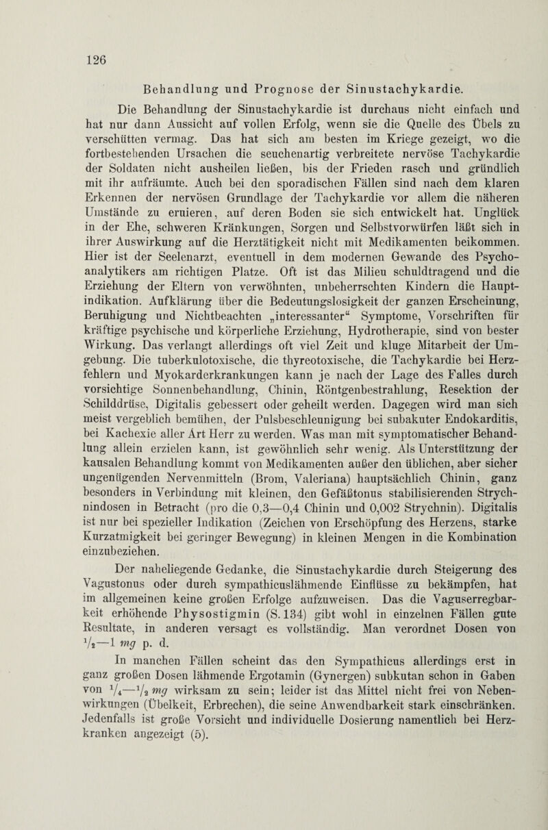 Behandlung und Prognose der Sinustachykardie. Die Behandlung der Sinustachykardie ist durchaus nicht einfach und hat nur dann Aussicht auf vollen Erfolg, wenn sie die Quelle des Übels zu verschütten vermag. Das hat sich am besten im Kriege gezeigt, wo die fortbestehenden Ursachen die seuchenartig verbreitete nervöse Tachykardie der Soldaten nicht ausheilen ließen, bis der Frieden rasch und gründlich mit ihr aufräumte. Auch bei den sporadischen Fällen sind nach dem klaren Erkennen der nervösen Grundlage der Tachykardie vor allem die näheren Umstände zu eruieren, auf deren Boden sie sich entwickelt hat. Unglück in der Ehe, schweren Kränkungen, Sorgen und Selbstvorwürfen läßt sich in ihrer Auswirkung auf die Herztätigkeit nicht mit Medikamenten beikommen. Hier ist der Seelenarzt, eventuell in dem modernen Gewände des Psycho¬ analytikers am richtigen Platze. Oft ist das Milieu schuldtragend und die Erziehung der Eltern von verwöhnten, unbeherrschten Kindern die Haupt¬ indikation. Aufklärung über die Bedeutungslosigkeit der ganzen Erscheinung, Beruhigung und Nichtbeachten „interessanter“ Symptome, Vorschriften für kräftige psychische und körperliche Erziehung, Hydrotherapie, sind von bester Wirkung. Das verlangt allerdings oft viel Zeit und kluge Mitarbeit der Um¬ gebung. Die tuberkulotoxische, die thyreotoxische, die Tachykardie bei Herz¬ fehlern und Myokarderkrankungen kann je nach der Lage des Falles durch vorsichtige Sonnenbehandlung, Chinin, Röntgenbestrahlung, Resektion der Schilddrüse, Digitalis gebessert oder geheilt werden. Dagegen wird man sich meist vergeblich bemühen, der Pulsbeschleunigung bei subakuter Endokarditis, bei Kachexie aller Art Herr zu werden. Was man mit symptomatischer Behand¬ lung allein erzielen kann, ist gewöhnlich sehr wenig. Als Unterstützung der kausalen Behandlung kommt von Medikamenten außer den üblichen, aber sicher ungenügenden Nervenmitteln (Brom, Valeriana) hauptsächlich Chinin, ganz besonders in Verbindung mit kleinen, den Gefäßtonus stabilisierenden Strych¬ nindosen in Betracht (pro die 0,3—0,4 Chinin und 0,002 Strychnin). Digitalis ist nur bei spezieller Indikation (Zeichen von Erschöpfung des Herzens, starke Kurzatmigkeit bei geringer Bewegung) in kleinen Mengen in die Kombination einzubeziehen. Der naheliegende Gedanke, die Sinustachykardie durch Steigerung des Vagustonus oder durch sympathicuslähmende Einflüsse zu bekämpfen, hat im allgemeinen keine großen Erfolge aufzuweisen. Das die Vaguserregbar¬ keit erhöhende Physostigmin (S. 134) gibt wohl in einzelnen Fällen gute Resultate, in anderen versagt es vollständig. Man verordnet Dosen von V*—1 mg p. d. In manchen Fällen scheint das den Sympathicus allerdings erst in ganz großen Dosen lähmende Ergotamin (Gynergen) subkutan schon in Gaben von x/4—1l<1mg wirksam zu sein; leider ist das Mittel nicht frei von Neben¬ wirkungen (Übelkeit, Erbrechen), die seine Anwendbarkeit stark einschränken. Jedenfalls ist große Vorsicht und individuelle Dosierung namentlich bei Herz¬ kranken angezeigt (5).