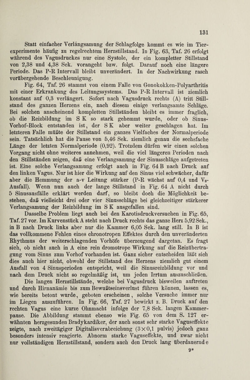 Statt einfacher Verlangsamung der Schlagfolge kommt es wie im Tier¬ experimente häufig zu regelrechtem Herzstillstand. In Fig. 63, Taf. 26 erfolgt während des Vagusdruckes nur eine Systole, der ein kompletter Stillstand von 2,38 und 4,38 Sek. yorangeht bzw. folgt. Darauf noch eine längere Periode. Das P-R Intervall bleibt unverändert. In der Nachwirkung rasch vorübergehende Beschleunigung. Fig. 64, Taf. 26 stammt von einem Falle von Gonokokken-Polyarthritis mit einer Erkrankung des Leitungssystems. Das P-R Intervall ist ziemlich konstant auf 0,3 verlängert. Sofort nach Vagusdruck rechts (A) tritt Still¬ stand des ganzen Herzens ein, nach diesem einige verlangsamte Schläge. Bei solchen anscheinend kompletten Stillständen bleibt es immer fraglich, ob die Reizbildung im S K so stark gehemmt wurde, oder ob Sinus- Vorhof-Block entstanden ist, der S K aber weiter geschlagen hat. Im letzteren Falle müßte der Stillstand ein ganzes Vielfaches der Normalperiode sein. Tatsächlich hat die Pause von 5,46 Sek. ziemlich genau die sechsfache Länge der letzten Normalperiode (0,92). Trotzdem dürfen wir einen solchen Vorgang nicht ohne weiteres annehmen, weil die viel längeren Perioden nach den Stillständen zeigen, daß eine Verlangsamung der Sinusschläge aufgetreten ist. Eine solche Verlangsamung erfolgt auch in Fig. 64 B nach Druck auf den linken Vagus. Nur ist hier die Wirkung auf den Sinus viel schwächer, dafür aber die Hemmung der a-v Leitung stärker (P-R wächst auf 0,4 und Vs- Ausfall). Wenn nun auch der lange Stillstand in Fig. 64 A nicht durch 5 Sinusausfälle erklärt werden darf, so bleibt doch die Möglichkeit be¬ stehen, daß vielleicht drei oder vier Sinusschläge bei gleichzeitiger stärkerer Verlangsamung der Reizbildung im S K ausgefallen sind. Dasselbe Problem liegt auch bei den Karotisdruckversuchen in Fig. 65, Taf. 27 vor. Im Kurvenstück A steht nach Druck rechts das ganze Herz 5,92 Sek., in B nach Druck links aber nur die Kammer 6,05 Sek. lang still. In B ist das vollkommene Fehlen eines chronotropen Effektes durch den unveränderten Rhythmus der weiterschlagenden Vorhöfe überzeugend dargetan. Es fragt sich, ob nicht auch in A eine rein dromotrope Wirkung auf die Reizübertra¬ gung vom Sinus zum Vorhof vorhanden ist. Ganz sicher entscheiden läßt sich dies auch hier nicht, obwohl der Stillstand des Herzens ziemlich gut einem Ausfall von 4 Sinusperioden entspricht, weil die Sinusreizbildung vor und nach dem Druck nicht so regelmäßig ist, um jeden Irrtum auszuschließen. Die langen Herzstillstände, welche bei Vagusdruck bisweilen auftreten und durch Hirnanämie bis zum Bewußtseinsverlust führen können, lassen es, wie bereits betont wurde, geboten erscheinen, solche Versuche immer nur im Liegen auszuführen. In Fig. 66, Taf. 27 bewirkt z. B. Druck auf den rechten Vagus eine kurze Ohnmacht infolge der 7,8 Sek. langen Kammer¬ pause. Die Abbildung stammt ebenso wie Fig. 65 von dem S. 127 er¬ wähnten herzgesunden Bradykardiker, der auch sonst sehr starke Vaguseflfekte zeigte, nach zweitägiger Digitalisverabreichung (3x0,1 pulvis) jedoch ganz besonders intensiv reagierte. Abnorm starke Vaguseffekte, und zwar nicht nur vollständigen Herzstillstand, sondern auch den Druck lang überdauernd e 9*