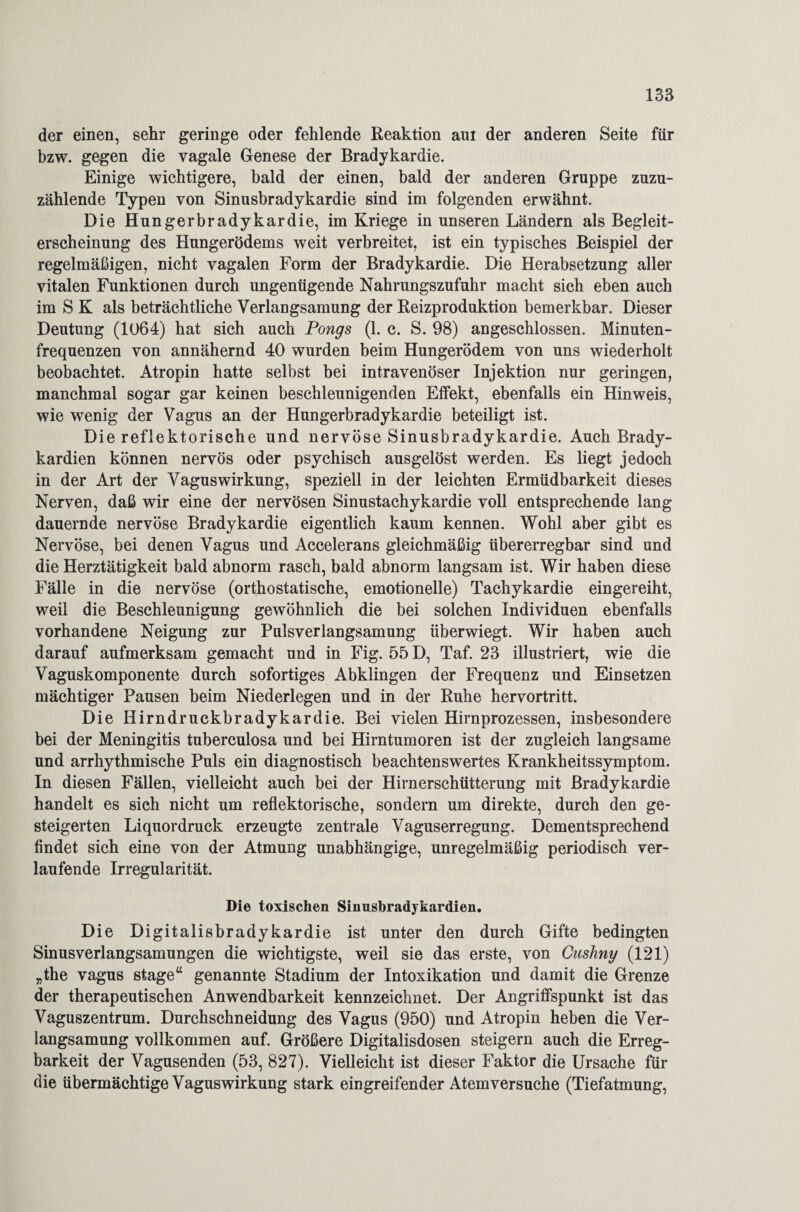 der einen, sehr geringe oder fehlende Reaktion aut der anderen Seite für bzw. gegen die vagale Genese der Bradykardie. Einige wichtigere, bald der einen, bald der anderen Gruppe zuzu¬ zählende Typen von Sinusbradykardie sind im folgenden erwähnt. Die Hungerbradykardie, im Kriege in unseren Ländern als Begleit¬ erscheinung des Hungerödems weit verbreitet, ist ein typisches Beispiel der regelmäßigen, nicht vagalen Form der Bradykardie. Die Herabsetzung aller vitalen Funktionen durch ungenügende Nahrungszufuhr macht sich eben auch im S K als beträchtliche Verlangsamung der Reizproduktion bemerkbar. Dieser Deutung (1064) hat sich auch Pongs (1. c. S. 98) angeschlossen. Minuten¬ frequenzen von annähernd 40 wurden beim Hungerödem von uns wiederholt beobachtet. Atropin hatte selbst bei intravenöser Injektion nur geringen, manchmal sogar gar keinen beschleunigenden Effekt, ebenfalls ein Hinweis, wie wenig der Vagus an der Hungerbradykardie beteiligt ist. Die reflektorische und nervöse Sinusbradykardie. Auch Brady¬ kardien können nervös oder psychisch ausgelöst werden. Es liegt jedoch in der Art der Vaguswirkung, speziell in der leichten Ermüdbarkeit dieses Nerven, daß wir eine der nervösen Sinustachykardie voll entsprechende lang dauernde nervöse Bradykardie eigentlich kaum kennen. Wohl aber gibt es Nervöse, bei denen Vagus und Accelerans gleichmäßig übererregbar sind und die Herztätigkeit bald abnorm rasch, bald abnorm langsam ist. Wir haben diese Fälle in die nervöse (orthostatische, emotionelle) Tachykardie eingereiht, weil die Beschleunigung gewöhnlich die bei solchen Individuen ebenfalls vorhandene Neigung zur Pulsverlangsamung überwiegt. Wir haben auch darauf aufmerksam gemacht und in Fig. 55 D, Taf. 23 illustriert, wie die Vaguskomponente durch sofortiges Abklingen der Frequenz und Einsetzen mächtiger Pausen beim Niederlegen und in der Ruhe hervortritt. Die Hirndruckbradykardie. Bei vielen Hirnprozessen, insbesondere bei der Meningitis tuberculosa und bei Hirntumoren ist der zugleich langsame und arrhythmische Puls ein diagnostisch beachtenswertes Krankheitssymptom. In diesen Fällen, vielleicht auch bei der Hirnerschütterung mit Bradykardie handelt es sich nicht um reflektorische, sondern um direkte, durch den ge¬ steigerten Liquordruck erzeugte zentrale Vaguserregung. Dementsprechend findet sich eine von der Atmung unabhängige, unregelmäßig periodisch ver¬ laufende Irregularität. Di© toxischen Sinusbradykardien. Die Digitalisbradykardie ist unter den durch Gifte bedingten Sinusverlangsamungen die wichtigste, weil sie das erste, von Cuslnny (121) „the vagus stage“ genannte Stadium der Intoxikation und damit die Grenze der therapeutischen Anwendbarkeit kennzeichnet. Der Angriffspunkt ist das Vaguszentrum. Durchschneidung des Vagus (950) und Atropin heben die Ver¬ langsamung vollkommen auf. Größere Digitalisdosen steigern auch die Erreg¬ barkeit der Vagusenden (53, 827). Vielleicht ist dieser Faktor die Ursache für die übermächtige Vaguswirkung stark eingreifender Atemversuche (Tiefatmung,