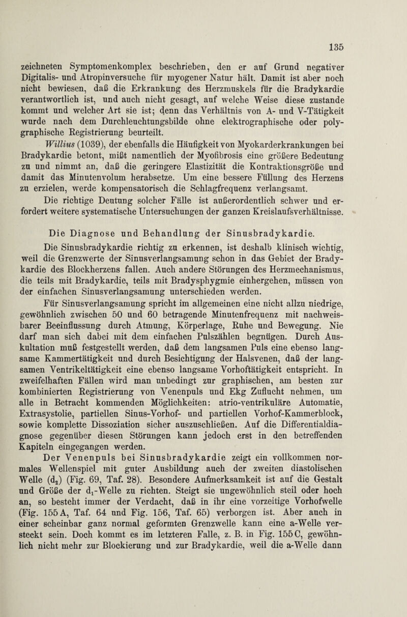 zeichneten Symptomenkomplex beschrieben, den er auf Grund negativer Digitalis- und Atropinversuche für myogener Natur hält. Damit ist aber noch nicht bewiesen, daß die Erkrankung des Herzmuskels für die Bradykardie verantwortlich ist, und auch nicht gesagt, auf welche Weise diese zustande kommt und welcher Art sie ist; denn das Verhältnis von A- und V-Tätigkeit wurde nach dem Durchleuchtungsbilde ohne elektrographische oder poly¬ graphische Registrierung beurteilt. Willius (1039), der ebenfalls die Häufigkeit von Myokarderkrankungen bei Bradykardie betont, mißt namentlich der Myofibrosis eine größere Bedeutung zu und nimmt an, daß die geringere Elastizität die Kontraktionsgröße und damit das Minutenvolum herabsetze. Um eine bessere Füllung des Herzens zu erzielen, werde kompensatorisch die Schlagfrequenz verlangsamt. Die richtige Deutung solcher Fälle ist außerordentlich schwer und er¬ fordert weitere systematische Untersuchungen der ganzen Kreislaufsverhältnisse. Die Diagnose und Behandlung der Sinusbradykardie. Die Sinusbradykardie richtig zu erkennen, ist deshalb klinisch wichtig, weil die Grenzwerte der Sinusverlangsamung schon in das Gebiet der Brady¬ kardie des Blockherzens fallen. Auch andere Störungen des Herzmechanismus, die teils mit Bradykardie, teils mit Bradysphygmie einhergehen, müssen von der einfachen Sinusverlangsamung unterschieden werden. Für Sinusverlangsamung spricht im allgemeinen eine nicht allzu niedrige, gewöhnlich zwischen 50 und 60 betragende Minutenfrequenz mit nachweis¬ barer Beeinflussung durch Atmung, Körperlage, Ruhe und Bewegung. Nie darf man sich dabei mit dem einfachen Pulszählen begnügen. Durch Aus¬ kultation muß festgestellt werden, daß dem langsamen Puls eine ebenso lang¬ same Kammertätigkeit und durch Besichtigung der Halsvenen, daß der lang¬ samen Ventrikeltätigkeit eine ebenso langsame Vorhoftätigkeit entspricht. In zweifelhaften Fällen wird man unbedingt zur graphischen, am besten zur kombinierten Registrierung von Venenpuls und Ekg Zuflucht nehmen, um alle in Betracht kommenden Möglichkeiten: atrio-ventrikuläre Automatie, Extrasystolie, partiellen Sinus-Vorhof- und partiellen Vorhof-Kammerblock, sowie komplette Dissoziation sicher auszuschließen. Auf die Differentialdia¬ gnose gegenüber diesen Störungen kann jedoch erst in den betreffenden Kapiteln eingegangen werden. Der Venenpuls bei Sinusbradykardie zeigt ein vollkommen nor¬ males Wellenspiel mit guter Ausbildung auch der zweiten diastolischen Welle (d2) (Fig. 69, Taf. 28). Besondere Aufmerksamkeit ist auf die Gestalt und Größe der dx-Welle zu richten. Steigt sie ungewöhnlich steil oder hoch an, so besteht immer der Verdacht, daß in ihr eine vorzeitige Vorhofwelle (Fig. 155 A, Taf. 64 und Fig. 156, Taf. 65) verborgen ist. Aber auch in einer scheinbar ganz normal geformten Grenzwelle kann eine a-Welle ver¬ steckt sein. Doch kommt es im letzteren Falle, z. B. in Fig. 155 C, gewöhn¬ lich nicht mehr zur Blockierung und zur Bradykardie, weil die a-Welle dann